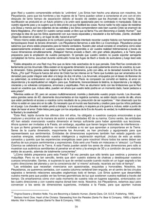 gran Red y vuestro comprensible enfado la `urdimbre'. Los Sirios han hecho una alianza con nosotros, los
Pleyadianos, para que los hombres y las mujeres de la Tierra puedan volver a conectarse el uno con el otro
después de tanto tiempo de separación debido al lavado de cerebro que los Anunnaki os han hecho. Esta
reunificación se producirá en un futuro próximo y la unión será apasionada pero no controlada ni manipulada. Éste es
vuestro siguiente paso y os sugiero que lo deis pronto ya que facilitará las cosas. Nunca nadie ha sido capaz de resistirse
a la Diosa y menos aún los visitantes de las estrellas y los Sirios comprendieron esto bien cuando Cristo se enamoró de
María Magdalena. ¡Por cierto! En vuestro campo existe un libro que se llama You are Becoming a Galatic Human10 que
promulga la idea de que los Sirios aparecerán con sus naves espaciales y rescatarán a los terrícolas. ¡Gente, olvidadlo!
¡Dejad de observar al cielo y, en lugar de ello, haced el amor!"
   "Ahora mismo estáis atrapados en la confusión porque habéis intentado recordar vuestra historia con herramientas del
tiempo/espacio lineal -la tercera dimensión. Los Pleyadianos llamamos a este libro La Cosmología. Pleyadiana porque
sabemos que ahora estáis preparados para la historia verdadera. Nuestro plan actual consiste en enseñaros cómo estar
apasionadamente anclados en vuestros cuerpos mientras aprendéis a ver vuestra realidad tridimensional a través de
nueve dimensiones simultáneamente. ¡Relajaos! Hemos enviado a Bach, otro gran artista pleyadiano, a la Tierra para
prepararos para la ampliación de vuestra percepción. Si pensáis que vuestro cerebro no puede soportar semejante
complejidad de forma, escuchad durante veinticuatro horas las fugas de Bach a través de auriculares y luego leed este
libro".
   "Estáis atrapados en una Red muy fina que os tiene más acechados de lo que pensáis. Esta Red fue construida bri-
llantemente por los Anunnaki. Ellos existen en la siguiente dimensión, la que está justamente encima de vosotros, la cuar-
ta dimensión. Estos grandes seres tejieron la Red para manteneros, junto con ellos, en la densidad durante la Era de
Piscis. ¿Por qué? Porque la fuerza del amor de Cristo fue tan intensa en la Tierra que tuvisteis que ser amarrados en la
densidad para poder integrar este elixir a lo largo de dos mil años. Los Anunnaki, empujados por el deseo de liberarse de
su paternidad, os entretuvieron con arquetipos de la Era de Piscis -la compasión se convirtió en lástima, el amor en
dependencia y la espiritualidad en religión- para que, finalmente, transcendieseis la lástima, la dependencia y la religión,
crecierais y os volvierais compasivos, amorosos y espirituales. Pero se aburrieron tanto con las limitaciones que la Red
causó en vosotros que, incluso ellos, pueden ver ahora que vuestro tedio podría en un momento dado, hacer pedazos a
esta prisión".
   "Mientras estéis en 3D, pero sin acceso multidimensional, moriréis y destruiréis vuestro propio mundo. Los Anunnaki,
estos grandes seres de 4D, claramente documentados en los registros sumerios, se están dando cuenta de ello, ahora
que están perdiendo el acceso a vosotros como resultado de su presunción de ser superiores.11 Han observado que los
niños no están en casa sino en la calle. Es necesario que el mundo sea fascinante y creativo para que los niños participen
en el juego. Los chavales no están yendo a trabajar, ni a la escuela y ni siquiera ya a la guerra e, incluso, están a punto de
dejar de hacer el amor. Están listos para jugar con los arquetipos de la Era de Acuario -la verdad, la multidimensionalidad,
la libertad y la creatividad".
   "Esta Red, tejida durante los últimos dos mil años, ha obligado a vuestros cuerpos emocionales a que
maduren y encontrar así la manera de eximir a estas entidades 4D de su karma. Como veréis, las entidades
4D han estado vivenciando vuestra dimensión el tiempo suficiente para haber aprendido sus lecciones.
Ahora quieren ser invitadas a la Fiesta, sin embargo, aquellas que tienen largos historiales de interferencia -
lo que yo llamo grosería galáctica- no serán invitadas a no ser que aprendan a comportarse en la Tierra.
Seres de la cuarta dimensión, mayormente los Anunnaki, os han pinchado y aguijoneado para que
representaseis sus sentimientos. Entidades de dimensiones superiores también han estado jugando con
vuestras energías, estimulando vuestra inteligencia y exploración espiritual. ¡Incluso de esto ya estáis
cansados y queréis que las experiencias energéticas sean para vosotros! Ahora todos los seres deben ser
dueños de sus propios sentimientos y expresiones. Esta será una Fiesta sin máscaras ni 'atrezzo'. La Fiesta
Cósmica se celebrará en la Tierra. A esta Fiesta pueden asistir los seres de otras dimensiones pero sólo si
muestran sus auténticos semblantes al penetrar en el reino y la energía de 3D y a condición de que vosotros
estéis de acuerdo, además de totalmente conscientes".
   "¿Cómo debéis prepararos para esta Fiesta? Tal vez pensáis que sólo tenéis que vestiros y poneros el
maquillaje. Pero no es tan sencillo, tenéis que abrir vuestro sistema de chakras y desbloquear vuestros
cuerpos emocionales. Gentes, si supierais lo que de verdad sucede cuando rezáis en un lugar sagrado a las
cuatro direcciones del planeta y con la consciencia del `sí mismo' activada, rezaríais así todo el tiempo".
   "Las entidades que necesitan vivenciaros son apasionadas, exquisitas y honorables. Nosotros, los
Pleyadianos, os queremos sentados, con vuestra columna vertebral bien erguida, en el centro de los círculos
sagrados o teniendo relaciones sexuales orgásmicas todo el tiempo. Los Sirios quieren que desarrolléis
vuestra mente para que podáis ver las formas geométricas de luz que sostienen vuestra realidad a través del
tiempo. Os enseñaremos cómo vivir cada momento de vuestra vida en lugares sagrados, sintonizados con
las cuatro direcciones y con vuestra espina dorsal bien recta. Nosotros, los Pleyadianos, estamos aquí para
convencer a los seres de dimensiones superiores, invitados a la Fiesta, para que aporten nuevas

10
     Virginia Essene y Sheldon Nidle, You are Becoming a Galactic Human, (Santa Clara, CA: S.E.E. Publishing, 1994).
11
   Barbara Hand Clow, Heart of the Christos: Starseeding from the Pleiades (Santa Fe: Bear & Company, 1989) y Signet of
Atlantis: War in Heaven Bypass (Santa Fe: Bear & Company, 1992).

                                                             16
 