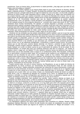 enseñanzas. Como ya hemos dicho, el aburrimiento no estará permitido. ¿Hay algo peor que estar en una
Fiesta y que se te pegue un 'pesado'?'
  "Mientras tanto, vuestra realidad no es ninguna fiesta según lo que puedo observar en Ruanda, Oriente
Medio y referente al asunto `O Júpiter' Simpson. Os tenéis que enfrentar a ello y sólo vosotros podéis elegir
si queréis encauzar y arreglar estos temas en lugar de mataros los unos a los otros. Los Anunnaki, ángeles y
demonios al mismo tiempo, están dispuestos ahora a hablar a través de mí, Satya, para reconciliarse con
sus propias historias y para que vosotros encontréis una manera de liberarles de su karma. Una vez que
seáis capaces de entender estas verdades, sabréis asumir la total responsabilidad de vuestros actos -siendo
íntegros en la 3D. Encontraréis maneras para que los deseos arquetípicos se puedan expresar
apropiadamente, como, por ejemplo, a través del teatro o de canalizaciones. Los días del `alegato de locura'
se han acabado porque la única pregunta relevante es: "¿cometió este cuerpo esta acción en 3D?" Estáis
recibiendo ahora muchas herramientas. Por ejemplo, un hombre dispuesto a acorralar a la Diosa para
asesinarla podría explorar semejante deseo gracias a la realidad virtual pero esto sólo funcionaría con un
programa que esté configurado para ayudar al asesino potencial a eliminar su rabia. Aquellos de vosotros
que estén llenos de miedos pueden soltar y procesar una gran cantidad de ellos viendo películas de terror.
El hombre que siente la necesidad de matar, podrá derribar aviones del cielo gracias a los juegos de
ordenador. Estas herramientas son buenas o malas, según el uso que le deis".
  "¿Quiénes son las entidades que han estado manipulando vuestra realidad y qué es lo que han estado
haciendo de verdad durante estos 26.000 años? Nos entusiasma ver cómo os pica la curiosidad mientras
que todavía hay tiempo para resolver el tema de cómo llevar las riendas de vuestros propios cuerpos. Nos
encanta cuando os preguntáis ¿quién es Lucifer realmente? Nos encanta cuando queréis averiguar si
Cristo y María Magdalena hicieron el amor y si tuvieron un hijo; nos sentimos felices cuando os planteáis
cómo ascendió Henoch a las estrellas ya que demuestra que, también vosotros, quisierais ascender -o
hacer el amor con un ser altamente energetizado- y enfrentaros a vuestros propios juicios. Sin embargo,
parece que es más fácil para vosotros desear ascender con Henoch y practicar el sexo tántrico que
contemplar vuestros propios prejuicios referente a Lucifer y el pecado. ¡Un buen pastel! Una vez que
hayáis hablado con Lucifer os daréis cuenta de que él está dentro de vosotros. Es así de simple. Si sois
fundamentalistas y la simple idea hace que quisierais destrozar este libro os pregunto: ¿de verdad os
apetece volver a pagar por Jim Bakker? Si sois católicos romanos hemos de advertiros que este libro
podría hacer que os sea imposible volver a entrar en un confesionario jamás. Pido disculpas. Confesarse
es un aburrimiento y encima es letal; hasta 1972 se abusó de las mujeres en los confesionarios y desde
entonces son los chavales los que corren n alto riesgo. Lucifer es muy creativo. Para poder recordar
vuestra propia historia tenéis que verla en su totalidad. Os prometemos que vuestra curiosidad será mejor
saciada por Lucifer o Cristo o María Magdalena que por los 'culebrones', las noticias o los juicios que se
retransmiten por la TV Nuestras historias superan incluso los golosos dramas de la Monarquía británica,
aunque también es cierto que estas historias son buenas fuentes para ver cómo la Diosa mete a los
hombres, controlados por los Anunnaki, en el saco".
  "Vuestro próximo paso, tal como lo vemos nosotros, los Pleyadianos, es que os dejéis de intentos de
descodificación de reinos no-físicos con herramientas del tiempo/espacio lineal. En esto consiste el
propósito de este libro. Habéis pretendido comprender las influencias de nueve dimensiones a través del
prisma de una sola dimensión, la tercera. A nosotros, esto nos parece un intento de ver un magnifico roble
a través de un trozo central de su tronco y cuyas anillas observáis bajo un microscopio. ¿Quién podría
imaginarse así un gran roble -con sus ramas y hojas y su impresionante sistema de raíces; su poder de
atraer lluvia y Sol, su capacidad de absorber los nutrientes de la Tierra, su habilidad de dar cobijo a
insectos y animales; su campo morfogenético que mantiene su forma; su geometría sagrada que le da
solidez; su biología cósmica, etc con un simple examen de un trozo de su tronco?"
  "Cuando consigáis entenderlo, todo resultará muy sencillo.,, todos vuestros dilemas se basan en la
percepción que tenéis de las cosas. La Red os mantiene en 3D limitando vuestra visión. Un viejo y rancio
ejemplo de cómo las limitaciones os han narcotizado es el argumento entre Berkeley y Hume: ¿Si se cae
un árbol en un bosque, producirá un sonido o no, si no hay nadie para oírlo? ¡Por supuesto que lo hace!
Vuestro constante ajetreo no os permite ver cómo funciona 3D. Cuando se pierde el conocimiento disponible
en 3D es imposible ver que el árbol no se cae en 4D, a no ser que hubiese alguien ahí escuchándolo. Los
sucesos se registran en 4D cuando vosotros los sentís y en 3D, simplemente, suceden. Yo sé que esto
suena tonto y obtuso pero quería contároslo ya que muchos de vosotros necesitabais escuchar aquello de
¿la silla es sólida o no? de la filosofía ciento uno. Es un ejemplo sencillo. Pero, ¡esperad hasta que os
enteréis quién provocó Sodoma y Gomorra! Y, ¡esperad hasta que la realidad virtual cree un segundo
holocausto nuclear! Hasta que no seáis capaces de desechar la Filosofía Anunnaki ciento uno, no seréis
capaces de saber si el árbol cayó o no. ¡Peor aún! ¡Os podrías convertir en polluelos asustados! Tenéis que
ser maestros en el dominio del modelo multidimensional para poder percibir vuestro tiempo porque si no
siempre estaréis atrapados en la Red. Nunca sabréis lo que es real y esto es, precisamente, lo que mantiene
la Red en su sitio en vuestro planeta. ¡Es un asunto un tanto espinoso!"
  "Los Pleyadianos sabemos que ahora estáis preparados para convertiros en videntes. Nuestra colega
pleyadiana, Barbara Marciniak, os informó de ello durante una sesión de canalización en junio de 1993
cuando los Pleyadianos dijeron que algunos de vosotros se convertirían en `Magos del Corazón'. A mí,
                                                     17
 
