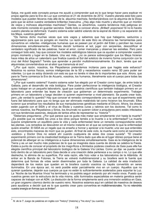 Satya, me gustó este concepto porque me ayudó a comprender qué es lo que tengo hacer para explicar mi
propia agenda para la Era de Luz que comienza el 21 de diciembre de 2012. Vuestro planeta está listo para
modelos que pueden llevaros más allá de la. alquimia machista, familiarizándoos con la alquimia de la Diosa
para que se active vuestra verdadera brillantez masculina. ¿Hay algo más muerto y aburrido que un montón
de viejos y mohosos alquimistas machistas? Gentes, os advertimos, vuestra tendencia más peligrosa en
este momento consiste en guardar secretos. Dadlo todo a conocer ahora. ¡Brillad! ¡exponeos! Si no lo hacéis
vuestro planeta se deformará. Vuestro sistema solar saldrá volando de la espiral de Alción y os separarán de
los Maya, vuestros gemelos".
   "Os hemos dicho muchas veces que sois vagos y sabemos que hay que halagaros, seduciros y
aguijonearos para que os pongáis en marcha. La razón de este libro es ofreceros las herramientas para
convertiros en videntes -inteligencias humanas que se pasean por el jardín del Edén y perciben las nueve
dimensiones simultáneamente-. Podríais decidir tumbaros al sol, jugar con serpientes, descodificar el
verdadero significado de las palabras, hacer el amor, comer manzanas y observar las estrellas. Pero para
conseguir todo esto, hay que conocer los modelos astrológicos básicos que os ayudan a comprender vuestro
propio momento y lugar en la Galaxia. Una vez más, ¿no os parece sobrecogedor que los Maya hicieran
hace miles de años un calendario que finaliza cuando el Sol del solsticio de invierno forma conjunción con la
cruz del Árbol Sagrado? Tenéis que aprender a percibir multidimensionalmente. Es decir, tenéis que ser
alquimistas conviertiéndoos en el elixir que transmuta el oro".
   "¿Por qué razón, nosotros, los Pleyadianos pretendemos incitaros para que hagáis este esfuerzo?
Nosotros no somos físicos, somos inteligencias de la 5D y necesitamos vuestro reino 3D para poder ser
videntes. Lo que os estoy diciendo con esto es que no tenéis ni idea de lo importantes que sois. Ahora, que
para la Tierra comienza la Era de Acuario, vosotros, los humanos, literalmente sois el cuerpo para todas las
dimensiones".
   "¿Por qué vuestro sistema? Vuestro sistema solar fue elegido por el Creador como lugar, de entre toda la
Galaxia, para el desarrollo de vida biológica. Para poder perfeccionar la inteligencia biológica, el Creador
quiso trabajar en un pequeño laboratorio, igual que vuestros científicos que también trabajan primero en un
laboratorio para entender las leyes de creación que gobiernan un determinado experimento. Trabajan
primero en un laboratorio y luego deciden si quieren experimentar a nivel planetario. Se puede crear todo,
pero ¿de verdad lo queréis? Hay que conocer el remedio correspondiente una vez que el experimento esté
fuera del laboratorio para que no tenga que ser eliminado matándolo tal como hicieron los Anunnaki. Ellos
tuvieron que erradicar los resultados de sus manipulaciones genéticas mediante el Diluvio. Ahora, los dioses
están jugando con el SIDA y el virus de Ébola y vuestros curas y rabinos son los doctores. Tal como lo
vemos nosotros, los Pleyadianos y Sirios, los Anunnaki no quieren volver a aniquilaros pero estáis infectados
con sus tendencias asesinas, después de tantos años de representar su `historia'*".
   "Deberíais preguntaros: ¿Por qué parece que os gusta más matar que simplemente vivir hasta la muerte?
¿Es posible que os matéis los unos a los otros porque teméis a la muerte o a la enfermedad? La muerte
supone simplemente un equilibrio para la vida y cada enfermedad tiene un remedio correspondiente entre
las plantas. Los remedios se descubren en el mismo instante en el que se comprende lo que la enfermedad
quiere enseñar. El SIDA es un regalo que os enseña a honrar y apreciar a la muerte; una vez que entendáis
esto, encontraréis maneras de morir que os gusten. Al final de este ciclo, la muerte será como el nacimiento
-extático- y Doctor Dios no estará ahí cuando cualquiera de estas dos cosas suceda". "El creador
experimentó primero con la creatividad biológica en la Tierra dado que ella es el lugar idóneo porque tiene el
potencial de albergar en su inteligencia a nueve dimensiones simultáneamente. Gaia es la inteligencia de la
Tierra y es un ser mucho más poderoso de lo que os imagináis daos cuenta de dónde se celebra la Fiesta.
Estáis a punto de conocer el propósito de los magníficos e ilimitados poderes creativos de Gaia pues ella fue
elegida científica principal del laboratorio biológico de la Galaxia Vía Láctea. Como ya dije: se puede crear
todo dentro de un laboratorio pero Gaia decide si una creación debe pertenece a su campo o no. Lo que ella
deshecha, lo elimina de su superficie. Por esta razón, ella hizo volar a los laboratorios de la Atlántida. Al
entrar en la Banda de Fotones, la Tierra se volverá multidimensional y su biosfera será la fuente que
determine qué formas de vidas serán diseminadas por toda la Galaxia. La calidad de esta irradiación
dependerá de los restos que queden en la biosfera cuando vosotros os hayáis convertido en seres
iluminados. En una época así, no será posible estar parcialmente vivo en un cuerpo. Aquellos que no
quieran quedarse, dejarán sus cuerpos ya que no están lo suficientemente acelerados para soportar la Luz.
La `Noche de los Muertos Vivos' ha terminado y no podréis seguir andando por ahí medio vivos. Puesto que
vuestros genes son la estructura de la vida misma, sólo iluminados especialistas en materia genética serán
capaces de trabajar con el ADN. La disolución de la forma simplemente será una inmersión extática en Gaia,
un gran orgasmo cósmico dentro de vuestro reino. Nosotros estamos aquí en calidad de maestros de deseos
para ayudaros a decidir qué es lo que queréis crear para convertiros en multidimensionales. Ya no retendréis
vuestra energía en formas que os limiten".



*
    N. de la T: Juego de palabras en inglés con "history" (historia) y "his story" (su cuento)

                                                                 18
 
