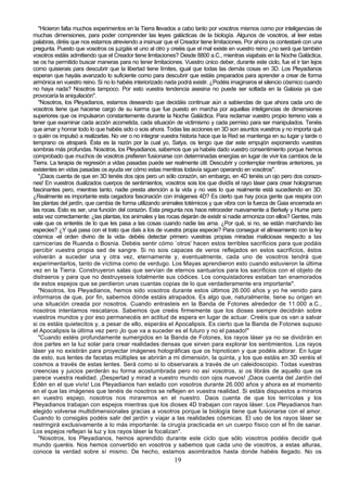 "Hicieron falta muchos experimentos en la Tierra llevados a cabo tanto por vosotros mismos como por inteligencias de
muchas dimensiones, para poder comprender las leyes galácticas de la biología. Algunos de vosotros, al leer estas
palabras, diréis que nos estamos atreviendo a insinuar que el Creador tiene limitaciones. Por ahora os contestaré con una
pregunta. Puesto que vosotros os juzgáis el uno al otro y creéis que el mal existe en vuestro reino ¿no será que también
vosotros estáis admitiendo que el Creador tiene limitaciones? Desde 8800 a.C., mientras viajabais en la Noche Galáctica,
se os ha permitido buscar maneras para no tener limitaciones. Vuestro único deber, durante este ciclo, fue el ir tan lejos
como quisierais para descubrir que la libertad tiene límites, igual que todas las demás cosas en 3D. Los Pleyadianos
esperan que hayáis avanzado lo suficiente como para descubrir que estáis preparados para aprender a crear de forma
armónica en vuestro reino. Si no lo habéis interiorizado nada podrá existir. ¿Podéis imaginaros el silencio cósmico cuando
no haya nada? Nosotros tampoco. Por esto vuestra tendencia asesina no puede ser soltada en la Galaxia ya que
provocaría la aniquilación".
  "Nosotros, los Pleyadianos, estamos deseando que decidáis continuar aún a sabiendas de que ahora cada uno de
vosotros tiene que hacerse cargo de su karma que fue puesto en marcha por aquellas inteligencias de dimensiones
superiores que os impulsaron constantemente durante la Noche Galáctica. Para reclamar vuestro propio terreno vais a
tener que examinar cada acción acometida, cada situación de victimismo y cada permiso para ser manipulados. Tenéis
que amar y honrar todo lo que habéis sido o sois ahora. Todas las acciones en 3D son asuntos vuestros y no importa qué
o quién os impulsó a realizarlas. No ver o no integrar vuestra historia hace que la Red se mantenga en su lugar y tarde o
temprano os atrapará. Ésta es la razón por la cual yo, Satya, os tengo que dar este empujón exponiendo vuestras
sombras más profundas. Nosotros, los Pleyadianos, sabemos que ya habéis dado vuestro consentimiento porque hemos
comprobado que muchos de vosotros prefieren fusionarse con determinadas energías en lugar de vivir los cambios de la
Tierra. La terapia de regresión a vidas pasadas puede ser realmente útil. Descubrir y contemplar mentiras anteriores, ya
existentes en vidas pasadas os ayuda ver cómo estas mentiras todavía siguen operando en vosotros".
  "¡Daos cuenta de que en 3D tenéis dos ojos pero un sólo corazón, sin embargo, en 4D tenéis un ojo pero dos corazo-
nes! En vuestros dualizados cuerpos de sentimientos, vosotros sois los que dividís el rayo láser para crear hologramas
fascinantes pero, mientras tanto, nadie presta atención a la vida y no veis lo que realmente está sucediendo en 3D.
¿Realmente es importante esta cegadora fascinación con imágenes 4D? Es cierto que hay poca gente que respira con
las plantas del jardín, que cambia de forma utilizando animales totémicos y que vibra con la fuerza de Gaia encerrada en
las rocas. Esto es ser, una función del corazón. Esta pregunta nos hace retroceder nuevamente a Berkely y Hume pero
esta vez correctamente: ¿las plantas, los animales y las rocas dejarán de existir si nadie armoniza con ellos? Gentes, más
vale que os enteréis de lo que les pasa a las cosas cuando nadie las ama. ¿Por qué, si no, se están marchando las
especies? ¿Y qué pasa con el trato que dais a los de vuestra propia especie? Para conseguir el alineamiento con la ley
cósmica -el orden divino de la vida- debéis detectar primero vuestras propias miradas maliciosas respecto a las
carnicerías de Ruanda o Bosnia. Debéis sentir cómo `otros' hacen estos terribles sacrificios para que podáis
percibir vuestra propia sed de sangre. Si no sois capaces de veros reflejados en estos sacrificios, éstos
volverán a suceder una y otra vez, eternamente y, eventualmente, cada uno de vosotros tendrá que
experimentarlos, tanto de víctima como de verdugo. Los Mayas aprendieron esto cuando estuvieron la última
vez en la Tierra. Construyeron salas que servían de eternos santuarios para los sacrificios con el objeto de
distraeros y para que no destruyeseis totalmente sus códices. Los conquistadores estaban tan enamorados
de estos espejos que se perdieron unas cuantas copias de lo que verdaderamente era importante".
  "Nosotros, los Pleyadianos, hemos sido vosotros durante estos últimos 26.000 años y yo he venido para
informaros de que, por fin, sabemos dónde estáis atrapados. Es algo que, naturalmente, tiene su origen en
una situación creada por nosotros. Cuando entrasteis en la Banda de Fotones alrededor de 11.000 a.C.,
nosotros intentamos rescataros. Sabemos que creéis firmemente que los dioses siempre decidirán sobre
vuestros mundos y por eso permanecéis en actitud de espera en lugar de actuar. Creéis que os van a salvar
si os estáis quietecitos y, a pesar de ello, esperáis el Apocalipsis. Es cierto que la Banda de Fotones supuso
el Apocalipsis la última vez pero ¡lo que va a suceder es el futuro y no el pasado!"
  "Cuando estéis profundamente sumergidos en la Banda de Fotones, los rayos láser ya no se dividirán en
dos partes en la luz solar para crear realidades densas que sirven para explorar los sentimientos. Los rayos
láser ya no existirán para proyectar imágenes holográficas que os hipnoticen y que podéis adorar. En lugar
de esto, sus lentes de facetas múltiples se abrirán a mi dimensión, la quinta, y los que estáis en 3D veréis el
cosmos a través de estas lentes. Será como si lo observarais a través de un caleidoscopio. Todas vuestras
creencias y juicios perderán su forma acostumbrada pero no así vosotros, si os libráis de aquello que os
parece vuestra realidad. ¡Despertad y mirad a vuestro mundo con ojos nuevos! ¡Daos cuenta del Jardín del
Edén en el que vivís! Los Pleyadianos han estado con vosotros durante 26.000 años y ahora es el momento
en el que las imágenes que tenéis de nosotros se reflejen en vuestra realidad. Si estáis dispuestos a miraros
en vuestro espejo, nosotros nos miraremos en el nuestro. Daos cuenta de que los terrícolas y los
Pleyadianos trabajan con espejos mientras que los dioses 4D trabajan con rayos láser. Los Pleyadianos han
elegido volverse multidimensionales gracias a vosotros porque la biología tiene que fusionarse con el amor.
Cuando lo consigáis podéis salir del jardín y viajar a las realidades cósmicas. El uso de los rayos láser se
restringirá exclusivamente a lo más importante: la cirugía practicada en un cuerpo físico con el fin de sanar.
Los espejos reflejan la luz y los rayos láser la focalizan".
  "Nosotros, los Pleyadianos, hemos aprendido durante este ciclo que sólo vosotros podéis decidir qué
mundo queréis. Nos hemos convertido en vosotros y sabemos que cada uno de vosotros, a estas alturas,
conoce la verdad sobre sí mismo. De hecho, estamos asombrados hasta donde habéis llegado. No os
                                                           19
 