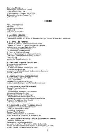 Cosmología Pleyadiana
Título Original: The Pleiadian Agenda
©1995, Barbara Hand Clow
©1999, Obelisco – 2º edición: Marzo 2001
Digitalizador: ≅ Hernán (Rosario, Arg.)
L-71 – 9/11/03

                                                       INDICE
AGRADECIMIENTOS
PRÓLOGO
Entrando en el Universo
PREFACIO
La división de la realidad

1. LA FIESTA CÓSMICA
Invitaciones a la Fiesta Cósmica
La Historia de la Banda de Fotones, la Noche Galáctica y la Alquímia de las Nueve Dimensiones

2. LA BANDA DE FOTONES
La Banda de Fotones y el Proceso de Transmutación
La Banda de Fotones, El Calendario Maya y las Pléyades
La Medicina Serpiente y el Calendario Maya
Los Elementales y el Reino Telúrico
Los Sentimientos y los Pleyadianos
El Peligro de Creencias y Grupos
Sanación y Orgasmo durante la Activación Fotónica
La Autopista Galáctica de Información y los Sirios
Creando Hogar
Vuestor Altar Sagrado y Vuestro Ka

3. LA ALQUIMIA DE NUEVE DIMENSIONES
Encontrando Vuestra Mónada
Abraham y el Uranio
Las Relaciones entre los Anunnaki y los Sirios
Anubis y Vuestros Cuerpos
Una Visión de la Radiación desde las Dimensiones Superiores
Henoch y la Radiación

4. LOS LAGARTOS Y LA IGLESIA ROMANA
Rey Lagarto habla sobre la Kundalini
Doctor Lagarto y Dios
Satya y el Botón Cósmico de Re-inicio
Meditaciones de Satya para abrir Portales Dimensionales

5. LA HISTORIA DE LA DIOSA ALQUIMIA
Satya y la Alquímia Femenina
Habla la Luna
Cómo Manifestar la Realidad Física deseada
Técnicas de Manifestación Lunar
Satya y el Despertar de Vuestra Sangre
Creando Realidades desde Vuestro Futuro
Una Exploración más Profunda de los Códigos de Sangre
Cristo y la Activación del Reino Vegetal
La Explosión Multdimensional

6. EL DILEMA DE LUCIFER Y EL PODER DE ANU
La Geometría de Luz de la Sexta Dimensión
Lucifer y la Distracción Anunnaki
Anu, el Gran Dios Sumerio
Satya y el Pueblo Elegido
Isaías y el Templo Egipcio de los Reptiles
Khem, el Templo de los Reptiles en el Delta del Nilo
                                              -
7. LA BIBLIOTECA DE ALCIÓN Y TZOLK'IN GUARDIÁN DEL TIEMPO
Leyendo la Mente del Sol
Satya os lleva a la Biblioteca de Alción
Las Lentes de las Nueve Dimensiones del Mundo Iluminado
Fotones Saltando como Palomitas de Maíz en las Pléyades y en Gaia
Anubis Cuenta la Verdadera Historia de Cristo
                                                           2
 