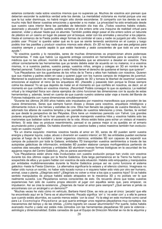 estamos contando nada sobre vosotros mismos que no supierais ya. Muchos de vosotros aún piensan que
deberían esconder la auténtica verdad ante los demás. La mentalidad victoriana es mortal porque una vez
que la luz solar disminuya, no habrá ningún sitio donde esconderse. Si compartís con los demás os será
mucho más fácil liberar vuestras emociones y aprender a no matar. La privacidad ha sido erradicada desde
que vuestro caos interior llena las pantallas de televisión día tras día. ¡Todos vosotros habéis violado,
asesinado y abusado! Si queréis, podéis sentaros el día entero ante una maquina de realidad virtual para
asesinar, violar y abusar hasta que os aburráis. También podéis elegir pasar el día entero sobre un taburete
de plástico en un casino en lugar de pasear por el bosque, estar con los animales y escuchar a los pájaros.
Hasta el comienzo de la Fiesta podéis elegir formas de controlar el caos y nadie os juzgará por ello. Incluso
podéis usar `Prozac' si queréis saber qué es lo que se siente teniendo serotonina en el cuerpo y luego
podéis tirar las pastillas y producir vosotros mismos este efecto. En 3D no hay nada que sea peligroso para
vosotros siempre y cuando sepáis lo que estáis haciendo y seáis conscientes de que todo es una mera
ayuda.".
   "Si vosotros queréis y lo necesitáis, seres de muchas dimensiones os proporcionan ahora poderosas
herramientas. Y más que habrá. La siguiente entrega consistirá en herramientas para la sanación y los
médicos que no las utilicen, morirán de las enfermedades que se atrevieron a desatar en vosotros. Para
utilizar correctamente las herramientas que ya tenéis debéis estar de acuerdo en no mataros; ni a vosotros
mismos, ni a vuestros padres, vuestra pareja, vuestros niños, amigos y colegas en 3D en nombre de la
libertad personal. Todos los que vengan a esta Fiesta tienen el derecho de quedarse el tiempo que quieran".
   "Los Pleyadianos son los guardianes de los niños de la Tierra y ellos han hablado con nosotros. Quieren
que sus madres y padres estén en casa y quieren jugar con los nuevos campos de imágenes de juventud.
Mantened la exploración de imágenes y fantasías alejada de 3D y tomaos la libertad de examinar vuestras
emociones al explorar el reino de los arquetipos 4D. ¡Hacedlo y pasaoslo bien porque la Diosa siempre
colma los deseos! Yo sé que dejaréis de matar en el momento en que confiéis en nosotros, es decir, en el
momento en que confiéis en vosotros mismos. ¡Recordad! Podéis conseguir lo que os apetezca. La realidad
virtual y la integridad física son claros ejemplos de cómo funcionan las dimensiones con la ayuda de estas
herramientas y, además, tened en cuenta de que cuando vuestro sistema solar viaje a través del Banda de
Fotones trabajaréis con nueve dimensiones simultáneamente".
   "Durante los últimos 26.000 años habéis sido impulsados por maestros maravillosos que proceden de las
nueve dimensiones. Seres que siempre fueron dioses y diosas para vosotros, arquetipos mitológicos y
últimamente incluís a los héroes y estrellas de cine. Ellos han llenado las páginas de vuestra literatura, han
adornado los altares de vuestros templos y las pantallas de vuestros televisores y cines. Gentes, la verdad
es que desde la perspectiva de las Pléyades, Elvis tiene un misterioso parecido con Yahvé. Los grandes
poderes arquetípicos 4D se lo han pasado en grande manejando vuestros hilos y vosotros habéis sido las
marionetas que bailaban sobre el escenario de la vida. Ahora estáis listos para echar un vistazo al maestro
titiritero. Si esta idea os produce resentimiento, pensad si os parece mejor si os quedáis en el armario
acumulando polvo y polillas. Os habéis divertido con vuestros bailes y estos maestros también han evolucio-
nado en vuestro mundo".
   "Es un drama exquisito: mientras vosotros hacéis el amor en 3D, seres de 4D pueden sentir vuestra
energía y disparar lujuria, culpa, abuso o diversión en vuestro interior; en 5D, las entidades pueden excitarse
gracias al fuego de la kundalini y tener orgasmos cósmicos; entidades 6D son capaces de expandir sus
campos de pulsación por toda la Galaxia; entidades 7D transportan vuestros sentimientos a través de las
autopistas galácticas de información; entidades 8D pueden elaborar campos morfogenéticos partiendo de
vuestras olas sexuales sísmicas y entidades 9D alumbran nuevas formas biológicas en la oscuridad de los
agujeros negros del Centro Galáctico. ¿No os parece asombroso?"
   "Los Pleyadianos están ahora más involucrados con vuestra evolución porque han vivido con vosotros
durante los dos últimos viajes por la Noche Galáctica. Esta larga permanencia en la Tierra ha hecho que
sospechéis de ellos y yo quiero hablar con vosotros de esta situación. Habéis sido empujados y manipulados
por entidades multidimensionales durante la Noche Galáctica porque así es como funciona el sistema
galáctico -hasta la Fiesta Cósmica-. La alternativa significaría la estasis y el silencio cósmico. Imaginaos no
haber oído nunca un sonido, no haber sido tocado nunca o ni siquiera haber sido visto por otro ser humano,
animal, cosa o planta. ¿Elegiríais esto? ¿Elegiríais no volver a mirar a los ojos a vuestros hijos? Sí os habéis
sentido manipulados es porque habéis estado atrapados en la mecánica 3D y no podíais ver lo que
realmente sucedía. Los Pleyadianos somos conscientes de esto. Os recuerdo ahora que todas vuestras
experiencias han sido de vuestra propia elección al jugar con aquellos seres que, para empezar, os
impulsaron. Así se crea la existencia. ¿Dejaríais de hacer el amor para siempre? ¿Qué seríais si jamás os
encontrarais con un arcángel o un demonio?"
   "Muchas veces he visto cómo mi vehículo, Barbara Hand Clow, se reía ya que el único `pecado' que ella
ha encontrado aquí en la Tierra es el aburrimiento. Pecado significa `sin' o `no estar con' y a ella le parece
que cuando estáis aburridos, es cuando menos estáis `con la cosa'. Yo la elegí en este momento como canal
para La C os mo log í a Pl eya di an a ya que quería entregar unos registros pleyadianos muy complejos -los
mecanismos del tiempo y de las órbitas. ¿Cómo lograrlo sin causar aburrimiento? Por suerte, todos habéis
avanzado mucho y cada vez estáis más cómodos con las herramientas pleyadianas 5D para la videncia -
astrología y dimensionalidad. Estáis cansados de que el Equipo de Dirección Mundial se ría de la alquimia y
                                                      20
 