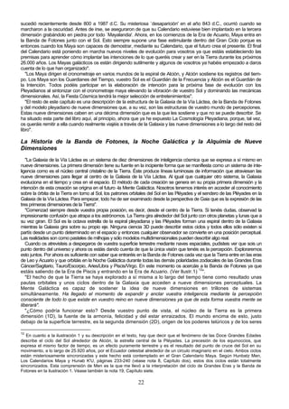 sucedió recientemente desde 800 a 1987 d.C. Su misteriosa `desaparición' en el año 843 d.C., ocurrió cuando se
marcharon a la oscuridad. Antes de irse, se aseguraron de que su Calendario estuviese bien implantado en la tercera
dimensión grabándolo en piedra por todo `Mayalandia'. Ahora, en los comienzos de la Era de Acuario, Maya entra en
la Banda de Fotones junto con el Sol. Esto siempre supone una fase estimulante dentro del Gran Ciclo porque es
entonces cuando los Maya son capaces de demostrar, mediante su Calendario, que el futuro crea el presente. El final
del Calendario está poniendo en marcha nuevos niveles de evolución para vosotros ya que estáis estableciendo las
premisas para aprender cómo implantar las intenciones de lo que queréis crear y ser en la Tierra durante los próximos
26.000 años. Los Mayas galácticos os están dirigiendo sutilmente y algunos de vosotros ya habéis empezado a daros
cuenta de lo que han organizado".
   "Los Maya dirigen el cronometraje en varios mundos de la espiral de Alción, y Alción sostiene los registros del tiem-
po. Los Maya son los Guardianes del Tiempo, vuestro Sol es el Guardián de la Frecuencia y Alción es el Guardián de
la Intención. Todos podéis participar en la elaboración de intención para la próxima fase de evolución con los
Pleyadianos al sintonizar con el cronometraje maya elevando la vibración de vuestro Sol y dominando las mecánicas
dimensionales. Así, la Fiesta Cósmica tendrá la mejor selección de entretenimientos".
   "El resto de este capítulo es una descripción de la estructura de la Galaxia de la Vía Láctea, de la Banda de Fotones
y del modelo pleyadiano de nueve dimensiones que, a su vez, son las estructuras de vuestro mundo de percepciones.
Estas nueve dimensiones caben en una décima dimensión que es la que les sostiene y que no se puede describir. Se
ha situado esta parte del libro aquí, al principio, ahora que ya he expuesto La Cosmología Pleyadiana, porque, tal vez,
os queráis remitir a ella cuando realmente viajéis a través de la Galaxia y las nueve dimensiones a lo largo del resto del
libro".

La Historia de la Banda de Fotones, la Noche Galáctica y la Alquimia de Nueve
Dimensiones
   "La Galaxia de la Vía Láctea es un sistema de diez dimensiones de inteligencia cósmica que se expresa a sí mismo en
nueve dimensiones. La primera dimensión tiene su fuente en la incipiente forma que se manifiesta como un sistema de inte-
ligencia como es el núcleo central cristalino de la Tierra. Éste produce líneas luminosas de información que atraviesan las
nueve dimensiones para llegar al centro de la Galaxia de la Vía Láctea. Al igual que cualquier otro sistema, la Galaxia
evoluciona en el tiempo y crea en el espacio. El método de cada creación se genera en su propia primera dimensión y la
intención de esta creación se origina en el futuro -la Mente Galáctica. Nosotros tenemos interés en acceder al conocimiento
sobre la órbita de la Tierra en torno al Sol, los patrones orbitales del Sol en las Pléyades y el sendero de las Pléyades en la
Galaxia de la Vía Láctea. Para empezar, todo ha de ser examinado desde la perspectiva de Gaia que es la expresión de las
tres primeras dimensiones de la Tierra".
   "Comenzad siempre desde vuestra propia posición, es decir, desde el centro de la Tierra. Si tenéis dudas, observad la
impresionante confusión que atrapa a los astrónomos. La Tierra gira alrededor del Sol junto con otros planetas y lunas que a
su vez giran. El Sol es la octava estrella de la espiral pleyadiana y las Pléyades forman una espiral dentro de la Galaxia
mientras la Galaxia gira sobre su propio eje. Ninguna ciencia 3D puede describir estos ciclos y todos ellos sólo existen si
partís desde un punto determinado en el espacio y entonces cualquier observador se convierte en una posición perceptual.
Las realidades son como pasteles de milhojas y sólo modelos multidimensionales pueden describir algo real.
   Cuando os atrevisteis a despegaros de vuestra superficie terrestre mediante naves espaciales, pudisteis ver que sois un
punto dentro del universo y ahora os estáis dando cuenta de que la única visión que tenéis es la percepción. Exploraremos
esto juntos. Por ahora es suficiente con saber que entraréis en la Banda de Fotones cada vez que la Tierra entre en las eras
de Leo y Acuario y que orbitáis en la Noche Galáctica durante todas las demás polaridades zodiacales de las Grandes Eras
Cáncer/Sagitario, Tauro/Escorpio, Aries/Libra y Piscis/Virgo. En este momento os acercáis a la Banda de Fotones ya que
estáis saliendo de la Era de Piscis y entrando en la Era de Acuario. (Ver llustr.1) 12".
   "El hecho de que la Tierra se haya explorado a sí misma a lo largo del tiempo tiene como resultado unas
pautas orbitales y unos ciclos dentro de la Galaxia que acceden a nueve dimensiones perceptuales. La
Mente Galáctica es capaz de sostener la idea de nueve dimensiones en trillones de sistemas
simultáneamente. Ha llegado el momento de expandir y anclar vuestra inteligencia mediante la percepción
consciente de todo lo que existe en vuestro reino en nueve dimensiones ya que de esta forma vuestra mente se
liberará".
   "¿Cómo podría funcionar esto? Desde vuestro punto de vista, el núcleo de la Tierra es la primera
dimensión (1D), la fuente de la armonía, felicidad y del estar enraizados. El mundo encima de esto, justo
debajo de la superficie terrestre, es la segunda dimensión (2D), origen de los poderes telúricos y de los seres

12
   En cuanto a la ilustración 1 y su descripción en el texto, hay que decir que el fenómeno de las Doce Grandes Edades
describe el ciclo del Sol alrededor de Alción, la estrella central de la Pléyades. La precesión de los equinoccios, que
expresa el mismo factor de tiempo, es un efecto puramente terrestre y es el resultado del punto de cruce del Sol en su
movimiento, a lo largo de 25.920 años, por el Ecuador celestial alrededor de un circulo imaginario en el cielo. Ambos ciclos
están misteriosamente sincronizadas y este hecho está contemplado en el Gran Calendario Maya. Según Hunbatz Men,
Los Calendarios Maya y Hunab K'U, páginas 233-240 (véase nota 8, Capítulo dos), estos dos ciclos están totalmente
sincronizados. Esta comprensión de Men es la que me llevó a la interpretación del ciclo de Grandes Eras y la Banda de
Fotones en la ilustración 1. Véase también la nota 19, Capítulo siete.

                                                             22
 