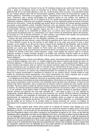 Las Bandas de Fotones son 'donuts' de luz de 7D irradiados desde el eje central del Centro Galáctico.
Giran y giran por la Galaxia hacia la oscuridad de la Noche Galáctica. (Ver Ilustr. 3). Los centros
galácticos 9D son la oscuridad absoluta y, aún así, conforme giran sobre sus ejes, el sorprendente poder
de sus vórtices dispara rayos 9D de sincronización galáctica. Estos rayos de sincronización surgen de
centros galácticos, inherentes a los agujeros negros, impulsados por la rotación galáctica del eje. Estos
rayos, cinturones, ejes y planos horizontales con agujeros negros en sus centros, son sistemas de
organización de la inteligencia 8D. En la Galaxia de la Vía Láctea este esplendor 8D se conoce como la
Federación Galáctica. Ella hace que la galaxia mantenga su forma mediante bandas de fotones formando
autovías de información. Todas las estrellas que existen dentro de la Banda de Fotones generan espirales
que atraen a otras estrellas y estas `Estrellas Fotónicas' como, por ejemplo, Alción, son las bibliotecas de
la Federación Galáctica. La estructura global de la Federación Galáctica tiene su origen en la profunda e
incomprensible vacuidad de los agujeros negros que dan a luz a las Galaxias partiendo de energía
nuclear. Esta energía es la creatividad en estado puro. La divina mente vacua lanza su luz cósmica
comunicando las galaxias entre sí y alumbrando a un mayor número de dimensiones dentro del Universo.
El Universo en sí es la décima dimensión, el `todo' cósmico, que contiene todo aquello que percibimos
desde la Tierra y no puede ser etiquetado, descrito o comprendido".
  "Vuestro Sol está comunicado con las Pléyades mediante una espiral de luz estelar que emana de
Alción. Imagináoslo de esta manera: vuestro Sol baña la superficie de la Tierra con luz tridimensional pero
la Tierra también conoce la luz 4D gracias al sutil reflejo de la luz solar que envían la luna y otros
planetas. La luz estelar es luz 5D que se mueve a través de las estrellas de las Pléyades -sale de Alción,
pasa por Merope, Maya, Electra, Taygeta, Coele y Atlas y llega a vuestro Sol. Esto ha dado lugar a la
leyenda que cuenta que Atlas sostiene la Tierra sobre sus hombros en el espacio. Cada estrella
pleyadiana, excepto Alción que permanece eternamente dentro de la Banda de Fotones, viaja a través de
la Banda 7D durante 2.000 años, tiempo terrestre. Luego, cada estrella del sistema viaja en la Noche
Galáctica durante un tiempo terrestre variable. Las órbitas que contienen diversos astros en la Noche
Galáctica son 6D, y la inteligencia 6D de Sirio A es la que conduce vuestro sistema solar a través de la
Noche Galáctica".
  "Las estrellas cercanas a Alción como Merope y Maya, pasan más tiempo dentro de las bandas fotónicas
que en la Noche Galáctica. (Ver Ilustr. 4). Vuestro sistema solar pasa la mayoría del tiempo ahí fuera, en
la Noche Galáctica -11.000 años en la oscuridad y 2.000 años en la luz. ¿Qué significa esto? Significa que
varios miembros del sistema solar se vuelven muy densos mientras viajan por la Noche Galáctica y esto
genera experiencias que se agrupan bajo el concepto karma -sentimientos 4D que buscan un modo de
expresión creando así las acciones en 3D. Los astros que viajan en las bandas fotónicas 7D no se vuelven
tan densos, al contrario, se vuelven más multidimensionales. El resultado es que la acumulación de luz
limpia los cuerpos emocionales e intensifica la vibración en los cuerpos físicos. Cuando estáis en este
estado de consciencia tenéis sentimientos. Pero estos sentimientos son meros impulsos que os guían
para quedaros en vuestro centro. Entonces los sentimientos no provocan karma".
  "La inteligencia de la Noche Galáctica, dentro de la oscuridad y lejos de la espiral pleyadiana, contiene las
formas de los discos horizontales de cada estrella pleyadiana. Estos discos se componen de doce divisiones
que causan la densidad y crean la historia y las historietas dentro del gran ciclo del tiempo. Si fuera de otra
manera sólo habría nacimiento, vida y muerte pero la memoria cíclica no existiría tal como sucede con los
animales. Tiene que existir un tejido de memoria creativa. Hemos de recordaros: los animales son superiores
a vosotros. Su memoria creativa es estelar porque la Abuela Araña les creó primero a ellos. La Vía Láctea es
un río de animales. Estos tejidos atraen a estrellas que crean mundos mediante la geometría sagrada -
campos mórficos que generan aún más ejes verticales 9D. Y esto sigue y sigue y, si sois capaces de
imaginaroslo, también Maya tiene un disco con doce divisiones. Los `donuts' 7D de luz fotónica, procedentes
del Centro Galáctico, son autopistas de información que estimulan la curiosidad. Los deseos de unión, de
apareamiento, de expresión de los dos extremos de la dualidad, tienen su origen en esta pasión. Este
despertar impulsa a las bandas de fotones 7D a la búsqueda del Centro Galáctico. La curiosidad provoca
que las varillas de luz fotónica 7D se enrollen sobre sí mismas formando los `donuts'. La Galaxia se
desintegraría en el espacio vacío si no fuera por la gravedad nuclear de su centro que emana pulsaciones de
luz".
  "Maya y vuestro sistema solar entran ahora juntos en la Banda de Fotones. Esta llegada une a los
Pleyadianos con los Sirios para que puedan encontrar una manera de resolver el dilema que la Tierra tiene
planteado con Nibiru. Los Anunnaki han ido demasiado lejos disparando karma en la Tierra. Tanto los Sirios
como los Pleyadianos saben cómo Nibiru manipula a los habitantes terrestres en 3D. Como ya han dicho los
Pleyadianos, ellos lo aprendieron por estar con los habitantes de la Tierra, y los Sirios se dieron cuenta de ello por estar
con los habitantes de Sirio B. La nueva biología debe integrar todo este conocimiento. A partir del equinoccio de
primavera de 1987 hasta el solsticio de invierno de 2012, la vida biológica se armonizará con la inteligencia divina de tal
manera que el cuerpo emocional de la Tierra pueda soportar el próximo orgasmo galáctico. El orgasmo de la Vía
Láctea ha de ser lo suficientemente fuerte para que pueda diseminar vida por toda la Galaxia. Si esto os parece difícil
de comprender, observad cómo los habitantes de la Tierra están pariendo con demasiada frecuencia debido a la
búsqueda de una manera de soportar esta intensidad dentro de sus cuerpos".

                                                            26
 