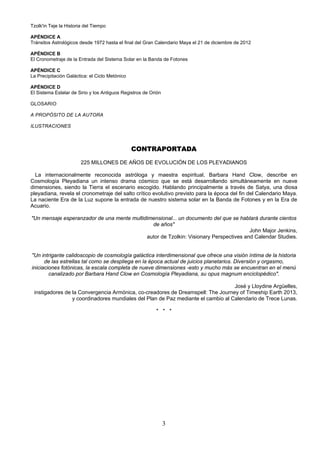 Tzolk'in Teje la Historia del Tiempo

APÉNDICE A
Tránsitos Astrológicos desde 1972 hasta el final del Gran Calendario Maya el 21 de diciembre de 2012

APÉNDICE B
El Cronometraje de la Entrada del Sistema Solar en la Banda de Fotones

APÉNDICE C
La Precipitación Galáctica: el Ciclo Metónico

APÉNDICE D
El Sistema Estelar de Sirio y los Antiguos Registros de Orión

GLOSARIO

A PROPÓSITO DE LA AUTORA

ILUSTRACIONES



                                                CONTRAPORTADA

                        225 MILLONES DE AÑOS DE EVOLUCIÓN DE LOS PLEYADIANOS

  La internacionalmente reconocida astróloga y maestra espiritual, Barbara Hand Clow, describe en
Cosmología Pleyadiana un intenso drama cósmico que se está desarrollando simultáneamente en nueve
dimensiones, siendo la Tierra el escenario escogido. Hablando principalmente a través de Satya, una diosa
pleyadiana, revela el cronometraje del salto crítico evolutivo previsto para la época del fin del Calendario Maya.
La naciente Era de la Luz supone la entrada de nuestro sistema solar en la Banda de Fotones y en la Era de
Acuario.

"Un mensaje esperanzador de una mente multidimensional... un documento del que se hablará durante cientos
                                              de años"
                                                                                       John Major Jenkins,
                                            autor de Tzolkin: Visionary Perspectives and Calendar Studies.


"Un intrigante calidoscopio de cosmología galáctica interdimensional que ofrece una visión íntima de la historia
      de las estrellas tal como se despliega en la época actual de juicios planetarios. Diversión y orgasmo,
iniciaciones fotónicas, la escala completa de nueve dimensiones -esto y mucho más se encuentran en el menú
        canalizado por Barbara Hand Clow en Cosmología Pleyadiana, su opus magnum enciclopédico".

                                                                                  José y Lloydine Argüelles,
 instigadores de la Convergencia Armónica, co-creadores de Dreamspell: The Journey of Timeship Earth 2013,
                 y coordinadores mundiales del Plan de Paz mediante el cambio al Calendario de Trece Lunas.

                                                          * * *




                                                                3
 