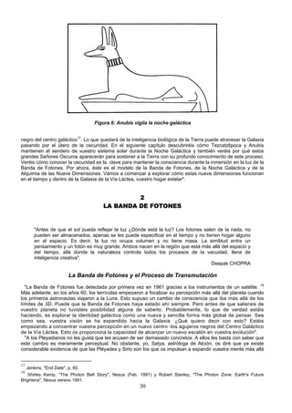 Figura 6: Anubis vigila la noche galáctica


negro del centro galáctico17. Lo que quedará de la inteligencia biológica de la Tierra puede atravesar la Galaxia
pasando por el útero de la oscuridad. En el siguiente capítulo descubriréis cómo Tezcatzlipoca y Anubis
mantienen el sendero de vuestro sistema solar durante la Noche Galáctica y también veréis por qué estos
grandes Señores Oscuros aparecerán para sostener a la Tierra con su profundo conocimiento de este proceso.
Veréis cómo conocer la oscuridad es la. clave para mantener la consciencia durante la inmersión en la luz de la
Banda de Fotones. Por ahora, éste es el modelo de la Banda de Fotones, de la Noche Galáctica y de la
Alquimia de las Nueve Dimensiones. Vamos a comenzar a explorar cómo estas nueve dimensiones funcionan
en el tiempo y dentro de la Galaxia de la Vía Láctea, vuestro hogar estelar".


                                                2
                                       LA BANDA DE FOTONES


         "Antes de que el sol pueda reflejar la luz ¿Dónde está la luz? Los fotones salen de la nada, no
         pueden ser almacenados, apenas se les puede especificar en el tiempo y no tienen hogar alguno
         en el espacio. Es decir, la luz no ocupa volumen y no tiene masa. La similitud entre un
         pensamiento y un fotón es muy grande. Ambos nacen en la región que está más allá del espacio y
         del tiempo, allá donde la naturaleza controla todos los procesos de la vacuidad, llena de
         inteligencia creativa".
                                                                                       Deepak CHOPRA

                          La Banda de Fotones y el Proceso de Transmutación
  "La Banda de Fotones fue detectada por primera vez en 1961 gracias a los instrumentos de un satélite. 18
Más adelante, en los años 60, los terrícolas empezaron a focalizar su percepción más allá del planeta cuando
los primeros astronautas viajaron a la Luna. Esto supuso un cambio de consciencia que iba más allá de los
límites de 3D. Puede que la Banda de Fotones haya estado ahí siempre. Pero antes de que salierais de
vuestro planeta no tuvisteis posibilidad alguna de saberlo. Probablemente, lo que de verdad estáis
haciendo, es explorar la identidad galáctica como una nueva y sencilla forma más global de pensar. Sea
como sea, vuestra visión se ha expandido hacia la Galaxia. ¿Qué quiero decir con esto? Estáis
empezando a concentrar vuestra percepción en un nuevo centro -los agujeros negros del Centro Galáctico
de la Vía Láctea. Esto os proporciona la capacidad de alcanzar un nuevo escalón en vuestra evolución".
  "A los Pleyadianos no les gusta que les acusen de ser demasiado concretos. A ellos les basta con saber que
este cambio es meramente perceptual. No obstante, yo, Satya, astróloga de Alción, os diré que ya existe
considerable evidencia de que las Pléyades y Sirio son los que os impulsan a expandir vuestra mente más allá


17
     Jenkins, "End Date", p. 60.
18
    Shirley Kemp, "The Photon Belt Story", Nexus (Feb. 1991) y Robert Stanley, "The Photon Zone: Earth's Future
Brightens", Nexus verano 1991.
                                                       30
 