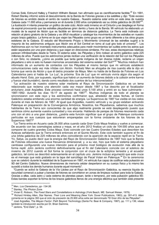 Comas Solá, Edmund Halley y Friedrich Wilhelm Bessel, han afirmado que es científicamente factible.29 En 1991,
Robert Stanley informó sobre el descubrimiento de la Banda de Fotones gracias a los satélites y dijo: "Este exceso
de fotones es emitido desde el centro de nuestra Galaxia... Nuestro sistema solar entra en este área de nuestra
Galaxia cada 11.000 años y permanece en él durante 2.000 años completando así su órbita galáctica de 26.000"30.
La ilustración 4 intenta presentar un gráfico de este ciclo: Alción está inmerso en el Cinturón y se despliega en forma
de espiral provocando que las estrellas pleyadianas giren dentro y fuera de la Banda. Mi vehículo ha elaborado un
modelo de la espiral de Alción que es factible en términos de distancia galáctica. La Tierra está inclinada con
relación al plano giratorio de la Galaxia y es difícil visualizar y catalogar los movimientos de las estrellas en nuestro
propio brazo galáctico. La forma en la que viajan las Pléyades como grupo es un tanto diferente a los otros grupos
estelares de la Galaxia. El estudio del Movimiento Propio o Movimiento Universal de las estrellas sugirió a la
mayoría de los astrónomos antiguos que Alción era el Sol Central en torno al cual gira todo el universo31. Los
Astrónomos aún no han inventado instrumentos adecuados para medir movimientos tan sutiles entre los astros que
están separados por una gran distancia y que viajan en direcciones similares. Por eso, estas discrepancias relativas
parecen infinitesimales desde la Tierra. El sistema solar, las Pléyades y Sirio rodean al centro galáctico cada 225
millones de años. Puede que los astrónomos jamás reciban una verificación de la relación del Sol con los Pléyades
o con Sirio; no obstante, ¿cómo es posible que tanta gente indígena de tan diversa índole, reclame un origen
pleyadiano o sirio si esto no fuesen memorias ancestrales del sistema estelar del Sol?"32 "Muchos médium han
informado de un aumento de contactos con los Pléyades al mismo tiempo que mi vehículo estableció
comunicaciones cada vez más nítidas con Alción. Hunbatz Men se ahogaba de risa cuando ella le dijo en
broma que venía de Alción y que él debía proceder de Maya. Men no habla de la Banda de Fotones en Los
Calendarios pero sí habla de `La Luz', la próxima `Era de Luz' que mi vehículo viviría algún día según el
abuelo Hand. Esto, por supuesto, significa que habrá un aumento de fotones debido a la colisión entre karma
y fuerza vital (kundalini), dando como resultado dos cuantos de luz interconectados".
  "La activación de nuestro sistema solar mediante el Rayo de Sincronización Galáctica es un tema
relacionado que reclama una atención cada vez mayor desde 1987 y fue descrito por el focalizador
arcturiano José Argüelles. Este proceso comenzó hace unos 5.100 años y entró en su fase culminante -
1987-1992- durante los días 16-17 de agosto de 198733. Muchos indígenas de todo el planeta se
sincronizaron con este rayo y los astrónomos confirmaron que, alrededor de estas fechas, el Centro
Galáctico estaba emitiendo una enorme cantidad de energía. La Supernova de 1987 fue visible en los cielos
durante el mes de febrero de 1987. Al igual que Argüelles, nuestro vehículo y su grupo estaban activando
Palenque en preparación de la Convergencia Armónica. Nosotros, los Pleyadianos, sabemos que muchos
habitantes de la Tierra son conscientes de que algo realmente grande se está desplegando puesto que
sentimos cómo aumenta vuestra curiosidad y nos encanta. Hablando de parejas de fotones resonando cada
uno con el otro a una gran distancia, ¿podría esta función significar que el grupo de Palenque contuviera
partículas en sus cuerpos que estuvieran emparejadas con la forma ondulante de los fotones de la
Supernova 1987?"
  "La Tierra entra en Acuario cada 26.000 años cuando cada Gran Ciclo Maya finaliza y vuelve a comenzar.
De acuerdo con las cosmologías azteca y maya, en el año 2012 finaliza un ciclo de 104.000 años que se
compone de cuatro grandes Ciclos Maya. Esto coincide con las Cuatro Grandes Edades que describen los
Aztecas señalando que la Tierra entrará entonces en el Quinto Mundo. Este ciclo también supone el fin de
una órbita galáctica de 225 millones de años coincidiendo con la aparición de la especie reptil en la Tierra.
Yo, Satya, os puedo decir que la energía del Rayo de Sincronización Galáctica de 1987 hizo que la Banda
de Fotones obtuviese una nueva frecuencia dimensional, y, a su vez, hizo que todo el sistema pleyadiano
cambiase configurando una nueva intención para el próximo nivel biológico de evolución más allá de la
forma reptil. John Jenkins confirmó definitivamente que el fin del Calendario coincide con el solsticio de
invierno de 2012 cuando el Sol forma la conjunción con el cruce de la eclíptica terrestre y el ecuador
galáctico, tal como se describió extensamente en el capítulo uno. Jenkins incluso argumentó que este cruce
es el mensaje que está grabado en la tapa del sarcófago de Pacal Votan en Palenque.34 En la ceremonia
que se celebró durante la visibilidad de la Supernova en 1987, mi vehículo fue capaz de codificar esta pulsación en
9D del Centro Galáctico. Nueve dimensiones de memoria celular despertaron en su cuerpo físico y lo mismo les
sucedió a todos los demás humanos durante aquel momento".
  "Cuando se activó la Galaxia de la Vía Láctea por el Rayo de Sincronización Galáctica, su esencia líquida de
oscuridad comenzó a pulsar y bandas de fotones se convirtieron en zonas de limpieza nuclear para toda la Galaxia.
Gracias a ellas, cada astro y cada sistema de planetas pasan, tarde o temprano, por esta pulsación galáctica 9D.
Estas bandas soportan la forma de los brazos galácticos llenos de una energía eléctrica que también está presente

29
   Men, Los Clanedarios, pp- 134-36.
30
   Stanley, The Photon Zone.
31
   Vivian E. Robson, The Fixed Stars and Constellations in Astrology (York Beach, ME: Samuel Weiser, 1979).
32
   Richard Hinkley Allen, Star Names: Their Lore and Meaning (New York: Dover Publications, 1963), pp. 391-413. Allen
comenta en la página 393 que el ciclo de precesión de 25.900 años solía ser denominado "El Gran Año de las Pléyades".
33
   José Argüelles, The Mayan Factor: Path Beyond Technology (Santa Fe: Bear & Company, 1987), pp. 111 y 136; véase
también la introducción escrita por Dr. Brian Swimme.
34
   Jenkins, "End Date", p. 54.
                                                           34
 