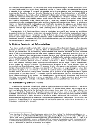 en vuestras columnas vertebrales. Las pulsaciones en el interior de los brazos limpian distintas zonas de la Galaxia
por medio de exquisitos sonidos galácticos y algunos de vosotros ya lo estáis sintiendo en la forma de despertar de
la kundalini. Ahora ha llegado el momento de activación en los brazos galácticos justo en el lugar donde se
encuentran las Pléyades. Como han dicho los Pleyadianos, al final del Gran Calendario en el año 2012, la
inteligencia biológica se diseminará por toda la Galaxia a través de estas luminosas autopistas de información. Es
como si las bandas de fotones estuvieran estimulando a las antipartículas a salir de su escondite en la Galaxia
incrementando, de este modo, la fuerza fotónica en las bandas. Los Maya sabían que la limpieza de los cuerpos
emocionales y, últimamente, de los cuerpos físicos de la Tierra iba a despertar la integridad biológica. Ellos
presenciaron cómo las emociones distorsionadas pervirtieron la integridad biológica porque Cortés y su séquito se lo
hicieron ver. Supieron apreciar la posibilidad de poder mirarle a los ojos a este dios a pesar de que después fueran
sacrificados por los españoles. Los Maya son ahora cuantos de luz que persuaden suavemente a más y más
personas para que dejen de abusar de la Tierra. Están dispuestos a guiar al planeta durante el salto crítico del
2012".
  "Una vez dentro de la Banda de Fotones, nada se quedará en la forma 3D a no ser que sea amplificado
a nueve dimensiones. Sí, esto es verdad, pero está sucediendo con la suficiente lentitud para que todos vosotros
podáis acelerar vuestros cuerpos y sincronizar con ello. Si elegís la activación, el acceso a la clarificación energética
existe en vuestra propia columna vertebral que disparará todo el sistema eléctrico de vuestro cuerpo y el karma que
necesita ser eliminado se disolverá. Los fotones divididos emiten señales para que despierte la magnífica serpiente
que vive enroscada en vuestro chakra raíz".

La Medicina Serpiente y el Calendario Maya
   "Las claves para la activación de la kundalini están encerradas en el Gran Calendario Maya y éste se basa por
completo en la medicina serpiente. Los recuentos diarios de este Calendario son custodiados por los Guardianes de
los días que calculan todo con el número 13 y a base de veinte días. Antes de abrumaros, escuchad cuidadosa-
mente ya que los siguientes secretos son la clave para la inteligencia cósmica. La serpiente -Ahau Can- en la cual se
basa el Gran Calendario Maya, es la durissus crotalus. Tiene un pene bífido y renueva sus dos colmillos cada
veinte días, siendo por ello un modelo ideal para demostrar la dualidad de las partículas cuánticas. Los colmillos
nuevos explican el ciclo de veinte días, y los cuadrados entrelazados en forma de diamante, de la piel de
Ahau Can, se componen de trece escamas laterales.35 (Ver llustr. 7). Estos cuadrados de trece números
son la base de todos los dibujos en los tejidos y símbolos cósmicos del arte maya. Es decir, los tejedores y
artistas retejen los patrones cósmicos constantemente en el tiempo y, así, no se separan nunca del
cronometraje del Gran Calendario mayor. El recuento de días y los patrones de los tejidos mantienen el
tiempo del calendario cósmico. ¿No os parece asombroso? Despertar a la serpiente sagrada -Ahau Can-
en vuestros cuerpos es el sendero que os conduce de vuelta al Jardín. Este Calendario, con su continuo
recuento de días, fue creado para ayudaros a recordar que el guardián de los registros reptiles -la especie
que completa un ciclo evolutivo de 225 millones de años- es la Serpiente Sagrada. Esta serpiente es la
forma más evolucionada de los reptiles y los Maya la usaron como gran guía arquetípica para el proceso
mismo de transmutación. Conforme vayamos avanzando en el libro, os daréis cuenta de que la geometría
sagrada 6D siempre forma parte del núcleo de las poderosas enseñanzas totémicas en la Tierra".

Los Elementales y el Reino Telúrico
   "Los elementos inestables, dispersados sobre la superficie terrestre durante los últimos 11.000 años,
tienen que ser devueltos a la frecuencia de la dimensión (2D) telúrica donde pueden rearmonizarse con el
centro del planeta. Durante la Era de Luz, los elementales tienen que volver a su hogar telúrico. Los
fotones os ayudarán a daros cuenta de que tenéis que encontrar maneras para devolver los elementales a
su hábitat transmutando radiaciones y sustancias químicas. Estos elementos estarán deseando meterse
en la rica oscuridad de la Tierra en cuanto la superficie de ésta se empape de luz fotónica. Ya existen
suficientes cosas en la superficie para poder crear vuestra propia realidad. La Banda de Fotones provocará
un proceso de estabilización de elementales pero la parte del proceso que os concierne a vosotros, es la
limpieza de vuestros propios cuerpos".




35
   José Diaz-Bolio, The Geometry of the Maya (Metida, México: Area Maya, 1965), y "The Bio-Mathematical Basis of the
Mayan Calendar", de The Mayan Calendar Made Easy, editado por Sandy Huff (Safety Habour, FI: Sandy Huff 1984). En el
Capítulo Siete, "Tzolk'in" aparece espontáneamente y ofrece una visión general del Gran Calendario Maya. El Tzolk'in es un
calendario sagrado de 260 días (13 números por 20 días = 260); el Tzolk'in, la Ronda de Venus, (ciclo sinódico de Venus), y
el "Haab" de 365 días (año solar) son la base de los Grandes Ciclos. Existen muchas teorías sobre las ramificaciones del
Tzolk'in, y la respuesta de Diaz-Bolio es la correcta, en mi opinión.
                                                            35
 