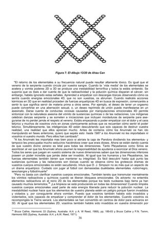 Figura 7: El dibujo 13/20 de Ahau Can


  "El retorno de los elementales a su frecuencia natural puede resultar altamente tóxico. Es igual que el
veneno de la serpiente cuando circula por vuestra sangre. Cuando la `vida media' de los elementales se
acelera y vomita poderes 2D a 3D se produce una inestabilidad terrorífica y todos la estáis sintiendo. Se
suponía que os ibais a dar cuenta de que la radioactividad y la polución química disparan el cáncer, sin
embargo, habéis ignorado estas señales. Aprended a empatizar con descargas tóxicas observando cómo os
sentís cuando energías emocionales 4D, que no son vuestras, os abruman. Cuando realicéis acciones
kármicas en 3D que en realidad proceden de fuerzas arquetípicas 4D en busca de expresión, comenzaréis a
sentir lo que significa servir de materia prima a otros seres. Por ejemplo, el deseo de tener un orgasmo
puede convertirse en una aberración sexual, o, un deseo reprimido de unión puede manifestarse en un
asesinato. Darse cuenta de conductas viciosas causadas por manipulaciones emocionales 4D permite
sintonizar con la naturaleza asesina del vómito de sustancias químicas o de las radiaciones. Los indígenas
celebran danzas serpiente y se someten a iniciaciones que incluyen mordeduras de serpiente para ase-
gurarse de no perder jamás el respeto al veneno. Estáis empezando a poder empatizar con el dolor y el caos
telúrico y muchos de vosotros vivís en zonas sísmicamente activas que os recuerdan cómo sentir el poder
telúrico. Simultáneamente, las inteligencias 4D están descubriendo que sois capaces de destruir vuestra
realidad, una realidad que ellos aprecian mucho. Antes de contaros cómo los Anunnaki os han ido
manipulando en fases anteriores, quiero que sepáis esto: hasta 1987 a los Anunnaki no les importabais ni
vosotros ni vuestro mundo. Pero ellos han cambiado".
  "A los Anunnaki les importaba mas bien poco si abríais la caja de Pandora dividiendo los elementos- y
tampoco les preocupaba mucho seduciros haciéndoos creer que erais dioses. Ahora se están dando cuenta
de que vuestro divino veneno es letal para todas las dimensiones. Tanto Pleyadianos como Sirios se
asombran al ver que los Anunnaki ahora asumen la responsabilidad de ayudaros a exorcizar al Dios veneno.
Todos los seres que juegan en vuestro sistema de nueve dimensiones saben que las dimensiones inferiores
poseen un poder increíble que jamás debe ser invadido. Al igual que los humanos y los Pleyadianos, las
fuerzas elementales también tienen que mantener su integridad. Es fácil descubrir hasta qué punto las
sustancias químicas y las radiaciones son tóxicas cuando se observa cómo los grotescos dramas de
vuestros cuerpos emocionales os están sacudiendo. Intuís que O. J. Simpson no es más que un aspecto de
un drama arquetípico. Cuidado con jugar al fútbol con demasiadas dualidades elementales -rubio/negro,
sexo/sangre y fútbol/muerte"
  "Pero no basta con clarificar vuestros cuerpos emocionales. También tenéis que transmutar mentalmente
los vómitos radioactivos y químicos cuando se liberan bloqueos emocionales. Os advierto: no enterréis
elementos radioactivos en el reino 2D de los elementales porque los tests nucleares bajo tierra ya han
causado muchos terremotos.36 ¡La limpieza se está produciendo en todas las dimensiones! Cuando limpiéis
vuestros cuerpos emocionales usad parte de esta energía liberada para reducir la polución nuclear. La
inestabilidad nuclear hace que los elementos de vuestro planeta estén en peligro porque fueron invadidos
y violados y, por consiguiente ahora vomitan. Puesto que vosotros también habéis sido invadidos y
violentados, sois capaces de empatizar y comprender el dolor de los elementales. Cuando vosotros os
recompongáis la Tierra sanará. Los elementales se han convertido en centros de dolor para activaros en
3D. Al igual que los elementales 2D, vosotros también habéis sido invadidos en vuestra dimensión por

36
  Bruce Cathie, Harmonic 33 (Sydney, Australia: A.H. y A. W Reed, 1968), pp. 189-93 y Bruce Cathie y P.N. Temm,
Harmonic 695 (Sydney, Australia: A.H. y A.W. Reed, 1971).
                                                      36
 