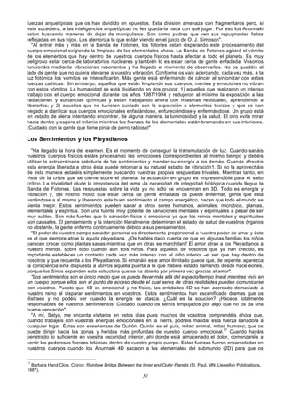 fuerzas arquetípicas que os han dividido en opuestos. Esta división amenaza con fragmentaros pero, si
esto sucediera, a las inteligencias arquetípicas no les quedaría nada con qué jugar. Por eso los Anunnaki
están buscando maneras de dejar de manipularos. Son como padres que ven sus repugnantes faltas
reflejadas en sus hijos. Les aterroriza lo que están viendo en el juicio de O. J. Simpson".
   "Al entrar más y más en la Banda de Fotones, los fotones están disparando este procesamiento del
cuerpo emocional exigiendo la limpieza de los elementales ahora. La Banda de Fotones agitará el vómito
de los elementos que hay dentro de vuestros cuerpos físicos hasta afectar a todo el planeta. Es muy
peligroso estar cerca de laboratorios nucleares y también lo es estar cerca de gente enfadada. Vosotros
funcionáis mediante vibraciones resonantes y ha llegado el momento de observarlas. No os quedéis al
lado de gente que no quiera elevarse a vuestra vibración. Conforme os vais acercando, cada vez más, a la
luz fotónica los vómitos se intensificarán. Más gente está enfermando de cáncer al sintonizar con estas
fuerzas caóticas. Sin embargo, aquellos que están limpiando sus cuerpos, mentes y emociones no vibran
con estos vómitos. La humanidad se está dividiendo en dos grupos: 1) aquellos que realizaron un intenso
trabajo con el cuerpo emocional durante los años 1987/1994 y redujeron al mínimo la exposición a las
radiaciones y sustancias químicas y están trabajando ahora con miasmas residuales, aprendiendo a
liberarlos; y 2) aquellos que no tuvieron cuidado con la exposición a elementos tóxicos y que se han
negado a clarificar sus cuerpos emocionales enfadándose, enfureciéndose y enfermándose. Un grupo está
en estado de alerta intentando encontrar, de alguna manera, la luminosidad y la salud. El otro evita mirar
hacia dentro y espera el milenio mientras las fuerzas de los elementales están bramando en sus interiores.
¡Cuidado con la gente que tiene pinta de perro rabioso!"

Los Sentimientos y los Pleyadianos
  "Ha llegado la hora del examen. Es el momento de conseguir la transmutación de luz. Cuando sanáis
vuestros cuerpos físicos estáis procesando las emociones correspondientes al mismo tiempo y debéis
utilizar la extraordinaria sabiduría de los sentimientos y mandar su energía a los demás. Cuando ofrecéis
esta energía liberada a otros ésta puede retornar a su natural estado de vibración1. Si no la aprovecháis
de esta manera estaréis simplemente buscando vuestras propias respuestas triviales. Mientras tanto, en
vista de la crisis que se cierne sobre el planeta, la actuación en grupo es imprescindible para el salto
crítico. La trivialidad elude la importancia del tema -la necesidad de integridad biológica cuando llegue la
Banda de Fotones. Las respuestas sobre la vida ya no sólo se encuentran en 3D. Todo es energía y
vibración y, del mismo modo que estar cerca de gente enfadada os puede enfermar, gente que está
sanándose a sí misma y liberando este buen sentimiento al campo energético, hacen que todo el mundo se
sienta mejor. Estos sentimientos pueden sanar a otros seres humanos, animales, microbios, plantas,
elementales y espíritus. Son una fuente muy potente de sanaciones mentales y espirituales a pesar de ser
muy sutiles. Son más fuertes que la sanación física o emocional ya que los reinos mentales y espirituales
son causales. El pensamiento y la intención literalmente determinan el estado de salud de vuestros órganos
no obstante, la gente enferma continuamente debido a sus pensamientos.
  "El poder de vuestro campo sanador personal es directamente proporcional a vuestro poder de amar y éste
es el que siempre atrae la ayuda pleyadiana. ¿Os habéis dado cuenta de que en algunas familias los niños
parecen crecer como plantas sanas mientras que en otras se marchitan? El amor atrae a los Pleyadianos a
vuestro mundo, sobre todo cuando aún sois niños. Para aquellos de vosotros que ya han crecido, es
importante establecer un contacto cada vez más intenso con el niño interior -el ser que hay dentro de
vosotros y que recuerda a los Pleyadianos. Si emanáis este amor ilimitado puede que, de repente, aparezca
la consciencia siria dispuesta a abriros aquella puerta a la que habéis estado llamando desde hace eones,
porque los Sirios expanden esta estructura que se ha abierto por primera vez gracias al amor".
  "Los sentimientos son el único medio que os puede llevar más allá del espacio/tiempo lineal mientras vivís en
un cuerpo porque ellos son el punto de acceso desde el cual seres de otras realidades pueden comunicarse
con vosotros. Puesto que 4D es emocional y no físico, las entidades 4D se han acercado demasiado a
vuestro reino al disparar sentimientos en vosotros. Estos sentimientos han escenificado dramas que os
distraen y no podéis ver cuando la energía se atasca. ¿Cuál es la solución? ¡Haceos totalmente
responsables de vuestros sentimientos! Cuidado cuando os sentís empujados por algo que no os da una
buena sensación".
  "A mí, Satya, me encanta visitaros en estos días pues muchos de vosotros comprendéis ahora que,
cuando trabajéis con vuestras energías emocionales en la Tierra, podréis mandar esta fuerza sanadora a
cualquier lugar. Éstas son enseñanzas de Quirón. Quirón es el guía, mitad animal, mitad humano, que os
puede dirigir hacia las zonas y heridas más profundas de vuestro cuerpo emocional.37 Cuando hayáis
penetrado lo suficiente en vuestra oscuridad interior, ahí donde está almacenado el dolor, comenzaréis a
sentir las poderosas fuerzas telúricas dentro de vuestro propio cuerpo. Estas fuerzas fueron encarceladas en
vuestros cuerpos cuando los Anunnaki 4D sacaron a los elementales del submundo (2D) para que os


37
  Barbara Hand Clow, Chiron: Rainbow Bridge Between the Inner and Outer Planets (St. Paul, MN: Llewellyn Publications,
1987).
                                                          37
 