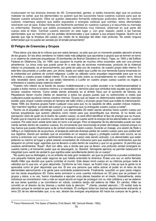 involucrasen en los diversos dramas de 3D. Comprended, gentes, si estáis haciendo algo que os produce
malestar es señal, que los elementales no quieren que les succionéis hacia vuestros cuerpos para que se
dispare vuestra actuación. Ellos se quedan atascados formando estanques profundos dentro de vuestros
cuerpos -miasmasy siempre que estéis expuestos a energías caóticas que vomitan, estos elementales
resonarán con el caos. Estas heridas son fácilmente sentidas en vuestros cuerpos y si escucháis su mensaje
no enfermaréis. Siempre que estéis procesando sentimientos muy intensos, observad en qué parte del
cuerpo está el dolor. Centrad vuestra atención en este lugar y, con gran respeto, pedid a las fuerzas
elementales que se marchen por los portales dimensionales y que vuelvan a sus propios hogares. Quirón es el
planeta que rige la limpieza del cuerpo por medio de la descarga del dolor más profundo. No existe ninguna
enfermedad que no pueda ser sanada por el simple pensamiento".

El Peligro de Creencias y Grupos
  "Para daros una idea de lo críticos que son estos tiempos, os pido que por un momento prestéis atención al tema
de los grupos. En los años venideros no habrá nada más peligroso que apuntarse a grupos que se formen en torno
a un sistema de creencias arquetípicas. El bombardeo de Branch Davidians en Waco, Tejas, en 1993 y del Edificio
Federal en Oklahoma City, en 1995 -que causaron la muerte de muchos niños inocentes- sólo son una primera
advertencia. La única cosa que puede poner fin a este tipo de acciones monstruosas, producto de la violencia
interior no procesada, es el reconocimiento, por parte de cada uno de vosotros, de vuestro propio dolor interno. En
este libro escucharéis a Lucifer pero, por ahora, basta con saber que Lucifer es una tremenda fuerza encerrada en
la cristiandad por poderes de control religiosos. Lucifer es utilizado como arquetipo responsable para que no os
enfrentéis a vuestra propia maldad interior. Él os contará todo sobre su encarcelamiento en vuestro reino. Ahora
sólo necesitáis daros cuenta de que estáis reteniendo a Lucifer en vuestro propio cuerpo cuando os negáis a
enfrentaros a vuestra propia violencia interior".
  "Vuestro niño interior es la fuente de acceso multidimesional y no podéis acceder a la multidimensionalidad si
juzgáis a todos menos a vosotros mismos y si necesitáis un demonio para que simbolice todo aquello que deberíais
encarar vosotros mismos. Como estáis siendo activados en el ámbito físico por el aumento de fotones, los
Pleyadianos tienen mucho interés en desarmar a todos los grupos puesto que no sobreviviréis si creéis que
cualquiera puede ayudaros menos vosotros mismos. Grupos que se basan en determinados sistemas de creencias
existen para chupar vuestra energía en tiempos del salto crítico y el propio grupo hará que evitéis la interiorización.
Hasta 1999, los diversos grupos harán cualquier cosa para que no os separéis de ellos, pueden incluso mataros.
`Ser miembro' significa `ser parte del cuerpo' y os sugerimos que no entreguéis vuestro cuerpo a nadie".
  "Quirón es el arquetipo del trabajo corporal. Los elementales 2D están siendo atraídos hacia vuestro cuerpo por
fuerzas arquetípicas que quieren utilizaros como robots para que escenifiquéis sus dramas. Si no tenéis una
percepción clara de quién es el dueño de vuestro cuerpo, os será difícil identificar el tipo de energía que os mueve.
Puesto que la mayoría de vosotros no sabe leer la sangre os cuesta sentir la energía de los elementales en vuestros
cuerpos. Por esta razón existe tanto tabú en torno a la sangre. Pero el despertar de los elementales puede ser real-
mente sentido dentro de vuestros cuerpos. Es conveniente que reconozcáis el poder del trabajo corporal porque no
hay fuerza que pueda influenciaros si de verdad conocéis vuestro cuerpo. Durante un masaje, una sesión de Reiki o
rolfing o un tratamiento de acupuntura, el terapeuta estimula diversas partes de vuestro cuerpo para que podáis leer
sus registros. Dando por sentado que os encontréis en un espacio seguro y protegido cuando esto ocurra, se os
anima a sintonizar con vuestros sentimientos mientras el cuerpo esta siendo activado. Los elementales que están
pidiendo su retorno al hogar a gritos estarán encantados de motivaros para que exploréis los sentimientos que les
atraparon en primer lugar -agendas que se llevaron a cabo dentro de vosotros y que no os gustaron. Si permitís que
vuestros sentimientos `fluyan' -fluid con ellos, sea a donde sea que os lleven- una profunda verdad emergerá en
vuestra mente y el tremendo poder que se descargará, os `liberará'. Semejante ejercicio os permite redescubrir la
integridad pura -sentir de verdad lo que significa estar sencillamente dentro de un cuerpo".
  "No quiero que os distraigáis y no os enteréis de esta gran revelación, así que os pondremos a prueba contándoos
una pequeña historia para estar seguros de que habéis entendido la dinámica. Érase una vez un señor llamado
Adolfo Hitler que decidió que quería controlar el mundo. Este deseo tomó cuerpo en su infancia porque nadie le
valoraba por lo que era, un gran alquimista. Conforme se hizo mayor, se frustró más y más ya que la gente no le
apreciaba como el gran alquimista que era. Él era una persona que sabía activar el poder en el reino de los
elementales atemorizando a la gente para controlarla posteriormente. Finalmente, suscribió un gran pacto mágico
con los seres arquetípicos 4D. Estos seres animaron a unos cuantos individuos en 3D para que se juntasen en
grupos y éstos, a su vez, fueron impulsados a ejecutar unos planes basados en el miedo. Gradualmente, estos
individuos se concentraron más y más en aquel asunto en lugar de proseguir con su vida cotidiana y así se aislaron
de sus seres queridos y se convirtieron en robots, corderos dentro del sistema de Hitler. En cambio, Hitler se
convirtió en el director de los dramas y recibió toda la atención. 38 ¡Gente, prestad atención...! Él recibió toda la
atención porque la verdad es que nadie le ha olvidado. Él configuró todos los dramas alquímicamente activando el
reino 2D de los elementales que, a su vez, atraían las energías arquetípicas 4D hacia los cuerpos de la gente, y



38
     Trevor Ravenscroft, The Spear of Destiny (York Beach, ME: Samuel Weiser, 1982).
                                                            38
 