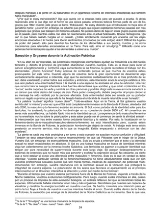 después manipuló a la gente en 3D basándose en un gigantesco sistema de creencias arquetípicas que también
había manipulado".
  "¿Por qué le estoy mencionando? Dije que quería ver si estabais listos para ser puestos a prueba. Si ahora
reaccionáis ante lo que digo con el horror de una época pasada, entonces todavía formáis parte de uno de los
grupos que Hitler inventó; este grupo se llama `Holocausto'. No estoy diciendo que el holocausto no haya sido el
penúltimo horror. ¡Lo era! Sin embargo, os advierto que grupos que siguen explotando memorias pasadas son más
peligrosos que grupos que trabajen con historias actuales. No podréis daros de baja en estos grupos puesto existen
en el pasado, pero mientras estéis con ellos no reaccionaréis ante el actual holocausto, Bosnia Herzegovina. Ojo
con lo que hacéis cuando hurgáis en el pasado. ¿Estáis simplemente reviviendo por enésima vez las viejas
emociones atascadas o lo hacéis para liberar sentimientos provocados por este antiguo dolor? Utilizad los lugares
de poder del pasado sólo para devolver las fuerzas de los elementales a sus propios mundos y no como
mecanismos para retenerlas encarceladas en la Tierra. Para esto sirve el `smudging'.39 Utilizadlo como una
poderosa herramienta para ayudar a los elementales a volver a su mundo".

Sanación y Orgasmo durante la Activación Fotónica
  "En su afán de ser liberadas, las poderosas inteligencias elementales ajustan su frecuencia a la del núcleo
terrestre y, debido al principio de gravedad, abandonan vuestros cuerpos. Ésta es la clave para curar el
cáncer energéticamente y, conforme vaya aumentando la luz fotónica, la gente recordará el trabajo con los
elementales. ¿Cómo funciona? Estoy ansiosa de contároslo porque sé que muchos de vosotros estáis
preocupados por este tema. Cuando alguno de vosotros tiene la gran oportunidad de desenterrar algo
verdaderamente asqueroso e indecible, algo que ha escondido cuidadosamente en lo más profundo de su
ser, debe examinarlo y amar todos sus aspectos y entonces, esta liberación envía la energía extática a otro
que aún padece una enfermedad física o la manda a una especie de animales en vías de extinción. Una vez
que reconozcáis la energía inherente a las fuerzas elementales que vomitan y que están contenidos en los
`ascos', seréis capaces de verla y sentirla en otras personas y podréis dirigir esta nueva armonía sanadora a
un cáncer que rabia dentro del cuerpo de otro. Para poder conseguirlo, debéis preguntar al propio cáncer si
su mensaje ha sido recibido por la persona afectada. Esta enfermedad debe ser amada por su portador
como un regalo supremo ya que ella le ha llevado hasta el umbral de la muerte retándole a ser honesto".
  "La palabra `nuclear' significa `nuevo claro'40. Todo-se-aclara. Aquí en la Tierra, el Sol gobierna vuestro
sentido del `sí mismo' y una vez que el Sol esté completamente inmerso en la Banda de Fotones, alrededor del
año 2000, lo masculino y lo femenino estarán en armonía. El Sol, como portador de la identidad solar para los
terrícolas, ha sostenido la polarización hombre/mujer en su consciencia desde 8800 a.C. Al convertiros en
seres más autoreflexivos, os habéis fijado más en la identidad sexual. La experiencia de lo masculino/femenino
os ha enseñado mucho sobre la polarización y este saber puede ser el comienzo de sentir la afinidad estelar -
la interconexión que hay entre vuestra forma ondulante fotónica y la estelar. Por esto, la focalización en lo
femenino-dentro-de-lo-masculino/masculino-dentro-lo-femenino se está intensificando pero, cuando estéis
inmersos en la Banda de Fotones, la polarización hombre/mujer dejará de existir. Al trabajar este tema estáis
prestando un enorme servicio, más de lo que os imagináis. Estáis empezando a sintonizar con las olas
estelares".
  "La gente es cada vez más andrógina y en torno a esta cuestión se suscitan mucha confusión y dificultad.
También se está desarrollando un mayor reconocimiento de que las Pléyades son el hogar de la Diosa.
Vuestro Sol, sin embargo, es esencialmente masculino. Esto os ayuda a entender que el sexo y la identidad
sexual no están relacionados en absoluto. El Sol es una fuerza masculina en busca de identidad mientras
viaja tan valientemente por la inmensa Noche Galáctica. Los terrícolas se agarran a cualquier identidad que
tengan por pura necesidad de supervivencia durante este largo viaje. Se apegan desesperadamente a
sistemas de creencias que no hacen más que pervertir y explotar la expresión sexual. No obstante, es cierto
que a nivel estelar sí existe una diferencia entre masculino y femenino. Esto es lo que en verdad os debe
interesar. Vuestro particular sentido de lo femenino/masculino no tiene absolutamente nada que ver con
vuestras preferencias sexuales puesto que son meras formas creativas de exploración del potencial multi-
dimensional. Sin embargo, vuestra resonancia con la identidad sexual es la vibración que protegerá la
integridad de vuestra especie. La polarización de los sexos que favorece el apareamiento es el principio
interconectivo en el Universo; intensifica la atracción y unión por medio de los fotones".
  "Durante el tiempo que vuestro sistema permanece fuera de la Banda de Fotones, viajando a través de la
Noche Galáctica, vosotros evolucionáis biológicamente. Pero luego, cuando estáis inmersos en ella, pasáis
por un proceso de limpieza de esta evolución biológica, un análisis reflexivo del que se benefician todas las
especies. Últimamente habéis intentado tener más y más orgasmos. Decidisteis que queríais ser capaces de
visualizar y canalizar la energía kundalini en vuestros cuerpos. De hecho, creasteis una intención para ver
cómo la luz fluye a través de vuestros cuerpos mientras hacéis el amor. Cuando estáis dentro de la Banda
de Fotones, la evolución que emerge de la densidad de la Noche Galáctica se incrementa. Sea lo que sea,

39
     N de la T "Smudging" es una técnica chamánica de limpieza de espacios.
40
     N de la T: "Nu clear" = "new - nuevo" "clear - claro".
                                                            39
 