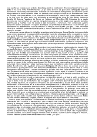todo aquello que ha atravesado la Noche Galáctica y resiste la recalibración dimensional se convierte en una
parte de la nueva forma multidimensional. Lo que estoy diciendo es que habéis conseguido crear las
experiencias necesarias para saber cómo establecer un campo sexual morfogenético que os inunda con la
energía sexual de todos los demás seres. Sin embargo, sólo unos pocos darán a luz. Homosexuales, pare-
jas sin niños y personas célibes, todos, ofrecerán conscientemente su energía para concepciones preciosas
y, de este modo, los niños serán muy apreciados y compartidos por todos. En plan jocoso podríamos
llamarlo `El Sistema Pleyadiano de Control de Natalidad del Mono-Cien Mil'. Entidades de la cuarta
dimensión se han convertido en expertos manipuladores para que viváis según unas agendas sexuales
determinadas y muchas veces no sabéis si sois masculinos o femeninos. Han enmarañado vuestra
exploración estelar -proyección o recepción de energía- con problemas 3D de identidad sexual. Pensáis que
debéis tener una determinación sexual durante toda la vida y os ponéis a gritar `¡soy gay!' O bien, hincháis el
pecho y os pavoneáis pretendiendo ser el perfecto hombre heterosexual de familia y a escondidas buscáis
aventuras sexuales".
   "La hora más oscura del asunto de la Red acaeció durante la Segunda Guerra Mundial. justo después la
gente empezó a descubrir el acceso multidimensional por medio del acto sexual. Lo ha averiguado ya mucha
mas gente de la que imagináis. Ha sido una manera de sentir la fuerza orgásmica que ofrece una meta
energética y, para vosotros, el acceso más fácil es a través de la actividad sexual. Pero ahora las cosas se
están poniendo más interesantes aún. Muchos adultos, comprometidos con la experiencia de un intenso
orgasmo, se dan cuenta de que los hijos concebidos durante estas uniones orgásmicas compartidas son
multidimensionales. Muchos padres están observando que sus hijos son más conscientes que ellos mismos,
superconscientes, de hecho".
   "Pronto veréis con asombro, que sólo se podrá concebir cuando haya un estado orgásmico elevado. Una
vez que la Banda de Fotones trague al Sol, la única energía capaz de crear niños en 3D será el orgasmo. Si
fuera de otra manera, los niños morirían al nacer a semejante campo de luz. Imaginaos a un hombre y a una
mujer que han decidido conscientemente que quieren tener un hijo, hacen el amor y pueden sentir
simultáneamente la energía sexual enviada por unas cien parejas que también están haciendo el amor.
Cuando llega el momento de la concepción, los campos aúricos del hombre y de la mujer se amplificarán
tremendamente gracias a los campos amorosos de tantos otros humanos activados y, debido a la gran
pureza e integridad de la pareja, sus auras se mezclan y funden en un exquisito número ocho entrelazado
creando un cuerpo de luz perfecto para el nuevo hijo. Este niño será muy amado y compartido por toda la
comunidad. Gays, lesbianas y otras muchas personas que compartieron esta visión sagrada serán los
padres de este niño. Ellos ayudarán a los padres biológicos del niño en todos los sentidos ya que son
conscientes de que la polarización total de lo masculino/femenino durante el acto sexual activó el campo
morfogenético sexual perfecto. También comprenderán que este niño debe crecer en este particular campo
para que sea capaz de activar sus propios poderes orgásmicos cuando llegue el momento. A nivel social, la
identidad sexual de este niño será completamente irrelevante dado que la identidad masculina/ femenina
sólo será importante cuando la polarización sea necesaria para concebir".
   "Esta forma de concebir creará un nuevo campo morfogenético sexual en el cual la fusión sexual de un
hombre con una mujer será amplificada gracias al apoyo de todo un grupo, tal como se describió más arriba
y, por lo tanto, todas las demás formas de concepción serán obviamente destructivas. La fecundación in
vitro, madres alquiladas, la congelación cryogénica de espermatozoides y óvulos -todas estas prácticas
abominables- no funcionarán. En el nuevo campo morfogenético de la sexualidad, el hecho de que una
persona dé a luz o no dejará de tener importancia. Las parejas infértiles no se preocuparán puesto que se
darán cuenta de que tienen muchas vidas, unas fértiles y otras estériles. Sin embargo, todos harán de
padres para todos los niños. La comunidad apreciará y amará a las madres y a los padres que posean el
poder de concebir y que se dedicarán a embellecer esta energía al dar a luz. No habrá padres solteros, ya
que un matrimonio feliz -dos adultos sanos que mantienen relaciones sexuales orgásmicas- será el requisito
sine qua non para poder concebir; será imposible concebir sin campos aúricos fundidos y fusionados. Todos
los niños tendrán una madre y un padre, además de disponer de la ayuda de toda la comunidad".
   "Mientras estéis en la Banda de Fotones seréis 5D; el tiempo no existirá y no os preocupará el asunto de
tener bebés, pero a nosotros sí. Estamos aquí para extraer información de vosotros, hemos sido honestos al
respecto y queremos conocer todas las experiencias e informaciones que habéis acumulado durante la
Noche Galáctica. Os extraemos la información, pero, a cambio, os ayudamos durante vuestra transición. Por
eso estamos aquí ayudándoos a crear el nuevo campo morfogenético biológico, -un mundo en el cual cada
nacimiento es deseado y realizado en resonancia con el orgasmo de todo un grupo. Como ya he dicho, para
nosotros el mejor momento de acceder a vuestros registros es cuando hacéis el amor. A los Pleyadianos les
encanta fusionarse con vuestros códigos mientras hacéis el amor y cuando vuestros códigos se mezclan,
nosotros hacemos que os abráis desde vuestros corazones. ¿Por qué?"




                                                      40
 