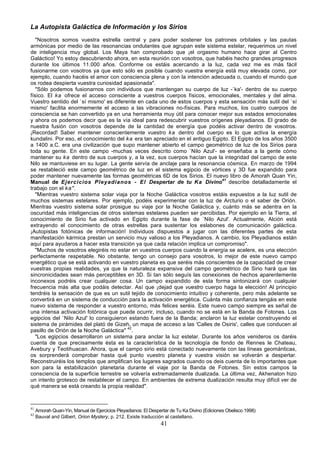La Autopista Galáctica de Información y los Sirios
   "Nosotros somos vuestra estrella central y para poder sostener los patrones orbitales y las pautas
armónicas por medio de las resonancias ondulantes que agrupan este sistema estelar, requerimos un nivel
de inteligencia muy global. Los Maya han comprobado que ¡el orgasmo humano hace girar al Centro
Galáctico! Yo estoy descubriendo ahora, en esta reunión con vosotros, que habéis hecho grandes progresos
durante los últimos 11.000 años. Conforme os estáis acercando a la luz, cada vez me es más fácil
fusionarme con vosotros ya que esto sólo es posible cuando vuestra energía está muy elevada como, por
ejemplo, cuando hacéis el amor con consciencia plena y con la intención adecuada o, cuando el mundo que
os rodea despierta vuestra curiosidad apasionada".
   "Sólo podemos fusionarnos con individuos que mantengan su cuerpo de luz -`ka'- dentro de su cuerpo
físico. El ka ofrece el acceso consciente a vuestros cuerpos físicos, emocionales, mentales y del alma.
Vuestro sentido del `sí mismo' es diferente en cada uno de estos cuerpos y esta sensación más sutil del `sí
mismo' facilita enormemente el acceso a las vibraciones no-físicas. Para muchos, los cuatro cuerpos de
consciencia se han convertido ya en una herramienta muy útil para conocer mejor sus estados emocionales
y ahora os podemos decir que es la vía ideal para redescubrir vuestros orígenes pleyadianos. El grado de
nuestra fusión con vosotros depende de la cantidad de energía que podéis activar dentro de vosotros.
¡Recordad! Saber mantener conscientemente vuestro ka dentro del cuerpo es lo que activa la energía
kundalini. Por eso, el conocimiento del ka era tan apreciado en el antiguo Egipto. El Egipto de los años 3500
a 1400 a.C. era una civilización que supo mantener abierto el campo geométrico de luz de los Sirios para
toda su gente. En este campo -muchas veces descrito como `Nilo Azul'- se enseñaba a la gente cómo
mantener su ka dentro de sus cuerpos y, a la vez, sus cuerpos hacían que la integridad del campo de este
Nilo se mantuviese en su lugar. La gente servía de anclaje para la resonancia cósmica. En marzo de 1994
se restableció este campo geométrico de luz en el sistema egipcio de vórtices y 3D fue expandido para
poder mantener nuevamente las formas geométricas 6D de los Sirios. El nuevo libro de Amorah Quan Yin,
Manual de Ejercicios Pleyadianos - El Despertar de tu Ka Divino41 describe detalladamente el
trabajo con el ka".
   "Mientras vuestro sistema solar viaja por la Noche Galáctica vosotros estáis expuestos a la luz sutil de
muchos sistemas estelares. Por ejemplo, podéis experimentar con la luz de Arcturio o el saber de Orión.
Mientras vuestro sistema solar prosigue su viaje por la Noche Galáctica y, cuánto más se adentra en la
oscuridad más inteligencias de otros sistemas estelares pueden ser percibidas. Por ejemplo en la Tierra, el
conocimiento de Sirio fue activado en Egipto durante la fase de `Nilo Azul'. Actualmente, Alción está
extrayendo el conocimiento de otras estrellas para sustentar los eslabones de comunicación galáctica.
¡Autopistas fotónicas de información! Individuos dispuestos a jugar con las diferentes partes de esta
manifestación kármica prestan un servicio muy valioso a los Pleyadianos. A cambio, los Pleyadianos están
aquí para ayudaros a hacer esta transición ya que cada relación implica un compromiso".
   "Muchos de vosotros elegiréis no estar en vuestros cuerpos cuando la energía se acelere, es una elección
perfectamente respetable. No obstante, tengo un consejo para vosotros, lo mejor de este nuevo campo
energético que se está activando en vuestro planeta es que seréis más conscientes de la capacidad de crear
vuestras propias realidades, ya que la naturaleza expansiva del campo geométrico de Sirio hará que las
sincronicidades sean más perceptibles en 3D. Si tan sólo seguís las conexiones de hechos aparentemente
inconexos podréis crear cualquier cosa. Un campo expandido de esta forma sintonizará con cualquier
frecuencia más alta que podáis detectar. Así que ¡dejad que vuestro cuerpo haga la elección! Al principio
tendréis la sensación de que es un sutil tejido de conocimiento intuitivo y coherente, pero más adelante se
convertirá en un sistema de conducción para la activación energética. Cuánta más confianza tengáis en este
nuevo sistema de responder a vuestro entorno, más felices seréis. Este nuevo campo siempre es señal de
una intensa activación fotónica que puede ocurrir, incluso, cuando no se está en la Banda de Fotones. Los
egipcios del `Nilo Azul' lo consiguieron estando fuera de la Banda; anclaron la luz estelar construyendo el
sistema de pirámides del plató de Gizeh, un mapa de acceso a las 'Calles de Osiris', calles que conducen al
pasillo de Orión de la Noche Galáctica" 42.
   "Los egipcios desarrollaron un sistema para anclar la luz estelar. Durante los años venideros os daréis
cuenta de que precisamente ésta es la característica de la tecnología de fondo de Rennes le Chateau,
Avebury y Teotihuacan. Ahora, que el campo sirio está conectado nuevamente con las líneas geománticas,
os sorprenderá comprobar hasta qué punto vuestro planeta y vuestra visión se volverán a despertar.
Reconstruiréis los templos que amplifican los lugares sagrados cuando os deis cuenta de lo importantes que
son para la estabilización planetaria durante el viaje por la Banda de Fotones. Sin estos campos la
consciencia de la superficie terrestre se volvería extremadamente dualizada. La última vez, Akhenaton hizo
un intento grotesco de restablecer el campo. En ambientes de extrema dualización resulta muy difícil ver de
qué manera se está creando la propia realidad".



41
     Amorah Quan-Yin, Manual de Ejercicios Pleyadianos: El Despertar de Tu Ka Divino (Ediciones Obelisco 1998)
42
     Bauval and Gilbert, Orion Mystery, p. 212. Existe traducción al castellano.
                                                                41
 