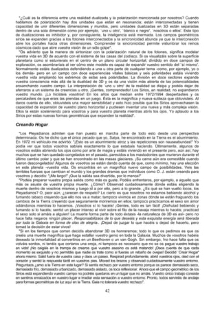 "¿Cuál es la diferencia entre una realidad dualizada y la polarización mencionada por nosotros? Cuando
hablamos de polarización hay dos unidades que están en resonancia; están interconectadas y tienen
capacidad de unir diferentes dimensiones y mundos, pero unidades dualizadas en 3D están separadas
dentro de una sola dimensión como por ejemplo, `uno u otro', `blanco o negro', `nosotros o ellos'. Este tipo
de dualizaciones es inhibidor y, por consiguiente, la inteligencia está mermada. Los campos geométricos
sirios se expanden gracias a los fotones interconectados y la sincronicidad abunda ya que la interconexión
abre los portales hacia otras dimensiones. Comprender la sincronicidad permite vislumbrar los reinos
cósmicos dado que abre vuestra visión de un sólo golpe".
  "Os advierto que la manera de sintonizar con la polarización natural de los fotones, significa modelar
vuestra vida en 3D de acuerdo con el sistema de las casas del zodíaco. Si os visualizáis sobre la superficie
planetaria como si estuvierais en el centro de un plano circular horizontal, dividido en doce campos de
exploración, os asombraríais al ver cómo este modelo es capaz de expandir vuestro sentido del `sí mismo'.
Normalmente estáis dualizados defendiendo a una u otra parte de cualquier tema -como, por ejemplo, yo o
los demás- pero en un campo con doce experiencias vitales básicas y seis polaridades estáis viviendo
vuestra vida ampliando los extremos de estas seis polaridades. La división en doce sectores expande
vuestra consciencia más allá de la dualidad de 3D y os da una visión más abierta de las potencialidades
ensanchando vuestro campo. La interpretación de `uno u otro' de la realidad se disipa y podéis dejar de
aferraros a un sistema de creencias u otro. ¡Gentes, comprendedlo! Los Sirios, en realidad, no expandieron
vuestro mundo. ¡Lo hicisteis vosotros! En los años que median entre 1972/1994 despertasteis y os
percatasteis de que erais las prendas en un juego. Ésta es la magnífica y nueva sutileza que obtuvisteis. Al
daros cuenta de ello, obtuvisteis una mayor sensibilidad y esto hizo posible que los Sirios aprovechasen la
capacidad de expansión de vuestro plano horizontal y pudiesen inventar una nueva y más compleja visión.
Ellos la están sosteniendo para vosotros y para vuestro planeta mientras abrís los ojos. Yo aplaudo a los
Sirios por estas nuevas formas geométricas que expanden la realidad".

Creando Hogar
  "Los Pleyadianos admiten que han puesto en marcha parte de todo esto desde una perspectiva
determinada. Os he dicho que el único pecado que yo, Satya, he encontrado en la Tierra es el aburrimiento.
En 1972 mi vehículo me advirtió: "¡Esto es un aburrimiento atroz y las repeticiones son nauseabundas!" Yo
podía ver que todos vosotros sabíais exactamente lo que estabais haciendo. Últimamente, algunos de
vosotros estáis abriendo los ojos como por arte de magia y estáis viviendo en el presente pero, aún así, hay
muchos que se han quedado congelados en el pasado, parecidos a los mastodontes que murieron durante el
último cambio polar y que se han encontrado en las masas glaciares. ¡Su carne aún era comestible cuando
fueron descongelados! Algunos de vosotros se están dando cuenta de que, como mínimo, hay una elección
en este planeta -vuestra vida. Os encontráis en un magnífico nuevo campo de posibilidades. Veis las
terribles fuerzas que cambian el mundo y los grandes dramas que individuos como O. J. están creando para
vosotros y decidís: "¡Me largo!" ¡Que la salida sea divertida, por lo menos!"
  "Podéis preparar vuestra propia salida como más os guste. Podéis enfrentaros, por ejemplo, a aquello que
más os asuste de vuestra propia muerte. ¿Cómo? Observad cuidadosamente dónde estáis eligiendo la
muerte dentro de vosotros mismos y luego id a por ello, pero a lo grande. ¿Es qué se han vuelto locos, los
Pleyadianos? O, peor aún, ¿carecen de respeto? Lo cierto es que nosotros no estamos bebiendo alcohol y
fumando tabaco creyendo que ello nos va a matar; tampoco vivimos en zonas dónde se están fraguando los
cambios de la Tierra creyendo que seguramente moriremos en ellos; tampoco practicamos el sexo sin amor
odiándonos mientras lo hacemos. ¡Vosotros sí lo hacéis! ¡Gentes, todo es tan fácil! ¡Disfrutad bebiendo y
fumando si lo hacéis; sentid un placer intenso al vivir sobre el filo de la navaja mientras lo hacéis; practicad
el sexo solo si amáis a alguien! La muerte forma parte de todo éxtasis -la naturaleza de 3D es así- pero no
hace falta negaros ningún placer. Responsabilizaos de lo que deseáis y esta exquisita energía será liberada
por toda la Galaxia en forma de olas de alegría.. ¡Dejad de juzgar lo que hacéis o dejad de hacerlo, pero
tomad la decisión de estar vivos!
  "Si en los tiempos que corren decidís abandonar 3D os honraremos; todo lo que os pedimos es que os
creéis una muerte magnífica que haga estallar vuestro genio en toda la Galaxia. Muchos de vosotros habéis
deseado la inmortalidad al convertiros en un Beethoven o un van Gogh. Sin embargo, !no hace falta que os
volváis sordos, ni tenéis que cortaros una oreja, ni tampoco es necesario que no se os pague vuestro trabajo
en vida! ¡No caigáis en la trampa de creeros que vuestro asesino os está matando! ¡Daos cuenta de que cada
momento es exquisito y no permitáis que nadie os trate como si fuerais un rebaño de ovejas! Decidid `Crear Hogar'
ahora mismo. Salid fuera de vuestra casa y daos un paseo. Respirad profundamente, abrid vuestros ojos, oled con el
corazón y sentid la respuesta táctil en vuestros pies. Moved los brazos y observad cuidadosamente vuestro entorno.
Preguntaos ¿amo a la Tierra en este lugar? Si sentís rechazo por vuestro entorno porque os parece demasiado seco,
demasiado frío, demasiado urbanizado, demasiado aislado, os toca reflexionar. Ahora que el campo geométrico de los
Sirios está expandiendo vuestro campo no podréis quedaros en un lugar que no amáis. Vuestro único trabajo consiste
en sentiros enraizados en vuestro lugar e irradiar esta sensación a vuestro entorno. Pronto, todos serviréis de anclaje
para formas geométricas de luz aquí en la Tierra. Gaia no tolerará vuestro rechazo".

                                                          42
 