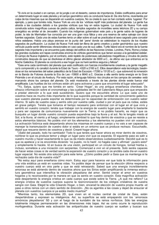 "Si vivís en la ciudad o en campo, en la jungla o en el desierto, carece de importancia. Estáis codificados para amar
un determinado lugar en este planeta y el campo geométrico sirio os conducirá hacia él. De otra forma, reventaréis por
culpa de los miasmas que se dispararán en vuestros cuerpos. No os creáis lo que os han contado sobre `lugares'. Por
ejemplo, y para que toméis nota, Nueva York es uno de los `vórtices reptil' más poderosos del planeta. La gente fue
atraída a las ciudades debido a los grandes vórtices que hay en estos lugares. La ciudad de Nueva York está
construida sobre magníficas cuevas de piedra caliza, templos sagrados de increíbles seres telúricos 2D y su campo
energético es similar al de Jerusalén. Cuando los indígenas gobernaban este país y la gente sabía de lugares de
poder, la isla de Manhattan fue conocida por ser una gran roca fálica y era una reserva de selva salvaje con doce
fuentes sagradas. Cada una de estas fuentes tenía un altar sobre el cual se practicaba el sexo sagrado para concebir
niños estelares. Había una playa arenosa en la punta del `pene' donde se celebraban la mayoría de los rituales
sagrados de purificación. La ciudad de Nueva York está tan llena de genio creativo y poder geomántico que nuestro
vehículo puede sentir diferencias vibracionales en casi cada una de sus calles. Turtle Island era el nombre de la fuente
sagrada más importante y se encuentra justo debajo del edificio de las Naciones Unidas. Londres, París, Roma y todas
las grandes ciudades son tapas construidas encima de vórtices geománticos que tienen acceso a la genialidad estelar.
El campo de Nueva Inglaterra, por el contrario, está repleto de poderosas calculadoras megalíticas y círculos de piedra
construidos después de que se disolviese el último glaciar alrededor de 9000 a.C., -la última vez que entramos en la
Noche Galáctica. El planeta os conducirá a ese hogar que os hará sentiros seguros y felices".
  "Gaia ama cada centímetro del planeta que está codificado con fuerzas increíblemente creativas y la gente megalíti-
ca lo comprendió y lo canalizó durante la Edad de Tauro - 4320 a 2160 a.C. Ellos desarrollaron esta tecnología, basán-
dose en los remanentes del saber paleolítico de la Edad de Escorpio -17280 a 15120 a.C.- que sobrevivió la inmersión
en la Banda de Fotones durante la Era de Leo -10800 a 8640 a.C. Gracias a ella sentís tanta energía en la Gran
Pirámide o en el circulo de Avebury. Por esta razón, el lenguaje fotónico -los círculos en los campos de cereales- está
marcando ahora los campos del planeta. Os está mostrando a través de las plantas dónde existe fuerza vital
amplificada. Las huellas de los vórtices están ahí para activaros y para que encontréis el lugar adecuado".
  "Yo, Satya, quiero que me toméis en serio: `Crear Hogar', es una antigua enseñanza cherokee. Os
ofrezco información sobre el cronometraje y las cualidades del fin del Calendario Maya para que empecéis
a prestar atención a lo que está sucediendo. Quiero que me escuchéis ahora: Lo que cada uno de
vosotros hace es mucho más importante de lo que suponéis porque la cantidad de conocimiento galáctico
que vuestro planeta puede soportar es determinada por la capacidad de sintonización con vuestro saber
interno. Si salís de vuestra casa y sentís odio por vuestra calle, ciudad o por el país que os rodea, estáis
en grave peligro. Tenéis que tomaros el tiempo necesario para sintonizar con el lugar en el que vivís y
sentirlo en vuestro corazón; tenéis que trabajar con la energía de vuestro lugar para ampliarla lo bastante
y para ser capaces de comunicaros nuevamente con la Tierra; si no podéis hacerlo, es mejor que os
busquéis un lugar donde vuestro corazón pueda expandirse bajo la lluvia y el sol. No le tengáis miedo al
Sol, a la lluvia, al viento y al fuego; simplemente cambiad lo que hay dentro de vosotros y que se resiste a
estos elementos básicos. No podéis vivir sin los elementos y los elementos no pueden vivir sin vosotros.
La activación fotónica está despertando ahora los miasmas en vuestro cuerpo y no vais a ser capaces de
manejar la transmutación de vuestro dolor si estáis en un entorno que os produce rechazo. Escuchadlo,
dejad que resuene dentro de vosotros y decid: Crearé hogar ahora.
  "¡Salid del pasado, todo ha cambiado! Todo lo que tenéis que hacer ahora es mirar dentro de vosotros,
nombrar lo que os produce temor y elegir un lugar para vivir que os expanda. El siguiente paso es salir a
vuestro mundo y hacer exactamente lo que os da miedo observándoos cuidadosamente. Decidid qué es lo
que os apetece y si os encontráis diciendo `no puedo, no lo haré', no hagáis caso y afirmad `¡quiero esto!'
y simplemente lo hacéis. Id en busca de una visión, participad en un circulo de hongos, tomad hierba o,
incluso, sometéos a una iniciación con serpientes. Comenzad a vivir en el presente. Solo seréis capaces
de hacer estas cosas si de verdad sentís la expansión de vuestro corazón y os ancláis cada día en vuestro
lugar especial. No existe otra solución para este tema. ¿Cómo podéis pedir a Gaia que os mantenga si la
rechazáis cada día de vuestra vida?"
  "No estoy aquí para enseñaros cómo morir. Estoy aquí para haceros ver que toda la información para
una vida extática ya está en vuestras vidas. Ya podéis dejar de pensar que la elección última respecto a
vuestro cuerpo está en otra parte y que se está retrasando. Sabed que una energía increíblemente
amorosa se está abriendo dentro de vosotros ahora que los Sirios están amplificando la inmensa estruc-
tura geométrica que intensifica la vibración pleyadiana del amor. Sentid crecer el amor en vuestros
hogares y lo reconoceréis por la manera en que os sentís en vuestro corazón. Esta magnífica activación
está despertando la energía crística en cada cuerpo que existe sobre la Tierra. ¿A qué me refiero? La
energía crística de vuestros cuerpos supone la resincronización de los códigos cristalinos de vuestra
sangre con Gaia. Elegid la vida Creando Hogar, o bien, encarad la elección de vuestra propia muerte -el
paso a otros reinos con un claro sentido de dirección-. ¡No os agarréis a las cosas y dejad de ensuciar al
planeta con vuestros cuerpos si ya estáis medio muertos!"
  "Mientras tanto, los elementales 2D, que viven en el núcleo central de cristal de Gaia, están
despertándose y expresan su inteligencia. Así, su superficie se está empapando con los `amorosos
armónicos pleyadianos' 5D y con el fuego de la kundalini de los reinos no-físicos. Sólo las energías
totalmente íntegras permanecerán en las dimensiones más bajas. Así es como ocurre la reproducción
morfogenética. Durante esta activación las antipartículas de vuestro cuerpo se sueltan y buscan sus
                                                          43
 