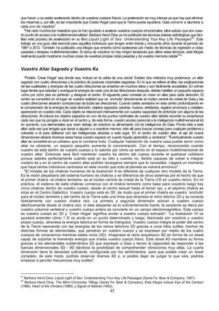 que hacer- y os estáis acelerando dentro de vuestros cuerpos físicos. La aceleración es muy intensa ya que hay que eliminar
los miasmas y, por ello, es tan importante que Creéis Hogar para que la Tierra pueda ayudaros. Gaia volverá a alumbrar a
cada uno de vosotros".
    "Han sido muchos los maestros que os han ayudado a acelerar vuestros cuerpos emocionales; ellos sabían que son vues-
tro punto de acceso a la multidimensionalidad. Barbara Hand Clow ya ha publicado las técnicas solares astrológicas que faci-
litan este proceso de aceleración en su libro Liquid Light of Sex: Understanding Your Key Life Passages43. Este
trabajo es una guía vital esencial para aquellos individuos que tengan entre treinta y cincuenta años durante el período de
1987 a 2012. También ha publicado una trilogía que enseña cómo acelerarse por medio de técnicas de regresión a vidas
pasadas y terapias multidimensionales. Si cerca de vosotros no hay ningún terapeuta que utilice estas técnicas, esta trilogía
realmente puede mostraros muchas cosas de vuestras propias vidas pasadas y de vuestra memoria celular44".


Vuestro Altar Sagrado y Vuestro Ka
   "Podéis `Crear Hogar' sea donde sea, incluso en la celda de una cárcel. Existen dos métodos muy poderosos: un altar
sagrado con cuatro direcciones y la práctica de posturas corporales sagradas. En lo que se refiere al altar, las explicaciones
de las cualidades y energías de las cuatro direcciones se enseñan en muchos sitios y son fácilmente accesibles. En primer
lugar tenéis que estudiar y averiguar la energía de cada una de las direcciones después, debéis habilitar un pequeño espacio
-ocho por ocho pies es perfecto- y designar el centro. El siguiente paso consiste en crear un altar para cada dirección. El
centro se convertirá en el lugar de vuestra realidad que os `enchufa' directamente al núcleo central de cristal de Gaia y las
cuatro direcciones atraerán consciencias de todas las direcciones. Cuando estéis sentados en este centro profundizando en
la comprensión de la energía de cada dirección, objetos sagrados -piedras, huesos, artefactos, regalos amorosos y cristales-
aparecerán en vuestra vida. Cada objeto se relacionará intensamente con vuestra capacidad de sintonizar con alguna de las
direcciones. Al colocar los objetos sagrados en uno de los puntos cardinales de vuestro altar debéis recordar su enseñanza
cada vez que os pongáis a rezar en el centro y, de esta forma, vuestro acceso personal a la inteligencia multidimensional irá
en aumento. Los elementales que viven debajo de vosotros os alimentarán con la inteligencia de Gaia. Pronto iréis a este
altar cada vez que tengáis que sanar a alguien o a vosotros mismos; iréis allí para buscar consejo para cualquier problema y
volveréis a él para deliberar con las inteligencias atraídas a este lugar. En el centro de vuestro altar, el eje de nueve
dimensiones atraerá diversos seres hacia vuestro espacio en cuanto hayáis aprendido a centraros". "Eventualmente vuestro
altar se convertirá en un universo que lo contiene todo. Cualquier habitación de vuestra casa puede servir como
altar no obstante, un espacio pequeño aumenta la concentración. Con el tiempo, reconoceréis cuando
vuestro ka está dentro de vuestro cuerpo y lo sabréis por cómo os sentís en el espacio multidimensional de
vuestro altar. Entonces será fácil mantener vuestro ka dentro del cuerpo durante el quehacer cotidiano
porque sabréis perfectamente cuándo está en su sitio y cuando no. Seréis capaces de volver a integrar
vuestro ka y en el centro de vuestro altar podréis recargaros siempre que lo necesitéis. Llegará un momento
que haya tantos individuos centrados en este mundo que todo el planeta se volverá armónico".
   "El modelo de los chakras humanos de la ilustración 9 es diferente de cualquier otro modelo de la Tierra.
Es la visión pleyadiana del sistema humano de chakras y se diferencia de otros sistemas por el hecho de que
el primer chakra -el chakra terrestre- es el núcleo central de cristal de la Tierra (1D en vuestro reino). En mi
práctica, el sistema de siete chakras comienza con el chakra terrestre como base para vosotros luego hay
cinco chakras dentro de vuestro cuerpo, desde el centro sexual hasta el tercer ojo, y el séptimo chakra se
sitúa en el Centro Galáctico. Vuestro cuerpo está en 3D, de modo que el primer chakra es vuestro `enchufe'
para el núcleo terrestre y del centro de la Tierra sale una línea que atraviesa el reino telúrico 2D y se conecta
directamente con vuestro chakra raíz. La primera y segunda dimensión activan a vuestro cuerpo
eléctricamente desde el chakra raíz; si este despertar es lo suficientemente fuerte, la serpiente se eleva por
vuestra columna vertebral y vuestro cuerpo entero se convierte en un campo electromagnético. Este campo
es vuestro cuerpo en 3D y `Crear Hogar' significa anclar a vuestro cuerpo activado". "La ilustración 10 os
ayudará entender cómo 1 D os ancla en un punto determinado y luego, fascinada por vosotros y vuestro
propio cuerpo, atraviesa la energía telúrica en forma de triángulos. Vuestro cuerpo integra el poder del centro
de la Tierra resonando con las energías de los reinos telúricos 2D gracias a unos hilos sutiles, hechos de
distintas formas de elementales, que penetran en vuestro cuerpo y se expresan por medio de los cuatro
cuerpos de consciencia mientras estéis vivos (3D). Imaginaos el reino arquetípico 4D en forma de un dosel
capaz de soportar la tremenda energía que irradia vuestro cuerpo físico. Este dosel 4D mantiene su forma
gracias a los elementales subterráneos 2D que expresan a Gaia y tienen la capacidad de responder a las
fuerzas dimensionales 5D - 9D dándoos la posibilidad de comprehender vibraciones muy altas. La cuarta
dimensión tiene la densidad suficiente, configurada por los sentimientos, para que podáis crear un dosel
completo; de este modo, podréis observar dramas 4D y, si podéis dejar de juzgar lo que veis, podréis
empezar a percibir frecuencias muy sutiles".



43
  Barbara Hand Clow, Liquid Light of Sex: Understanding Your Key Life Passages (Santa Fe: Bear & Company, 1991).
44
  Barbara Hand Clow, The Mind Chronicles TMogy (Santa Fe: Bear & Company). Esta trilogía incluye Eye of the Centaur
(1986), Heart of the Christos (1989), y Signet of Atlantis (1992).
                                                             45
 