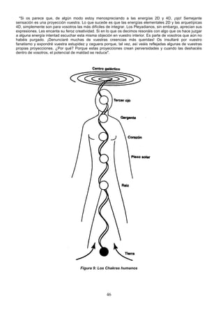 "Si os parece que, de algún modo estoy menospreciando a las energías 2D y 4D, ¡ojo! Semejante
sensación es una proyección vuestra. Lo que sucede es que las energías elementales 2D y las arquetípicas
4D, simplemente son para vosotros las más difíciles de integrar. Los Pleyadianos, sin embargo, aprecian sus
expresiones. Les encanta su feroz creatividad. Si en lo que os decimos resonáis con algo que os hace juzgar
a alguna energía intentad escuchar esta misma objeción en vuestro interior. Es parte de vosotros que aún no
habéis purgado. ¡Denunciaré muchas de vuestras creencias más queridas! Os insultaré por vuestro
fanatismo y expondré vuestra estupidez y ceguera porque, tal vez, así veáis reflejadas algunas de vuestras
propias proyecciones. ¿Por qué? Porque estas proyecciones crean perversidades y cuando las deshacéis
dentro de vosotros, el potencial de maldad se reduce".




                                     Figura 9: Los Chakras humanos




                                                    46
 