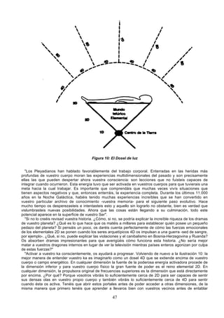 Figura 10: El Dosel de luz


   "Los Pleyadianos han hablado favorablemente del trabajo corporal. Enterradas en las heridas más
profundas de vuestro cuerpo moran las experiencias multidimensionales del pasado y son precisamente
ellas las que pueden despertar ahora vuestra consciencia: son lecciones que no fuisteis capaces de
integrar cuando ocurrieron. Esta energía tuvo que ser activada en vuestros cuerpos para que tuvierais una
meta hacia la cual trabajar. Es importante que comprendáis que muchas veces vivís situaciones que
tienen aspectos negativos y que, entonces enterráis, la experiencia completa. Durante los últimos 11.000
años en la Noche Galáctica, habéis tenido muchas experiencias increíbles que se han convertido en
vuestro particular archivo de conocimiento -vuestra memoria- para el siguiente paso evolutivo. Hace
mucho tiempo os desperezasteis e intentasteis esto y aquello sin lograrlo no obstante, bien es verdad que
vislumbrasteis nuevas posibilidades. Ahora que las cosas están llegando a su culminación, todo este
potencial aparece en la superficie de vuestro Ser".
   "Si no lo creéis revisad vuestra historia. ¿Cómo, si no, se podría explicar la increíble riqueza de los dramas
de vuestro planeta? ¿Qué es lo que hace que os matéis a millares para establecer quién posee un pequeño
pedazo del planeta? Si pensáis un poco, os daréis cuenta perfectamente de cómo las fuerzas emocionales
de los elementales 2D se ponen cuando los seres arquetípicos 4D os impulsan a una guerra -sed de sangre,
por ejemplo-. ¿Qué, si no, puede explicar las violaciones y el canibalismo en Bosnia-Herzegovina y Ruanda?
Os absorben dramas impresionantes para que averigüéis cómo funciona esta historia. ¿No sería mejor
matar a vuestros dragones internos en lugar de ver la televisión mientras países enteros agonizan por culpa
de estas fuerzas?"
   "Activar a vuestro ka conscientemente, os ayudará a progresar. Volviendo de nuevo a la ilustración 10: la
mejor manera de entender vuestro ka es imaginarlo como un dosel 4D que se extiende encima de vuestro
cuerpo o campo energético. En cualquier dimensión la fuente de la poderosa energía activadora procede de
la dimensión inferior y para vuestro cuerpo físico la gran fuente de poder es el reino elemental 2D. En
cualquier dimensión, la propulsora original de frecuencias superiores es la dimensión que está directamente
por encima. ¿Por qué? Porque vosotros vibráis lo suficientemente cerca de 2D para ser capaces de sentir
sus densas olas en vuestro propio cuerpo y también vibráis lo suficientemente cerca de 4D para sentir
cuando ésta os activa. Tenéis que abrir estos portales antes de poder acceder a otras dimensiones, de la
misma manera que primero tenéis que aprender a llevaros bien con vuestros vecinos antes de entablar

                                                       47
 