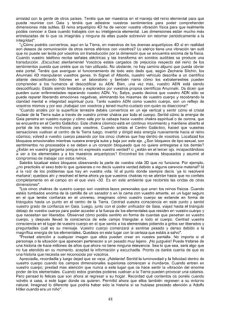 amistad con la gente de otros países. Tenéis que ser maestros en el manejo del reino elemental para que
pueda reunirse con Gaia y tenéis que adiestrar vuestros sentimientos para poder comprehender
dimensiones más sutiles. El reino arquetípico 4D ha de vencer vuestra vibración física para que realmente
podáis conocer a Gaia cuando trabajéis con su inteligencia elemental. Las dimensiones están mucho más
entrelazadas de lo que os imagináis y ninguna de ellas puede sobrevivir sin retornar periódicamente a la
integridad".
   "¿Cómo podréis convertiros, aquí en la Tierra, en maestros de los dramas arquetípicos 4D si en realidad
son deseos de comunicación de otros reinos etéricos con vosotros? Lo etérico tiene una vibración tan sutil
que no puede ser leída por vosotros sin transducción por la dimensión que se encuentra encima de la física.
Cuando vuestro teléfono recibe señales eléctricas y las transforma en sonidos audibles se produce una
transducción. ¡Escuchad atentamente! Vosotros estáis cargados de prejuicios respecto del reino de los
sentimientos puesto que creéis que os han utilizado. No obstante, no hay camino alguno que pueda obviar
este portal. Tenéis que averiguar el funcionamiento de todo esto dado que, según Zecharia Sitchin, los
Anunnaki 4D manipularon vuestros genes. In Signet of Atlantis, nuestro vehículo describe a un científico
atlante descodificando fotones en un laboratorio y también narra cómo los extraterrestres pueden
comprender a los humanos al descodificar su ADN. Bien, una vez más, vuestro ADN está siendo
descodificado. Estáis siendo testados y explorados por vuestros propios científicos Anunnaki. Os dicen que
pueden curar enfermedades reparando vuestro ADN. Yo, Satya, puedo deciros que vuestro ADN sólo se
puede reparar liberando emociones negativas, eliminando los miasmas de vuestro cuerpo y recobrando la
claridad mental e integridad espiritual pura. Tanto vuestro ADN como vuestro cuerpo, son un reflejo de
vosotros mismos y por eso ¡trabajad con vosotros y tened mucho cuidado con quién os disecciona!"
   "Cuando andéis por la superficie terrestre debéis convertiros en un eje vertical y sentir cómo el cristal
nuclear de la Tierra sube a través de vuestro primer chakra por todo el cuerpo. Sentid cómo la energía de
Gaia penetra en vuestro cuerpo y cómo sale por la cabeza hacia vuestro chakra espiritual o de corona, que
se encuentra en el Centro Galáctico. Este chakra cósmico está en continuo movimiento y mantiene abierto el
portal de los reinos no-físicos para vosotros. Cuando sintáis el Centro Galáctico, haced que vuestras
sensaciones vuelvan al centro de la Tierra luego, invertid y dirigid esta energía nuevamente hacia el reino
cósmico; volved a vuestro cuerpo pasando por los cinco chakras que hay dentro de vosotros. Localizad los
bloqueos emocionales mientras vuestra energía sube y baja por este eje. ¿Son bloqueos de tipo sexual, son
sentimientos no procesados o se deben a un corazón bloqueado que no quiere entregarse a los demás?
¿Están en vuestra garganta porque no expresáis vuestra verdad? o ¿están en el tercer ojo, incapacitándoos
a ver a los elementales y a los maestros arquetípicos? Encontrad los chakras bloqueados y asumid el
compromiso de trabajar con estos reinos.
   Sabréis localizar estos bloqueos observando la parte de vuestra vida 3D que no funciona. Por ejemplo,
¿no practicáis el sexo todo lo que quisierais o no decís vuestra verdad debido a alguna carencia material? Id
a la raíz de los problemas que hay en vuestra vida. Id al punto donde siempre decís `ya lo resolveré
mañana'; quedaos ahí y resolved el tema ahora ya que vuestros chakras no se abrirán hasta que no confiéis
completamente en el campo en el que vivís -3D. Es en este ambiente que recibiréis las ondas de otras
dimensiones".
   "Los cinco chakras de vuestro cuerpo son vuestros lazos personales que unen los reinos físicos. Cuando
estéis tumbados encima de la camilla de un sanador o en la cama con vuestro amante, en un lugar seguro
en el que tenéis confianza en el universo, imaginaos cómo vuestro cuerpo se extiende en forma de
triángulos hasta un punto en el centro de la Tierra. Centrad vuestra consciencia en este punto y sentid
vuestro grado de confianza en Gaia. Luego, junto con el poder unificador de Gaia, viajad hasta el triángulo
debajo de vuestro cuerpo para poder acceder a la fuerza de los elementales que residen en vuestro cuerpo y
que necesitan ser liberados. Observad cómo podéis sentirlo en forma de cuerdas que penetran en vuestro
cuerpo, y después llevad la consciencia de este campo triangular a todo el cuerpo. Centrad vuestra
consciencia en el lugar de vuestro cuerpo en el que sentís a los elementales pidiendo a gritos ser liberados y
preguntadles cuál es su mensaje. Vuestro cuerpo comenzará a sentirse pesado y denso debido a la
magnífica energía de los elementales. Quedaos en este lugar con la certeza que estáis a salvo".
   "Prestad atención a cualquier imagen que ellos puedan crear en vuestra pantalla. No importa si el
personaje o la situación que aparecen pertenecen a un pasado muy lejano. ¡No juzguéis! Puede tratarse de
una historia de hace millones de años que ahora no tiene ninguna relevancia. Sea lo que sea, será algo que
no fue atendido en su momento, aceptad la información y escuchadla. Pronto os daréis cuenta de que es
una historia que necesita ser reconocida por vosotros.
   Apreciadla, recordadla y luego dejad que se vaya. ¡Adelante! Sentid la luminosidad y la felicidad dentro de
vuestro cuerpo cuando los campos dimensionales superiores comienzan a inundaros. Cuando entren en
vuestro cuerpo, prestad más atención que nunca a este lugar que os hace sentir la vibración del enorme
poder de los elementales. Cuando estos grandes poderes vuelvan a la Tierra pueden provocar una catarsis.
Pero pensad lo felices que son ahora al regresar a su hogar. Recordad qué contentos os ponéis cuando
volvéis a casa, a este lugar donde os quieren. Permitid ahora que ellos también regresen a su entorno
natural. Imaginad lo diferente que podría haber sido la historia si se hubiese prestado atención a Adolfo
Hitler cuando era un niño".

                                                     48
 