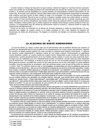 "Cuando hacéis un trabajo de liberación de esta manera, utilizad la imagen de vosotros mismos colocados
sobre una camilla con la pantalla arquetípica 4D extendiéndose por encima de vuestro cuerpo. La película es
vuestra y, si permitís que se despliegue en vuestra pantalla, os sorprenderéis y estaréis encantados de ver
lo que hay. Al principio será doloroso cuando todas estas cosas tan profundamente escondidas se precipiten
ante vuestros ojos pero pronto el dolor cederá su lugar a la curiosidad. Por esto los Pleyadianos amamos
tanto vuestra curiosidad. Ella es la que os seduce a explorar aquellas cosas que creéis ajenas a vosotros.
Pero cuando un buen día descubráis que todo está dentro de vosotros, por fin, os daréis cuenta de que sois
un templo de cinco centros energéticos que pueden recibir datos de cualquier fuente. Cuando recibáis estos
datos, enviadlos a Gaia puesto que no seréis capaces de manejar tanta energía cuando comienza a fluir por
vosotros. La reciprocidad nace ahí donde las dimensiones vibran al unísono y vosotros existís en todas las
dimensiones simultáneamente".
  "Como ya he dicho, la inmersión en la Banda de Fotones disparará a todas las dimensiones a la vez,
haciendo que salgáis de vuestro cuerpo si no estáis anclados en 3D y sois capaces de soportar las
frecuencias de todas las dimensiones. Ha llegado el momento de trabajar con técnicas pleyadianas de
sanación".



                                         3
                         LA ALQUIMIA DE NUEVE DIMENSIONES

   “¿A qué me refiero yo, Satya, cuando digo que el pensamiento crea la realidad? Muchos de vosotros ya
percibís que literalmente todo lo que sucede es una representación de vuestro propio pensamiento. Algunos
de vosotros ya habéis estado jugando con este concepto lo bastante para haberlo comprobado. Y, algunos
de vosotros, estáis despertando y dándoos cuenta de que estáis creando continuamente un gigantesco
mundo alrededor vuestro, un mundo creado por vuestra mente. Respondéis a este mundo por medio de los
sentimientos, vuestra retroalimentación de lo que habéis creado. Desde un punto de vista puramente físico,
es lógico que las realidades que vivís cotidianamente puedan contradecir y anular todas las otras realidades
que se entrecruzan. Sin embargo, si tenéis la suerte de vivir en una comunidad pequeña donde la mayoría
de la gente se conoce, os podéis dar cuenta de que cada persona vive su día a día según un guión bastante
complejo; diversos esquemas se entrelazan, pero las personas pasan unas al lado de las otras con apenas
un breve `hola'. Si pudierais observar esto a nivel energético, os sorprendería ver cómo la realidad de cada uno se
entreteje con la de los demás y, visto así, la comunidad tiene el aspecto de una enorme construcción geométrica. Vuestro
único acceso a cualquier realidad depende por completo de la percepción. Las realidades no son sólidas y el espacio
entre las cosas no se puede comprehender. Podéis elegir claramente a qué pensamientos y sentimientos les permitís que
marquen vuestra consciencia y, por consiguiente, dichas elecciones configuran vuestro mundo".
  "Pero lo que realmente importa es si percibís lo que está sucediendo en vuestro mundo interior. En cuanto comprendáis
que los sucesos externos son generados por energías internas, entonces, ¿qué sentido tienen todos estos mundos
creados por vuestra mente? ¿Todas estas películas? ¿Aprendisteis algo? ¿Procesasteis todos estos ricos sentimientos
que afloraron? ¿Qué sentido tendrían todas estas cosas de ahí fuera que reflejan vuestro mundo interno si no fuera para
incitaros al cambio? Ya que me voy enterando de cómo funciona 3D, por favor, recordad que vuestra gran madre, la
Tierra, es la que presta el espacio para todas estas películas".
  "Yo he llegado a comprender mejor el funcionamiento de todo esto gracias a un suceso extraordinario que ocurrió en la
vida de mi vehículo mientras estaba escribiendo este libro. Me tomaré tiempo para contároslo porque esta historia es un
excelente ejemplo de la manera en la que los Pleyadianos aprenden sobre la realidad gracias a vuestras experiencias.
Diane, la colega sanadora más allegada a mi vehículo, sufrió un aneurisma cerebral y durante la operación el aneurisma
reventó. Mi vehículo visitó a Diane con frecuencia en la unidad de cuidados neurocríticos del hospital de la ciudad -la
representación más importante de la medicina alopática. Durante este ir y venir, se dio cuenta de cómo se puede utilizar el
propio "secreto" especial para penetrar verdaderamente en la densidad. Os contaré esta historia ya que os anclará y os
ofrecerá herramientas para la supervivencia durante la reorganización del planeta".
  "La condición crítica de vuestro planeta es más que evidente: vuestro planeta necesita una revisión completa de todos
sus sistemas porque habéis llegado al máximo de la materialización. La medicina alopática es un sistema ideal para
observar el estado de materialización al que se ha llegado puesto que la verdadera salud es un estado no-físico. Salud45
es estar en consonancia con el núcleo de vuestro planeta; se mantiene sigilosamente46 y es vuestra riqueza 47 personal.
Estas tres palabras están codificadas con sonidos. La materialización de la medicina ha construido un muro entre vuestros
cuerpos y los procesos naturales de vuestro planeta. Habéis sacrificado vuestros cuerpos. Sois un `Humpty Dumpty' y
ahora se comercia con vuestros órganos. ¿Cómo os vais a recomponer jamás?"
  "La experiencia con el aneurisma me enseñó un nuevo método de reestructuración en 3D mediante el pensamiento.
Aquellos que decidáis trabajar con este concepto sabed que tenéis que crear desde el nivel más alto de intención; las

45
   En inglés "Health"
46
   En inglés "Stealth"
47
   En inglés "Wealth"
                                                           49
 