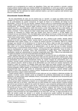 sanación es la quintaesencia de vuestro ser pleyadiano. Estoy aquí para ayudaros a recordar vuestros
propios poderes creativos dado que vosotros también sois pleyadianos. Lo único que sucede es que habéis
olvidado vuestra relación estelar pero vuestros cuerpos se están abriendo a las estrellas ahora. Las estrellas
son nucleares. Son los vehículos de vuestro potencial creativo y por esto la apertura está teniendo lugar
ahora en vuestros cuerpos".

Encontrando Vuestra Mónada
   "En las profundidades de cada uno de vosotros hay un `secreto', un regalo que habéis traído de las
estrellas a la Tierra cuando acordasteis encarnaros. Este secreto es una mónada multidimensional que mora
en las profundidades de vuestra consciencia. El regalo de Diane es la brillantez del trabajo de los
elementales. ¿Cómo lo sé? Es muy sencillo: cualquier trauma vivido es un entrenamiento para saber cómo
entregar vuestro regalo. Yo entiendo cada trauma que mi vehículo vivenció como una parte importante de su
entrenamiento. Sin embargo, vosotros negáis vuestros traumas y los repetís una y otra vez en lugar de
aprender de ellos y, por consiguiente, creáis más eventos y cosas. Estoy segura de que a estas alturas, ya
habéis notado que estáis creando las cosas equivocadas -basura, salones de juego, asesinatos, `Twinkies',
coches y bombas. Y ahora, después de haber creado tantas cosas inútiles, os sentís culpables. Estáis tan
ocupados en revolcaros en vuestra culpa que olvidáis cómo crear lo correcto y, al final, llegáis a la
conclusión de que sois limitados. Pero, los habéis dado cuenta alguna vez de que, a pesar de lo que os dice
vuestra cultura, en el fondo no os sentís limitados? justo ahí, en esta sensación de no tener límites, está el
camino hacia vuestra propia creatividad".
   "Si siguieseis este camino, dejaríais de deambular por ahí y haríais lo que vuestro `secreto interior'
siempre os ha dicho que hagáis. Vuestro `secreto interior' se siente tan frustrado que atrae grandes fuerzas
elementales hacia vuestro cuerpo y en un intento de haceros escuchar os enferman. Éste es su trabajo
conseguir que resonéis con la frecuencia de 7.5 hercios de la Tierra y dejar de estar tan ocupados. Los
elementales os quieren, os acompañarán y os llevarán a la tumba vida tras vida si no queréis escucharlos.
Ellos vibran con la misma frecuencia de la radioactividad y son la causa de que os estéis volviendo
inertes/muertos o excesivamente activos/creativos. Cuando no se ejercita la creatividad y no se la encamina
hacia la manifestación se vuelve contra sí misma, convirtiéndose en algo destructivo. Como he dicho, la
vomitera emocional ha terminado, ahora está comenzando el trabajo físico. Cada enfermedad que
manifestáis y sanáis tan valientemente en el periodo comprendido entre 1994 y 1998 es una enfermedad que
os mataría al instante una vez que el Sol esté dentro de la Banda de Fotones".
   "¿Qué podéis hacer para ver estas fuerzas elementales? Lo primero de todo es profundizar en vuestro
interior y descubrir éste lugar en vuestro corazón que sabe que sois capaces de crear cualquier cosa. ¡Daos
cuenta de que este espacio está más allá de lo físico y de lo emocional y reconoced que en realidad se trata
de pensamiento puro que reside directamente dentro de vuestro corazón! Es conocimiento puro y sin
fronteras. Centrad vuestra consciencia en este lugar. Desde ahí sois perfectamente capaces de responder
ante cualquier situación. Sentid el deseo de los elementales que viven dentro de vosotros esperando para
ayudaros a soltar los miasmas. Si trabajáis desde este lugar hasta que hayáis cumplido sus deseos, en
vuestro entorno se reorganizará todo y veréis los caminos que podéis tomar para entregar vuestros regalos.
Cuando entreguéis vuestros regalos, la ira alrededor de la creatividad frustrada se descargará y os sentiréis
estupendamente bien. En este sentido he amaestrado bien a mi vehículo y vosotros también podéis
aprender a sentir estas energías en vuestros cuerpos. Simplemente tomad nota de cómo os sentís cuando
estáis ilusionados y seguíd vuestra fascinación".
   "Vuestro secreto interno o mónada personal no tiene nada que ver con empleos o relaciones sociales. No
obstante, al activar vuestra mónada, pronto se arreglarán los problemas relacionados con el trabajo, las
relaciones y la salud porque estas realidades físicas y emocionales son simplemente las herramientas para
expresar vuestra creatividad.
   Un hecho tan simple como crear se ha convertido en vuestro planeta en un asunto tremendamente
confuso porque estáis mezclando la creación con el materialismo básico y así, vuestra mónada no puede
funcionar dado que no es física. ¿Qué tiene que ver esta mónada con vuestro secreto? Vuestra mónada
es la forma que contiene la sabiduría de vuestro Ser Superior y que comprende perfectamente la realidad
3D. Si queréis empezar a trabajar a partir de ahí, veréis que es tan increíblemente brillante que todas las
limitaciones que hay en vuestra realidad se disipan. Por ejemplo, cualquier daño físico como, por ejemplo,
un aneurisma se puede curar si cambiáis la conducta que lo sostiene. (Ya existen muchas pruebas
científicas de que el cerebro humano es holográfico. El neurofisiólogo Karl Pribram y el físico David Bohm
llegaron a esta conclusión por vías independientes en los años 70)48. Por esto, un daño provocado en una
parte del cerebro puede ser sanado y un cambio de pensamiento puede modificar las pautas por
completo. En algunos casos, una parte distinta del cerebro puede asumir las funciones de la parte dañada
ya que el cerebro es holográfico -cada parte refleja el patrón completo".



48
     Talbot, Holographic Universe, p. 1 .
                                                     51
 