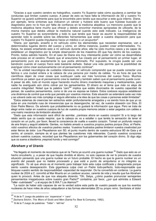 "Gracias a que vuestro cerebro es holográfico, vuestro Yo Superior sabe cómo ayudaros a cambiar las
conductas que limitan vuestro cuerpo. A pesar de esto os hace falta la información de 3D y vuestro Yo
Superior os guiará sutilmente para que la encontréis pero tenéis que escuchar a este guía interno. Diane,
por ejemplo, tenía síntomas que indicaron un cáncer y hubiera sido bueno que hubiese buscado un
diagnóstico pero no lo hizo por falta de confianza en la medicina alopática. Lo menciono puesto que la
medicina alopática tiene mucho que ofrecer y debéis encontrar maneras apropiadas de utilizarla, de la
misma manera que debéis utilizar la medicina natural cuando esto esté indicado. La inteligencia de
vuestro Yo Superior es sorprendente y todo lo que tenéis que hacer es asumir la responsabilidad de
aprender todo lo posible sobre las diferentes herramientas que están a vuestra disposición para que
vuestro Yo Superior pueda impulsaros hacia un médico o un acupuntor".
  "Diane, por ejemplo, enseñó a mi vehículo cómo los elementales que necesitan expresarse, van a
determinados lugares dentro del cuerpo y cómo, en última instancia, pueden crear enfermedades. Yo,
Satya, he estado enseñando esto a mi vehículo durante años; ella ha visto muchos casos y es capaz de
establecer un diagnóstico por la simple observación de los maestros 2D que hay dentro de los cuerpos.
Pronto, todos sabréis hacerlo. En el caso de Diane era muy interesante poder ver cómo se desarrollaba
este proceso en el cerebro. Puesto que el aneurisma fue creado por el pensamiento en primer lugar, el
pensamiento puro era exactamente lo que podía eliminarlo. Por supuesto, la cirugía puede ser una
bendición cuando el cuerpo físico está bastante dañado. Salvar una vida permite que la posibilidad de
averiguar cómo crear exclusivamente con el pensamiento continúe".
  "En la unidad neurológica de cuidados intensivos, mi vehículo comprendió que se puede conectar una
fabrica o una ciudad entera a la cabeza de una persona por medio de cables. Ya es hora de que los
científicos dejen de crear cosas que sustituyan cada vez más funciones del cuerpo físico. Muchos
científicos ya saben que el pensamiento crea la realidad y también saben que el pensamiento puede curar.
A pesar de ello, todo el mundo sigue haciendo mucho dinero inventando maquinas y medicamentos, pero
nadie ha averiguado aún cómo cobrar por los pensamientos. El dinero es el tema que más os aleja de
vuestra integridad. Notad que la palabra 'caro'49 implica que estáis divorciados de vuestra capacidad de
pensar, de vuestros pensamientos, como si de una ex esposa se tratara. Estos costosos equipos establecen
una dinámica de control que evita que penséis por vosotros mismos. Esta situación se extenderá cada vez más
y se volverá cada vez más compleja sí seguís aferrados a la idea de que las cosas o personas están limitadas".
  "Estos sistemas de creencias tan estrechos están profundamente arraigados y va siendo hora de que yo os
suba en una montaña rusa de irreverencias que os desenganche, tal vez, de vuestra obsesión con Dios, El
Gran Padre Blanco. Os advierto que probablemente no os gustará la información que sigue. Pero se trata de
elegir entre nadar en vuestros cuerpos de luz de vuestra propia memoria celular o estar pegados con cables a
una matriz mecánica de limitación absoluta".
  "Dado que esta información será difícil de asimilar, ¡centraos ahora en vuestro corazón! Si a lo largo del
relato sentís que os cuesta respirar, que la cabeza os va a estallar o que tenéis la sensación de tener el
corazón en un puño, por favor, llevad la consciencia de vuelta a vuestro corazón. Tomad un profundo respiro
de aire limpio y seguíd adelante. Gentes, no habéis amado a vuestros propios padres porque Dios, el Padre,
robó vuestros afectos de vuestros padres reales. Vuestros frustrados padres limitaron vuestra creatividad por
estar llenos de dolor. Los Pleyadianos son 5D, el punto muerto dentro de vuestra estructura 9D de Gaia y el
centro, el corazón, siempre es el que plantea las cuestiones más relevantes. Cuando vuestros corazones
activen vuestros cuerpos, recordad que los Pleyadianos son los gobernantes del corazón divino. Si digo algo
que os suena a blasfemia ¡respirad hondo y reid conmigo!"

Abraham y el Uranio
  "Ha llegado el momento de recordaros que en la Tierra ya ocurrió una guerra nuclear.50 Dado que esto es un
hecho encubierto, y, a pesar de que hayáis dividido el átomo, no sois capaces de ver lo precario de vuestra
situación pensando que una guerra nuclear es un futuro probable. El hecho es que la guerra nuclear es un
evento del pasado que no habéis procesado y que está a punto de aniquilaros si no integráis su
significado. Yo sé que ahora es el momento para trabajar toda esta culpa codificada y desgraciada porque
siento vuestra desesperación. Esta gigantesca culpa creó un Padre todo-perfecto, todo-responsable que
bloquea vuestro sentido de responsabilidad -capacidad de responder. Os ha convertido en corderos. La guerra
nuclear de 2024 a.C. convirtió al Mar Muerto en un cadáver acuoso, carente de vida y resulta que fue Abraham
quien lo provocó. Antes de que nos ataquéis diciendo: "Oh, Satya, ¿cómo puedes pronunciar semejantes
pensamientos irrespetuosos sobre nuestro gran Padre?" contadme, por favor, ¿por qué admiráis a Edward
Teller -cuéntaselo51- y al equipo de S.WA.T Los Alamos?"
  "La razón de haber sido capaces de ver la verdad sobre esta parte de vuestro pasado es que los eventos
nucleares de hace miles de años catapultaron a las formas elementales 2D su propio reino. Sentisteis el dolor

49
   N de la T: Juego de palabra con `expensive' = `caro'
50
   Zecharia Sitchin, The Wars of Gods and Men (Santa Fe: Bear & Company, 1992).
51
   N de la T Juego de palabras: `Teller' - `tell her'
                                                     52
 