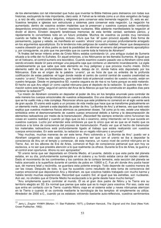de los elementales con tal intensidad que hubo que inventar la Biblia Hebrea para distraeros con todas sus
historias, excluyendo la más importante, claro está. A Yahvé se le retrata como a un dios vengativo de fuego
y, a raíz de ello, construisteis templos y religiones para conservar esta tremenda negación. Sí, esto es así.
Vuestros templos e iglesias son estructuras y sistemas para conservar esta negación. La negación ha
aumentado; dentro de vosotros existen implantes que la preservan y vuestros cuerpos están vomitando
desperdicios emocionales como si fueran reactores nucleares. Más adelante manifestasteis la negación al
dividir el átomo. Einstein despertó tenebrosas memorias de esta terrible verdad, sentisteis pánico, y
rápidamente lo convertisteis todo en un futuro probable. Muchos de vosotros os ponéis muy nerviosos
cuando se habla de Yahvé y algunos, incluso, intuís que fue `él' quien provocó aquello. Esta forma de
pensamiento, jugosa y velada, se manifiesta en vuestro `ahora' como un proceso profundamente arraigado
en los argumentos apocalípticos. Es la tendencia más peligrosa de vuestra realidad. Hacer que desaparezca
vuestra obsesión por el dios padre os dará la posibilidad de eliminar el veneno del pensamiento apocalíptico
y, por consiguiente, os pido que me permitáis que os cuente toda la historia de Abraham".
  "A finales del tercer milenio antes de Cristo Nibiru estaba controlando Ur, una antigua ciudad de Sumeria
situada a la orilla del río Eufrates. En aquel entonces, a los Nibiruanos se les llamaba Sumerios. Al igual que
en el Vaticano, el control sumerio era teocrático. Cuando examino vuestro pasado veo a Abraham cómo está
siendo enviado desde Ur para entregar una pequeña caja que contiene un elemento incandescente. La vigila
cuidadosamente ya que sabe que este elemento es muy peligroso y que provoca mucho miedo. Dicho
elemento salió de las profundidades de la Tierra, debajo de Ur, donde había sido depositado por los
Nibiruanos. Éste es el origen de la palabra `ur-anio', ya es hora de que os enteréis de la profunda
codificación de estas palabras -el lugar donde reside el centro de control central de vuestra creatividad es
vuestro `cr-anio'; Todas las limitaciones, pero también todo el potencial creativo de vuestro mundo, están en
vuestro lenguaje. Desde mi perspectiva 5D, vuestra ceguera es de risa si no fuera porque os está matando.
El hecho es que Anu eligió Ur como capital nibiruana para el depósito de la radiación. Si queréis más infor-
mación sobre este tema, seguíd el camino del Arca de la Alianza ya que fue construida en aquellos días para
contener la radiación"52.
  "La misión de Abraham consistía en depositar el poder de Anu en los templos anunnaki para controlar de
esta manera los cuerpos emocionales de vuestros antepasados. Era una clavija introducida en vuestra cultura
que se ha vuelto más y más compleja. Reconocer ahora que este problema no comenzó en el siglo veinte será
de gran ayuda. El uranio está sujeto a un proceso de vida media que hace que se transforme gradualmente en
un elemento inerte. Llamaré a este depósito de poder de Anu `La Bomba de Anu' y al leeros, veo que todo esto
explica que vuestros modernos físicos atómicos os parecieran dioses. Tal como yo lo veo, existe una relación
simbiótica entre el desmoronamiento de vuestro cuerpo emocional debido a karma y la descomposición de
elementos radioactivos por medio de la transmutación. ¡Recordad! No siempre entiendo cómo funcionan las
cosas en vuestra realidad y cuando yo digo que os leo o examino, estoy intentando ver lo que sucede en
vuestros cuerpos. Lucho por entender esta simbiosis ya que lo único que sé es que es el medio que os
conduce a la toma de consciencia del proceso de transmutación. Puedo ver que el hecho de transmutar
los materiales radioactivos está profundamente ligado al trabajo que estáis realizando con vuestros
cuerpos emocionales. En este sentido, la radiación es un regalo nibiruano o anunnaki".
  "Hay muchas, muchas maneras de ver este tema. Pero volviendo a `La Bomba de Anu': puedo ver a
Abraham cargando con esta caja radioactiva y parece ser que con el uranio se iba a depositar la
consciencia de Anu en el templo y comenzar, de esta manera, un nuevo nivel de control nibiruano en la
Tierra. Así, en los albores de Era de Aries, comenzó el flujo de consciencia patriarcal que aún hoy os
esclaviza, a no ser que prestéis atención a lo que realmente os ofrece. Durante la Era de Aries, la guerra y
el control eran oportunos. Ahora no son apropiados".
  "El uranio tenía que ser depositado en Oriente Medio, el Levante, debido a que esta parte del planeta
estaba, en su día, profundamente sumergida en el océano y su fondo estaba cerca del núcleo caliente.
Dado el movimiento de los continentes y los cambios de la corteza terrestre, esta sección del planeta se
había acercado a la superficie durante el cambio de polos en 10800 a.C. Fue ahí donde Anu podía hacer
que, dé manera letal y recóndita, se guardara esta potente energía. Todo depende de vuestra manera de
ver las cosas. Después de todo, lo que ha sucedido como resultado de esta toma de consciencia del
cuerpo emocional que depositaron Anu y Abraham, es que vosotros habéis trabajado con mucho karma y
habéis tenido muchas experiencias. Recordad que vuestro Sol, al igual que las estrellas, son nucleares.
Aún así, no olvidéis que el Oriente Medio ha esclavizado a la gente desde hace mucho tiempo".
  "Anu simplemente quería controlar al mundo. Él es el gran dios padre de Nibiru y la Tierra era su
territorio elegido en 3D. Es normal que piense que sabe qué es lo mejor para vosotros. Por eso, cada vez
que entra en contacto con la Tierra -cuando Nibiru viaja en el sistema solar y naves nibiruanas aterrizan
en la Tierra o cuando él os controla mediante la tecnología de los templos- él simplemente os utiliza.
Alrededor de 2000 a.C., cuando ya os estabais volviendo bastante auto-reflexivos, vuestros sentimientos


52
  Jerry L. Ziegler YHWH (Morton, 11: Star Publisher, 1977), y Graham Hancock, The Signet and the Seal (New York:
Crown Publischer, 1992)

                                                      53
 