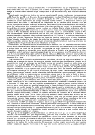 comenzaron a despertarse. En aquel entonces Anu no tenía sentimientos. Vio que empezabais a escapar
de su control total pero sabía, no obstante, que el uranio le capacitaba para vigilaros incluso cuando ibais
a llegar al final del Gran Calendario Maya, una época en la que Anu estaría muy lejos de vuestro sistema
solar".
   "Cuando estáis bajo el control de Anu, las fuerzas arquetípicas 4D pueden impulsaros a vivir sus dramas
en 3D. Recordad que 4D es la dimensión de mayor polarización mientras 3D es la dimensión de las cuatro
direcciones que hace que las cosas sucedan. Después de 5000 años, el uranio esta totalmente
contaminado con los desperdicios del cuerpo emocional -karma humano. Los Pleyadianos bromean y lo
llaman vuestro `Anu karma'. El resultado de ser zarandeados por 4D, pasando de un extremo a otro, es
que los sentimientos humanos están muy acelerados. Estáis siendo conectados globalmente y la radiación
activa de `La Bomba de Anu' no puede contener toda esta creatividad sin rumbo. Las emociones están
derramándose en reinos inapropiados cuando vosotros corréis hacia delante y hacia atrás como ratas en
un laboratorio psicológico. El uranio retiene en vuestros cuerpos físicos las vibraciones que resuenan con las
agendas de Anu. No obstante, debido al principio de vida media, puedo ver cómo la Bomba original de Anu
está chisporroteando. Puedo descodificar parte de esto junto con vosotros, dado que el plutonio es un
elemento inestable que resuena más con el ciclo pleyadiano de 26.000 años. El plutonio de vuestro entorno
es letal para todos los Pleyadianos. Recordad que puedo ver vuestros cuerpos como si fueran contadores
`Geiger' visuales y noto cómo las clavijas de control de los Anunnaki, implantadas en vuestros cuerpos,
están empezando a soltarse. Cuando transmutáis emociones estáis transmutando plutonio y, entonces, los
Pleyadianos tienen mayor libertad de irradiar más amor a la Tierra".
   "Mientras tanto, los complejos militares e industriales están liberando cada vez más radiaciones en vuestro
entorno. Nadie parece ser capaz de parar esto pues creéis que son Dios ya que todo este asunto está ligado
al antiguo juego de poder de los Anunnaki. Los Anunnaki os están impulsando a fabricar materiales
radioactivos y vosotros os comportáis como zombis elevando a Einstein a la categoría de un dios.
¡Despabilad, gentes! ¡La factura que estáis pagando por ser envenenados es atroz! No obstante, el mayor
nivel de radiación es beneficioso para las formas de vida nibiruanas. Ellos están planeando crear un planeta
radioactivo para vivir en él si vosotros sois lo suficientemente estúpidos como para destruir la tercera
dimensión de la Tierra".
   "Es el momento de recordaron que solamente estoy discutiendo los aspectos 3D y 4D de la radiación. La
radiación es un estupendo ejemplo de cómo una situación puede parecer absolutamente negativa en el
espacio/tiempo lineal; sin embargo, su significado cambia por completo cuando es visto desde una
dimensión más sutil. En 1986, Chris Griscom contó a mi vehículo que el cuerpo emocional ha estado
vibrando a una frecuencia inferior a la del cuerpo físico. Cuando ella oyó esto, nosotros, los Pleyadianos nos
alegramos muchísimo ya que explicaba algo que yo no había sido capaz de entender. Habíamos tenido
dificultades de comprender por qué razón no os limpiabais con mayor rapidez: Desde nuestra perspectiva, la
primera `Bomba de Anu' puso en marcha este retraso de la frecuencia del cuerpo emocional y pudimos ver
que el bloqueo residía en vuestros cuerpos emocionales. Ahora, que se ha vuelto a dividir el átomo -
dualizado, para que pueda buscar la fusión en vuestra realidad- tenéis que acelerar vuestros cuerpos
emocionales para que alcancen su propia frecuencia, normalmente más alta".
   "¡Escuchad, gentes, vuestra integridad debe buscarse dentro de vuestros cuerpos! Los extraterrestres sólo
pueden invadir vuestras emociones cuando pertenecen a dimensiones superiores. Observad el dosel 4D de
la ilustración 10. Claro está, una vez invadidos emocionalmente, vuestros cuerpos pueden enfermar y
entonces se os puede atacar en aquellos lugares donde se hayan instalado frecuencias que no estén en
consonancia con vuestro cuerpo. No estáis en la integridad cuando vuestras emociones son más densas
que vuestros cuerpos y esto es lo que os predispone a la invasión. Visto desde mi perspectiva 5D os puedo
decir que, durante la aceleración energética, la simbiosis natural de los sentimientos con el uranio acelerará
vuestros cuerpos emocionales y vuestro Yo Superior pleyadiano se convertirá en el verdadero centro
mientras habitéis en la Tierra. Con un cuerpo emocional acelerado vuestro corazón será activado por los
Pleyadianos. La resonancia del uranio con el ciclo galáctico indica que los humanos deben elevar su
frecuencia de vibración hasta igualarla con el uranio. Así podréis `irradiar' amor incondicional de forma
natural centrándoos en vuestro corazón y todas las dimensiones se abrirán simultáneamente".
   "La siguiente cuestión que debe ser despejada es si Anu puso esta Bomba para hacer exactamente
esto, -aumentar la vibración de humanidad. Desde mi perspectiva como pleyadiana es difícil confiar en la
posibilidad de que Anu haya tomado esta decisión amorosa pues, aparentemente, carece de amabilidad y
compasión para con la humanidad. Es un paseo fascinante sobre el filo de una navaja ya que, a pesar de
manipular vuestro planeta, los Anunnaki han jugado un papel muy paternal y para vosotros todos los
aspectos de vuestros padres son valiosos".
   "Al igual que todos los padres, muchas facetas de sus actividades tienen que ver con animaros para que
crezcáis y os desarrolléis lenta pero seguramente y, por esto, este asunto es tan confuso. En la Tierra
muchos padres, especialmente aquellos que pertenecen a tribus que viven apartados de influencias
externas, son amorosos a la manera 5D pleyadiana y sus niños tienen una confianza ilimitada. El com-
portamiento paternal de Anu no es amoroso ni compasivo. Se parece más bien a la conducta de la
mayoría de los padres del mundo occidental. Si revivierais vuestras propias experiencias con vuestros
padres y separaseis aquellos momentos en los que ellos sentían verdadero amor y preocupación por
                                                     54
 