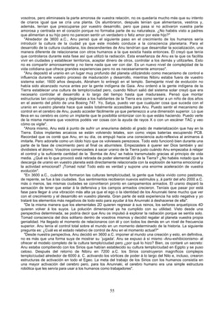 vosotros, pero eliminaseis la parte amorosa de vuestra relación, no os quedaría mucho más que su intento
de criaros igual que se cría una planta. Os alumbraron, después tenían que alimentaros, vestiros y,
además, tenían que preocuparse por vuestro desarrollo, pero que pasa si no activaron vuestra parte
amorosa y centrada en el corazón porque no formaba parte de su naturaleza. ¿No habéis visto a padres
que alimentan a su hijo pero no parecen sentir un verdadero o feliz amor por este hijo?"
   "Alrededor de 3600 a.C., Anu pensó que el siguiente paso en el crecimiento de los humanos sería
introducir la cultura de la ciudad ya que este modelo conduce a la consciencia planetaria. Para el
desarrollo de la cultura ciudadana, los descendientes de Anu tendrían que desarrollar la socialización, una
manera diferente de relacionarse con otros humanos a la que existía hasta entonces. Él creyó que tenía
que controlaros durante esta fase así que utilizó la radiación. Esta enseñanza de Anu es la que os facilita
vivir en ciudades y establecer territorios, aceptar dinero de otros, controlar a los demás y utilizarles. Esto
no es compartir amorosamente y no tiene nada que ver con dar. Es un nuevo nivel de complejidad de la
vida cotidiana que ofrece grandes experiencias pero no es necesariamente amoroso".
   "Anu depositó el uranio en un lugar muy profundo del planeta utilizándolo como mecanismo de control e
influencia durante vuestro proceso de maduración y desarrollo, mientras Nibiru estaba fuera de vuestro
sistema solar; 1600 años después, Abraham lo entregó en el templo. Semejante nivel de evolución no
había sido alcanzado nunca antes por la gente indígena de Gaia. Anu ordenó a la gente indígena de la
Tierra establecer una cultura de templo/ciudad pero, cuando Niburi salió del sistema solar creyó que era
necesario controlar el desarrollo a lo largo del tiempo hasta que maduraseis. Pensó que montar
estructuras tan complejas y dejárselas a los habitantes de la Tierra era como sentar a un niño de dos años
en el asiento del piloto de una Boeing 747. Yo, Satya, puedo ver que cualquier cosa que suceda con el
uranio en vuestro planeta hace que seáis totalmente accesibles para Anu. Puedo sentir el mecanismo de
control en el cerebro de Anu, puedo acceder fácilmente ya que pertenezco a una dimensión superior. Lo que
lleva en su cerebro es como un implante que le posibilita sintonizar con lo que estáis haciendo. Puedo verle
de la misma manera que vosotros podéis ver cosas con la ayuda de rayos X o con un escáner TAC y veo
cómo os vigila".
   "Ahora mismo, Anu está á punto de sufrir un aneurisma debido al grado de materialización que hay en la
Tierra. Estos implantes arcaicos se están volviendo letales, son como viejas baterías escupiendo PCB.
Recordad que os conté que Anu, en su día, os empujó hacia una consciencia auto-reflexiva al animaros á
imitarle. Pero adorarle como un ídolo hizo que os volvieseis perezosos. Todo esto funcionó bien durante una
parte de la fase de crecimiento pero al final os aburristeis. Empezasteis á querer ser Dios también y así
dividisteis el átomo. Vosotros comenzasteis á sacar uranio de la Tierra justo cuándo Anu empezaba á relajar
el control y la suficiente cantidad de la `Bomba de Anu' se había transmutado gracias al principio de vida
media. ¿Qué es lo que provocó está retirada de poder elemental 2D de la Tierra? ¿No habéis notado que la
descarga de uranio en vuestro planeta está directamente relacionada con la explosión de karma emocional y
la actividad emocional? ¡Tomad nota! Todo esto es verdad y supone una enorme aceleración de vuestra
evolución".
   "En 3600 a.C., cuándo se formaron las culturas templo/ciudad, la gente que había vivido como pastores,
de repente, se fue á las ciudades. Sus sentimientos recibieron nuevos estímulos y, á partir del año 2000 a.C.
más o menos, las mismas ciudades se convirtieron pronto en campamentos armados. El uranio disparó la
sensación de tener que estar á la defensiva y los campos armados crecieron. Teníais que pasar por está
fase para llegar á una vibración más alta ya que el ego o la identidad de los Anunnaki tiene mucho que ver
con el crecimiento y el desarrollo en vuestro planeta. Gran parte de está experiencia ha sido negativa y yo
trataré los elementos más negativos de todo esto para ayudar á los Anunnaki á deshacerse de ella".
   "De la misma manera que los elementales 2D quieren regresar á sus reinos, los señores arquetípicos 4D
quieren volver á los suyos. La polución dimensional ya ha cumplido con su utilidad. Visto desde una
perspectiva determinada, se podría decir que Anu os impulsó á explorar la radiación porque se sentía solo.
Tomad consciencia del dios solitario dentro de vosotros mismos y decidid regalar al planeta vuestra propia
genialidad. Ha llegado el momento de relacionaros con él y con todos los demás en un nivel de frecuencia
superior. Anu tenía el control total sobre el mundo en un momento determinado de la historia. La siguiente
pregunta es: ¿Cuál es el estado relativo de control de Anu en el momento actual?"
   "Desde nuestra perspectiva, Anu decidió en 3600 a.C. imponer al mundo una creación y esto, en definitiva,
no es más que una forma suya de mostrar su `jugada'. Anu se expuso á sí mismo -Anu-exhibicionismo- al
ofrecer el modelo completo de la cultura templo/ciudad pero ¿por qué lo hizo? Bien, os contaré un secreto:
Anu estaba compitiendo con los Sirios que habían establecido su cultura templo/ciudad en Egipto y se puso
celoso. Después del retorno de Nibiru en 7200 a.C. los Sirios construyeron magníficos complejos
templo/ciudad alrededor de 6000 á. C. activando los vórtices de poder á lo largo del Nilo e, incluso, crearon
estructuras de activación en todo el Egeo. La meta del trabajo de los Sirios con los humanos consistía en
una mayor activación del cerebro pero, para los Anunnaki, el cerebro humano era una simple estructura
robótica que les servía para usar a los humanos como trabajadores".




                                                     55
 