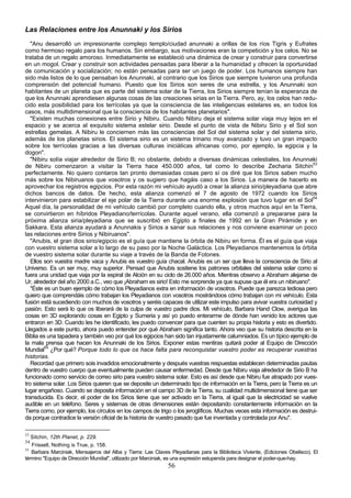 Las Relaciones entre los Anunnaki y los Sirios
   "Anu desarrolló un impresionante complejo templo/ciudad anunnaki a orillas de los ríos Tigris y Eufrates
como hermoso regalo para los humanos. Sin embargo, sus motivaciones eran la competición y los celos. No se
trataba de un regalo amoroso. Inmediatamente se estableció una dinámica de crear y construir para convertirse
en un mogol. Crear y construir son actividades pensadas para liberar a la humanidad y ofrecen la oportunidad
de comunicación y socialización; no están pensadas para ser un juego de poder. Los humanos siempre han
sido más listos de lo que pensaban los Anunnaki, al contrario que los Sirios que siempre tuvieron una profunda
comprensión del potencial humano. Puesto que los Sirios son seres de una estrella, y los Anunnaki son
habitantes de un planeta que es parte del sistema solar de la Tierra, los Sirios siempre tenían la esperanza de
que los Anunnaki aprendiesen algunas cosas de las creaciones sirias en la Tierra. Pero, ay, los celos han redu-
cido esta posibilidad para los terrícolas ya que la consciencia de las inteligencias estelares es, en todos los
casos, más multidimensional que la consciencia de los habitantes planetarios".
   "Existen muchas conexiones entre Sirio y Nibiru. Cuando Nibiru deja el sistema solar viaja muy lejos en el
espacio y se acerca al exquisito sistema estelar sirio. Desde el punto de vista de Nibiru Sirio y el Sol son
estrellas gemelas. A Nibiru le conciernen más las consciencias del Sol del sistema solar y del sistema sirio,
además de los planetas sirios. El sistema sirio es un sistema trinario muy avanzado y tuvo un gran impacto
sobre los terrícolas gracias a las diversas culturas iniciáticas africanas como, por ejemplo, la egipcia y la
dogon".
   "Nibiru solía viajar alrededor de Sirio B; no obstante, debido a diversas dinámicas celestiales, los Anunnaki
de Nibiru comenzaron a visitar la Tierra hace 450.000 años, tal como lo describe Zecharia Sitchin53
perfectamente. No quiero contaros tan pronto demasiadas cosas pero sí os diré que los Sirios saben mucho
más sobre los Nibiruanos que vosotros y os sugiero que hagáis caso a los Sirios. La manera de hacerlo es
aprovechar los registros egipcios. Por esta razón mi vehículo ayudó a crear la alianza sirio/pleyadiana que abre
dichos bancos de datos. De hecho, esta alianza comenzó el 7 de agosto de 1972 cuando los Sirios
intervinieron para estabilizar el eje polar de la Tierra durante una enorme explosión que tuvo lugar en el Sol54
Aquel día, la personalidad de mi vehículo cambió por completo cuando ella, y otros muchos aquí en la Tierra,
se convirtieron en híbridos Pleyadiano/terrícolas. Durante aquel verano, ella comenzó a prepararse para la
próxima alianza siria/pleyadiana que se suscribió en Egipto a finales de 1992 en la Gran Pirámide y en
Sakkara. Esta alianza ayudará a Anunnakis y Sirios a sanar sus relaciones y nos conviene examinar un poco
las relaciones entre Sirios y Nibiruanos".
   "Anubis, el gran dios sirio/egipcio es el guía que mantiene la órbita de Nibiru en forma. Él es el guía que viaja
con vuestro sistema solar a lo largo de su paso por la Noche Galáctica. Los Pleyadianos mantenemos la órbita
de vuestro sistema solar durante su viaje a través de la Banda de Fotones.
   Ellos son vuestra madre vaca y Anubis es vuestro guía chacal. Anubis es un ser que lleva la consciencia de Sirio al
Universo. Es un ser muy, muy superior. Pensad que Anubis sostiene los patrones orbitales del sistema solar como si
fuera una unidad que viaja por la espiral de Alción en su ciclo de 26.000 años. Mientras observo a Abraham alejarse de
Ur, alrededor del año 2000 a.C., veo que ¡Abraham es sirio! Esto me sorprende ya que supuse que él era un nibiruano".
   "Éste es un buen ejemplo de cómo los Pleyadianos extra en información de vosotros. Puede que parezca tediosa pero
quiero que comprendáis cómo trabajan los Pleyadianos con vosotros mostrándoos cómo trabajan con mi vehículo. Esta
fusión está sucediendo con muchos de vosotros y seréis capaces de utilizar este impulso para avivar vuestra curiosidad y
pasión. Esto será lo que os liberará de la culpa de vuestro padre dios. Mi vehículo, Barbara Hand Clow, averigua las
cosas en 3D explorando cosas en Egipto y Sumeria y así yo puedo enterarme de dónde han venido los actores que
entraron en 3D. Cuando les he identificado, les puedo convencer para que cuenten su propia historia y esto es divertido.
Llegados a este punto, ahora puedo entender por qué Abraham significa tanto. Ahora veo que su historia descrita en la
Biblia es una tapadera y también veo por qué los egipcios han sido tan injustamente calumniados. Es un típico ejemplo de
la mala prensa que hacen los Anunnaki de los Sirios. Exponer estas mentiras quitará poder al Equipo de Dirección
Mundial55 ¿Por qué? Porque todo lo que os hace falta para reconquistar vuestro poder es recuperar vuestras
historias.
   Recordad que primero sois invadidos emocionalmente y después vuestras respuestas establecen determinadas pautas
dentro de vuestro cuerpo que eventualmente pueden causar enfermedad. Desde que Nibiru viaja alrededor de Sirio B ha
funcionado como servicio de correo sirio para vuestro sistema solar. Esto es así desde que Nibiru fue atrapado por vues-
tro sistema solar. Los Sirios quieren que se deposite un determinado tipo de información en la Tierra, pero la Tierra es un
lugar engañoso. Cuando se deposita información en el campo 3D de la Tierra, su cualidad multidimensional tiene que ser
transducida. Es decir, el poder de los Sirios tiene que ser activado en la Tierra, al igual que la electricidad se vuelve
audible en un teléfono. Seres y sistemas de otras dimensiones están depositando constantemente información en la
Tierra como, por ejemplo, los círculos en los campos de trigo o los jeroglíficos. Muchas veces esta información es destrui-
da porque contradice la versión oficial de la historia de vuestro pasado que fue inventada y controlada por Anu".

53
   Sitchin, 12th Planet, p. 229.
54
   Frissell, Nothing is True, p. 158.
55
   Barbara Marciniak, Mensajeros del Alba y Tierra: Las Claves Pleyadianas para la Biblioteca Viviente, (Ediciones Obelisco). El
término "Equipo de Dirección Mundial", utilizado por Marciniak, es una expresión estupenda para designar el poder-que-hay.
                                                              56
 