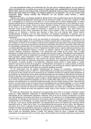 "Anu está especialmente irritado con la información siria. Por esta razón los indígenas egipcios, que aún guardan el
antiguo conocimiento sirio, no permiten que se excave en determinados sitios, especialmente en los túneles debajo del
plató de Gizeh. Seres de otros sistemas están continuamente depositando cosas ahí porque el transductor de vuestro
planeta está situado debajo de la Esfinge y los indígenas egipcios son los guardianes. Una vez que el sistema esté
nuevamente abierto, vosotros recibiréis esta información, así que recordad vuestra herencia y volveos
multidimensionales".
  "Abraham era un Sirio y, sin embargo, guardaba la `Bomba de Anu'. Esto me podría indicar que los Sirios tenían algo
que ver con el deposito de radiaciones. Tal como mi vehículo entiende el modelo, el correo sirio, recogido en 5400
a.C. y entregado en la Tierra en el año 3600 a.C. era el modelo para la cultura templo/ciudad. La cultura
templo/ciudad floreció en el planeta durante unos mil años pero ahora resulta que un Sirio deposita el uranio.
Esta implicación da que pensar. Como ya he dicho, Abraham introdujo el uranio porque Anu estaba celoso
de los Sirios y de su magnífica cultura templo/ciudad en Egipto. Sin embargo, los templos y ciudades
anunnaki nunca tuvieron los niveles de exquisitez y sutileza de los egipcios. ¿Por qué? Porque los
ciudades/estado de Anu fueron construidos por celos y para competir y esto, en última instancia, acaba
siempre en un Sodoma y Gomorra que destruye a Gaia. Era una creación letal. Podría destruir
accidentalmente al planeta y por eso tenía que llevar una limitación incorporada -la radiación- que se
activaría siempre en caso de llegar a un determinado nivel de complejidad en cualquier cultura basada en la
competición".
  "A mi me parece que los Sirios nunca han escondido su información y esto se puede comprobar en los
registros del antiguo Egipto. Si os convirtierais en iniciados podríais leer su información. La frecuencia siria
aún mantiene su forma en 3D en Egipto y está ahí para cualquiera que sepa leerla. Esta energía solamente
es percibida por unos pocos porque para la mayoría es demasiado sutil para ser reconocida, sobre todo para
los arqueólogos profesionales. En los templos de Egipto algunos de vosotros os dais cuenta de que tenéis
un sistema glandular que resuena con Sirio. Excepto por los últimos años, vuestros sistemas endocrinos sólo
han podido leer sentimientos intensos y burdos; no obstante, algunos de vosotros habéis sentido que
vuestros sistemas endocrinos responden a las vibraciones más sutiles de los Sirios. Pero el saber
pleyadiano ha estado activando vuestro timo, una glándula coronaria superior. Esta glándula está disparando
una rápida sanación física en preparación la entrada en el Cinturón de Fotones. Gracias a que los Sirios os
están ayudando, estáis empezando a sentir y a trabajar conscientemente con los sistemas sutiles de las
glándulas. Esta refinada vibración es, para muchos de vosotros, difícil de percibir pero en Egipto resulta
relativamente fácil sentir las diferentes vibraciones, especialmente las cualidades de la vibración nibiruana.
Por ejemplo, si queréis acceder a los Nibiruanos, observad cuando sentís un fuerte golpe en vuestro
abdomen que provoca el cierre de la garganta. Los Pleyadianos os impulsan en vuestro corazón, pulmones,
hígado y piel. Sanar primero las glándulas es más ingenioso y las técnicas de sanación glandular serán la
manera de evitar los sistemas más burdos de la medicina alopática anunnaki".
  "Ya he mencionado que los estados templo/ciudad de Sumeria se convirtieron rápidamente en
campamentos armados lo que en 2024 a.C. resultó finalmente en la destrucción de Sodoma y Gomorra.56 Ya
es hora que os deis cuenta de que la resolución de los conflictos humanos en cualquier parte del planeta no
es posible sin la comprensión de los seres multidimensionales que han estado en este planeta. El Equipo de
Dirección Mundial y otras fuerzas que os limitan son los productos de una confluencia de todas las energías
en este planeta que han manipulado vuestra conducta. ¡Estáis peleando la batalla de otros seres que no son
de la Tierra! Al estar totalmente atrapados en 3D os resulta difícil saber qué os impulsa y, sin embargo,
podríais verlo fácilmente si os volveríais multidimensionales, tal como fuisteis antes de nacer. Recordad que
fue Anu, en primer lugar, él que os empujó hacia la complejidad para que fueseis globales. Lo que en verdad
está sucediendo está más allá de vuestros sueños más atrevidos y nosotros, los Pleyadianos, estamos aquí
para ayudaros á descifrar las claves de la apertura dimensional. Las cosas van á cambiar con mucha rapi-
dez. Es la única manera de evitar otra explosión nuclear -ésta á nivel mundial y no limitada solamente al
Sinaí'.
  "En todas las dimensiones hay estructuras de organización pero sólo en la tercera dimensión existen
gobiernos. Estáis intentando comprender la multidimensionalidad pero os auto-limitáis si aplicáis modelos
estructurales de 3D a dimensiones superiores o inferiores. Esto es lo que le sucede normalmente á la gente
que está trabajando duramente para elevar su consciencia. Se atascan en un fundamentalismo jerárquico
dimensional. Un ejemplo de esto podría ser el Comando Ashtar que describe á la Federación Galáctica 8D
comparándola con el Pentágono. La octava dimensión trabaja con un orden galáctico pero no hay modelos
en 3D que, ni por asomo, puedan describirlo. Otro ejemplo podría ser el reino telúrico 2D cuándo se intenta
describirlo como el `interior de la Tierra'. Si yo descodificase las estructuras de Sirio, Nibiru, las Pléyades o
del interior de la Tierra y utilizase formas de pensamiento 3D os perderíais. Las metáforas son útiles para
modelar conceptos de dimensiones superiores. La Banda de Fotones, por ejemplo, es una metáfora para la
Era de la Luz. Es interesante buscar huellas de dimensiones superiores en 3D sintiendo si las energías en
torno á ellas son demasiado densas o sutiles. Por ejemplo, copos de nieve y cristales son modelos
maravillosos de la geometría 6D; en muchos casos, 5D es patente en las lúcidas vibraciones superiores de


56
     Sitchin, Wars, pp. 310-342.
                                                         57
 
