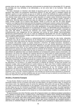 grandes obras de arte; los gatos evidencian continuamente la actividad de los elementales 2D. En general,
los animales son muy sensibles á los elementales y es así como leen á los humanos. Todo está
entrelazado".
   "Yo estoy interesado en Abraham sólo desde el siguiente punto de vista: ¿cuál es la historia real de
Abraham vista desde una perspectiva dimensional superior? El velo que cubre la verdadera historia de
Abraham cautiva á la raza humana ya que es un medio de control 4D codificado de vuestra realidad. Es
decir, los Nibiruanos están utilizando á Abraham como herramienta. Las fuerzas arquetípicas 4D se sienten
muy atraídos hacia estos puntos en los que estáis atascados en vuestro cuerpo emocional porque estos
`puntos calientes' -sistemas de creencias- son los lugares exactos donde todavía pueden controlar e
influenciaros. Mientras sigáis teniendo toda clase de creencias con respecto á vuestro gran padre dios, no
estáis mirando aquello que la historia está tapando. Desde mi punto de vista 5D, las cosas tapadas
contienen una magnifica oportunidad para eliminar bloqueos mortales para vuestros cuerpos emocionales".
   "Durante mucho tiempo os he aconsejado que limpiéis vuestros cuerpos emocionales antes de entrar en la
Banda de Fotones por completo. Ahora os toca estar agradecidos de que está dinámica haya bajado á lo
físico, lo que se demuestra claramente con la experiencia de Diane. Los elementales 2D que favorecieron á
su cuerpo estaban ahí para devolverla á su integridad física; no estaban ahí para controlarla o empujarla de
aquí para allá debido á sistemas de creencias que podían distraerla. ¡Gentes, escuchad ahora
cuidadosamente! ¡Las inteligencias 4D han elaborado una cortina de humo titulada `Demonios/Diablos/
Monstruos/Lucifer/Fantasmas' para que no veáis los inteligentes elementales 2D! ¡Os han engañado para
que les juzguéis negativamente y tengáis miedo á los mismísimos maestros que os conducen directamente
hacia vuestra propia sanación!"
   "Si observáis cómo el uranio pierde su radioactividad debido al principio de vida media, obtendréis
información muy útil de cómo deshaceros de los bloqueos de vuestro propio cuerpo emocional. En el
mundo físico hacen falta cientos de miles de años para eliminar la toxicidad de los elementos radioactivos.
En cualquier vida podéis ocupar un cuerpo masculino o femenino. Si podéis fusionaros, mezclaros e
incorporar completamente vuestra polaridad sexual opuesta en una vida, podréis deshaceros de residuos
tóxicos de una vida media del cuerpo emocional. Relaciones sexuales amorosas tiene lugar tanto en el
plano emocional como físico. Si con vuestro amante conseguís la disolución total de la polaridad podréis
desintoxicar los residuos de vidas enteras desde el comienzo de los tiempos. ¡Imaginad lo que supondría
partir esta resistencia por la mitad cada vez que os fusionáis en un orgasmo! Yo sólo diré: el cronometraje
de la difusión de radiaciones tiene una relación simbiótica con la limpieza de vuestros cuerpos emocionales. Los
Nibiruanos y los Sirios han utilizado con vosotros técnicas de control sobre el cuerpo emocional y éstas
han tenido que ver con el uranio. Daos cuenta de que en vuestro `ahora', la bomba explotó exactamente
en el momento en el que vuestros cuerpos emocionales estaban en su grado máximo de polución -la
Segunda Guerra Mundial. Si seguís el hilo de la re-introducción de la radiación en vuestro entorno, resulta
que está en proporción directa con la polución de vuestros cuerpos emocionales".
   "Pues bien, aquí estáis en 3D, con una gran cantidad de radiación -amplificada para facilitar el acceso a
los Nibiruanos- en el entorno y os estáis acercando a la Banda de Fotones. Al igual que durante una
explosión nuclear, todo se fragmentará en vuestro sistema en algún nivel. Pero si estáis anclados en la
integridad en 3D manteniendo vuestra consciencia, vuestra voz, vuestra conducta, vuestra vida amorosa,
de repente, todo explotará literalmente en millones de fragmentos de luz. Sin embargo, desde mi
perspectiva, tal como os veo ahora mismo, no veo mucha luz en vosotros. De una manera u otra es un
asunto que os preocupa extraordinariamente. Hace que os sintáis como si fuerais a explotar de un
momento a otro y, por eso, nosotros sugerimos una consulta con Anubis de Sirio solicitando su asistencia.
Al fin y al cabo, los Sirios, tuvieron bastante que ver con el hecho de que la radiación se convirtiese en un
factor tan importante en este nivel de vuestra evolución".

Anubis y Vuestros Cuerpos
  "Yo soy Anubis. Desde mi punto de vista, que es sirio, nosotros hemos mantenido una visión de vuestra
dimensión similar a la de un humano cuyo tercer ojo está abierto y le sigue la pista a algo. A nosotros se
nos conoce como `los vigilantes' pero no somos los vigilantes nibiruanos a los que se refiere la Biblia y
que están involucrados personalmente en las agendas y situaciones que observan. Como vigilante sirio,
yo sólo tengo que ver con mantener la integridad física de los cuerpos que cargan con estas agendas y
situaciones -los planetas en vuestro sistema solar y la órbita de vuestro sistema solar alrededor de Alción.
Si no se mantuviesen las pautas de las órbitas en su forma determinados modelos no podrían ocurrir en
su debido tiempo".
  "Si asumís la postura de la Gran Pirámide cuando 3D se fragmente debido a la multidimensionalidad mantendréis la
forma. Sentaos en postura de loto o quedaos de pie y cread energía en vuestras manos mientras formáis triángulos
energéticos con un chakra. Que sea el corazón, el tercer ojo o el chakra corona que haga de vértice de un triángulo
que forma una pirámide. Este vértice puede generar energía sanadora en cualquier cosa. Con esta ayuda podéis
soportar el nuevo campo hasta que os ajustéis a él. Habrá un gran número de personas que necesitará sanación y
esta técnica os mantendrá íntegros en 3D. El hecho de centrar vuestra consciencia en alguna postura corporal os

                                                        58
 