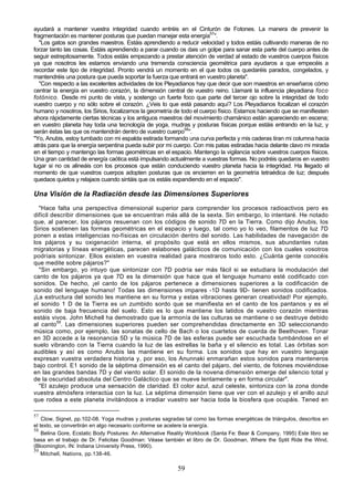 ayudará a mantener vuestra integridad cuando entréis en el Cinturón de Fotones. La manera de prevenir la
fragmentación es mantener posturas que puedan manejar esta energía57".
   "Los gatos son grandes maestros. Estáis aprendiendo a reducir velocidad y todos estáis cultivando maneras de no
forzar tanto las cosas. Estáis aprendiendo a parar cuando os dais un golpe para sanar esta parte del cuerpo antes de
seguir estrepitosamente. Todos estáis empezando a prestar atención de verdad al estado de vuestros cuerpos físicos
ya que nosotros les estamos enviando una tremenda consciencia geométrica para ayudaros a que empecéis a
recordar este tipo de integridad. Pronto vendrá un momento en el que todos os quedaréis parados, congelados, y
mantendréis una postura que pueda soportar la fuerza que entrará en vuestro planeta".
   "Con respecto a las excelentes actividades de los Pleyadianos hay que decir que son maestros en enseñaros cómo
centrar la energía en vuestro corazón, la dimensión central de vuestro reino. Llamaré la influencia pleyadiana foco
fotónico. Desde mi punto de vista, y sostengo un fuerte foco que parte del tercer ojo sobre la integridad de todo
vuestro cuerpo y no sólo sobre el corazón. ¿Veis lo que está pasando aquí? Los Pleyadianos focalizan el corazón
humano y nosotros, los Sirios, focalizamos la geometría de todo el cuerpo físico. Estamos haciendo que se manifiesten
ahora rápidamente ciertas técnicas y los antiguos maestros del movimiento chamánico están apareciendo en escena;
en vuestro planeta hay toda una tecnología de yoga, mudras y posturas físicas porque estáis entrando en la luz, y
serán éstas las que os mantendrán dentro de vuestro cuerpo58".
"Yo, Anubis, estoy tumbado con mi espalda estirada formando una curva perfecta y mis caderas tiran mi columna hacia
atrás para que la energía serpentina pueda subir por mi cuerpo. Con mis patas estiradas hacia delante clavo mi mirada
en el tiempo y mantengo las formas geométricas en el espacio. Mantengo la vigilancia sobre vuestros cuerpos físicos.
Una gran cantidad de energía caótica está impulsando actualmente a vuestras formas. No podréis quedaros en vuestro
lugar si no os alineáis con los procesos que están conduciendo vuestro planeta hacia la integridad. Ha llegado el
momento de que vuestros cuerpos adopten posturas que os encierren en la geometría tetraédica de luz; después
quedaos quietos y relajaos cuando sintáis que os estáis expandiendo en el espacio".

Una Visión de la Radiación desde las Dimensiones Superiores
  "Hace falta una perspectiva dimensional superior para comprender los procesos radioactivos pero es
difícil describir dimensiones que se encuentran más allá de la sexta. Sin embargo, lo intentaré. He notado
que, al parecer, los pájaros resuenan con los códigos de sonido 7D en la Tierra. Como dijo Anubis, los
Sirios sostienen las formas geométricas en el espacio y luego, tal como yo lo veo, filamentos de luz 7D
ponen a estas inteligencias no-físicas en circulación dentro del sonido. Las habilidades de navegación de
los pájaros y su oxigenación interna, el propósito que está en ellos mismos, sus abundantes rutas
migratorias y líneas energéticas, parecen eslabones galácticos de comunicación con los cuales vosotros
podríais sintonizar. Ellos existen en vuestra realidad para mostraros todo esto. ¿Cuánta gente conocéis
que medite sobre pájaros?"
  "Sin embargo, yo intuyo que sintonizar con 7D podría ser más fácil si se estudiara la modulación del
canto de los pájaros ya que 7D es la dimensión que hace que el lenguaje humano esté codificado con
sonidos. De hecho, ¡el canto de los pájaros pertenece a dimensiones superiores a la codificación de
sonido del lenguaje humano! Todas las dimensiones impares -1D hasta 9D- tienen sonidos codificados.
¡La estructura del sonido les mantiene en su forma y estas vibraciones generan creatividad! Por ejemplo,
el sonido 1 D de la Tierra es un zumbido sordo que se manifiesta en el canto de los pantanos y es el
sonido de baja frecuencia del suelo. Esto es lo que mantiene los latidos de vuestro corazón mientras
estáis vivos. John Michell ha demostrado que la armonía de las culturas se mantiene o se destruye debido
al canto59. Las dimensiones superiores pueden ser comprehendidas directamente en 3D seleccionando
música como, por ejemplo, las sonatas de cello de Bach o los cuartetos de cuerda de Beethoven. Tonar
en 3D accede a la resonancia 5D y la música 7D de las esferas puede ser escuchada tumbándose en el
suelo vibrando con la Tierra cuando la luz de las estrellas la baña y el silencio es total. Las órbitas son
audibles y así es como Anubis las mantiene en su forma. Los sonidos que hay en vuestro lenguaje
expresan vuestra verdadera historia y, por eso, los Anunnaki enmarañan estos sonidos para manteneros
bajo control. E1 sonido de la séptima dimensión es el canto del pájaro, del viento, de fotones moviéndose
en las grandes bandas 7D y del viento solar. El sonido de la novena dimensión emerge del silencio total y
de la oscuridad absoluta del Centro Galáctico que se mueve lentamente y en forma circular".
  "El azulejo produce una sensación de claridad. El color azul, azul celeste, sintoniza con la zona donde
vuestra atmósfera interactúa con la luz. La séptima dimensión tiene que ver con el azulejo y el anillo azul
que rodea a este planeta invitándoos a irradiar vuestro ser hacia toda la biosfera que ocupáis. Tened en

57
    Clow, Signet, pp.102-08. Yoga mudras y posturas sagradas tal como las formas energéticas de triángulos, descritos en
el texto, se convertirán en algo necesario conforme se acelere la energía.
58
    Belina Gore, Ecstatic Body Postures: An Alternative Reality Workbook (Santa Fe: Bear & Company, 1995) Este libro se
basa en el trabajo de Dr. Felicitas Goodman: Véase también el libro de Dr. Goodman, Where the Sptit Ride the Wind,
(Bloomington, IN: Indiana University Press, 1990).
59
    Mitchell, Nations, pp.138-46.

                                                          59
 