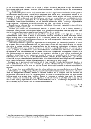 ya que se puede impedir su visión con un pulgar. ¡La Tierra en cambio, es todo el mundo! ¡Es el lugar de
los grandes océanos y mareas y enormes sierras montañosas y terribles huracanes! ¡De temporales de
nieve y avalanchas!
  La grandeza de Copérnico reside en que con su libro provocó un proceso mediante el cual la mayoría de
los pensadores avanzados de Europa podían vislumbrar esta nueva, sutil y sorprendente verdad: el Sol
reside en el centro del sistema solar mientras la Tierra, Marte, Júpiter y todos los demás planetas giran
alrededor de él. Sin embargo, la parte desafortunada era que nos convenció de que nuestros sentimientos
y nuestras intuiciones no eran fiables. A partir de entonces, todos los trabajos que tenían en cuenta estas
maneras de saber -y ciertamente éstas son las maneras primordiales en La Cosmología Pleyadiana de
Clow- debían ser consideradas sin sentido, estúpidas, sin valor y una pérdida de tiempo.
  ¿De qué manera, entonces, debe uno acercarse a los trabajos visionarios y especulativos, especialmente
al que tiene usted en sus manos?
  Considero que existen tres aproximaciones básicas: la primera sería la de la ciencia moderna y
mayoritaria, que considera toda discusión basada en la astrología o sintonización galáctica como inútil. Este
acercamiento es el que caracteriza a la mayoría de científicos de hoy en día.
  La segunda aproximación consiste en considerar semejante trabajo como algo que es literal y
científicamente cierto, similar al modo en que algunas personas consideran la Biblia como algo literal y
científicamente cierto. Este acercamiento, tal vez incluso más popular que el primero, tiene el desgraciado
defecto de enfrentar a sus seguidores con la ciencia que es la aproximación más poderosa, más consen-
suada de nuestra cultura a la verdad.
  La tercera aproximación, sugerida por el propio texto, es la de pensar que este trabajo pertenece al ámbito
de la poesía. Para poder comprender cómo una visión poética puede ser cierta, pero cierta de una manera
diferente a la certeza científica, me gustaría ofrecer las dos siguientes explicaciones e imágenes de La
Cosmología Pleyadiana como conjunto: Imagínese el momento en que Beethoven tocó por primera vez su
"Oda a la Alegría" en una habitación vacía. Pero la habitación no estaba vacía si tenemos en cuenta todas
las formas de vida, particularmente los procariotas unicelulares que estaban, imaginémoslo, flotando en el
aire. Indudablemente -si podemos suponerle a un organismo unicelular la más mínima sensibilidad- los
susodichos procariotas no eran capaces de apreciar la música que estaba llenando la habitación. ¿Qué
hubiera sucedido si una sola, de un billón de estas criaturas, una sola, hubiera sido un genio? ¿Qué hubiera
sucedido si en lugar de simplemente permitir que las vibraciones musicales revoloteasen a través de ella sin
darse cuenta de nada, esta criatura hubiera despertado a la presencia de algo grande?
  Es seguro que lo que experimentaría sería sólo la más miserable nimiedad de la realidad global de la
música de Beethoven, pero ¿no sería concebible que hubiera sido sacudida por una extraña sensación de
que una magnificencia mucho más allá de sus usuales actividades cotidianas la habría impregnado de
repente?
  Si un humano tiene la sensibilidad de responder ante una inteligencia que pasa rápidamente por la Galaxia
de la Vía Láctea -una inteligencia que ha organizado trescientos billones de estrellas durante diez billones de
años, una inteligencia cuya forma y manera de funcionar está más allá de cualquier cosa aún articulada por
las técnicas cuidadosas y empíricas de la astronomía moderna- uno puede imaginarse que este humano
hubiera creado una fantasía loca y poética. Cuando el neocortex, o cualquier otra región del sistema
nervioso central, es encendido por una gigantesca mente cibernética o galáctica, uno puede esperar
escuchar las locas y especulativas visiones de Barbara Hand Clow de La Cosmología Pleyadiana, pero no
las prudentes y seguras afirmaciones de una verdad trasnochada.

                                                                                                       Brian Swimme*, Ph. D.
                                                                                                                Agosto 1995




*
 Brian Swimme es cosmólogo y físico de la gravedad del Insitute of Integral Studies de California. Es el autor de The Universe is a
Green Dragon y coautor, junto con Thomas Berry, de The Universe Story.

                                                                6
 