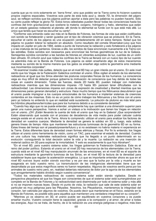 cuenta que ya no vivís solamente en `tierra firme', sino que podéis ver la Tierra como lo hicieron vuestros
propios viajeros espaciales. Vosotros sois parte de esta bola azul y, desde 7D, la dimensión del pájaro
azul, se reflejan sonidos que los pájaros podrían aportar a ésta pero las palabras no pueden hacerlo. Sólo
su canto puede reflejar la gloria 7D. Estos tonos celestiales pueden llevar todas las consciencias hasta los
confines del tirón gravitacional que sostiene la materia -oxígeno, hidrógeno y helio, elementos que están
en un estado gaseoso rodeando al planeta- allí donde lo elemental se funde con lo que está más allá. Lo
único que tenéis que hacer es escuchar su canto".
  "Conforme vais entrando cada vez más en la Banda de Fotones, las formas de vida que están codificados
con sonido se fortalecerán y serán guiados por el tipo de vibración cósmica que se producirá. En la Tierra,
escuchar el canto de los pájaros es una ocupación verdaderamente útil en estos tiempos. Notad que los
pájaros no pueden tolerar la radiación en absoluto. Como resultado del cometa Shoemaker-Levy que hizo
impacto en Júpiter en julio de 1994, estáis a punto de transmutar la radiación y esto fortalecerá a los pájaros
y a las criaturas de los pantanos. Gracias a ello, los sonidos de Gaia sincronizan nuevamente a la Tierra con
las estrellas. Estos sonidos son necesarios para sincronizar las formas geométricas de luz de la Galaxia.
Semejantes sonidos convierten a las bandas de fotones en vibrantes autopistas de luz, cuerdas de un violín
bien afinado. El cinturón azul que rodea los confines de la Tierra se llenará con un nuevo tipo de luz cuando
os adentréis más en la Banda de Fotones. Los pájaros os están enseñando algo de estos mecanismos
mediante su sonido de la misma manera que los gatos os enseñan algo sobre la geometría siria mediante
sus movimientos corporales".
  "Al examinar niveles más sutiles, detecto que en el nivel 8D hay un gran interés por el uranio. En este nivel
siento que los Vegas de la Federación Galáctica controlan el uranio. Ellos vigilan el estado de los elementos
radioactivos al igual que los Sirios atienden las posturas corporales físicas de los humanos. La consciencia
vega es muy difícil de detectar porque gobierna la motivación -la consciencia que hay detrás de todas las
cosas en vuestra dimensión. Todas las fuerzas, desde 2D hasta 8D, pueden trabajar con materiales
radioactivos mientras que las dimensiones impares -1D hasta 9D- parecen tener dificultades con la
radioactividad. Las dimensiones impares son zonas de expresión de creatividad y libertad mientras que las
dimensiones pares generan densidad y estructura. Hace mucho tiempo que los Nibiruanos descubrieron que
el uranio puede impregnar a los cuerpos emocionales de los humanos e implantar sistemas de creencias
contenidos en los miasmas. Esto no es un juicio de cómo trabajan los Nibiruanos y los Sirios con el uranio
pero yo todavía no entiendo lo que en realidad está sucediendo. La polución de plutonio es más letal para
los híbridos pleyadianos/terrícolas que para los humanos debido a su consistente densidad".
  "Cuando hay algo que no se puede entender, simplemente hay que cambiar a una dimensión superior para
ganar una nueva perspectiva. Vamos a echar un vistazo a la motivación que tienen los Vegas en relación
con el uranio. ¡Oh! ¡Están llevando la cuenta de todo el uranio que hay en la Galaxia! ¡Que sorprendente!
Están observando qué sucede con el proceso de decadencia de vida media para poder calcular cuánta
energía existe en el uranio de la Tierra. Ahora lo comprendo: utilizan el uranio para analizar los factores de
densidad en vuestros cuerpos. Mediante la densidad se genera la solidez en 3D y, luego, esta solidez
genera líneas de tiempo -hilos que mantienen las estructuras luminosas de la geometría 6D en su forma.
Estas líneas del tiempo son el pasado/presente/futuro y si no existiesen no habría materia ni experiencia en
la Tierra. Estos diferentes tipos de densidad crean formas etéricas y físicas. Por fin lo entiendo: los Vegas
utilizan el uranio como herramienta de visión, como un TAC, para examinar el estado de densidad. Cuando
en una cultura hay materiales radioactivos significa que ha llegado a un punto determinado en su
evolución -consiguiendo la total decisión sobre la vida y la muerte. La radiación es una inserción de
material caótico en 3D para explorar la inmortalidad. Y esto es exactamente lo que hizo Abraham".
  "En el nivel 8D, para vuestro sistema solar, los Vegas gobiernan la Federación Galáctica. Éste es el
reino del poder político. Estando el uranio en el nivel 2D hay resonancia de los elementales con la Tierra;
cuando está en el nivel 4D hay manipulación anunnaki de las emociones; en el nivel 6D es el soporte de
estructura mediante la geometría luminosa de los Sirios; en el nivel 8D la lectura de la densidad para
establecer leyes que regulan la aceleración energética. Lo que es importante entender ahora es que en el
nivel 8D nuevas leyes están siendo escritas y es por eso que la lucha por la vida y muerte es tan
exagerada en todo vuestro reino. La transmutación de las inteligencias elementales tiene que ser
desarrollada ya que estos magníficos seres no fueron respetados. Algunos de vosotros sentís pena por los
animales de vuestro reino pero, en, realidad deberíais retorceros de dolor por la agonía de los elementales
que arrogantemente habéis dividido según vuestra conveniencia".
  "Todos los materiales radioactivos de vuestro sistema solar están siendo vigilados. Desde mi
perspectiva pleyadiana sé que los Vegas son conscientes de que el sistema solar está sumergiéndose por
completo en la Banda de Fotones y la radioactividad será diseminada por todo el sistema solar y más allá
si no se imponen nuevas leyes. Desde mi punto de vista, la radiación que sale de este sistema solar en
particular es muy peligrosa para las Pléyades. Nosotros, los Pleyadianos, mantenemos la integridad del
corazón, tan valorada por algunos de vosotros. Os puedo decir que mantenerse en el físico, estando en la
Banda de Fotones, es posible sólo para aquellos que mantienen una verdadera integridad en su corazón".
  "Mientras yo os observo en 3D, el uranio puede ser equilibrado en vuestros corazones y os puede
enseñar mucho. Vuestro corazón tiene la capacidad, gracias a la compasión y al amor, de amar a todas
las energías. Aquí no se trata, de hecho, de sí la radiación es una energía peligrosa o negativa; más bien
                                                      60
 