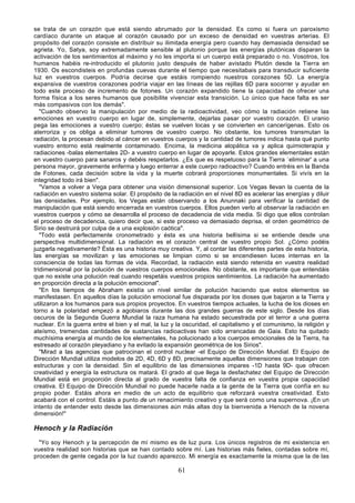 se trata de un corazón que está siendo abrumado por la densidad. Es como si fuera un paroxismo
cardíaco durante un ataque al corazón causado por un exceso de densidad en vuestras arterias. El
propósito del corazón consiste en distribuir su ilimitada energía pero cuando hay demasiada densidad se
agrieta. Yo, Satya, soy extremadamente sensible al plutonio porque las energías plutónicas disparan la
activación de los sentimientos al máximo y no les importa si un cuerpo está preparado o no. Vosotros, los
humanos habéis re-introducido el plutonio justo después de haber avistado Plutón desde la Tierra en
1930. Os escondisteis en profundas cuevas durante el tiempo que necesitabais para transducir suficiente
luz en vuestros cuerpos. Podría decirse que estáis rompiendo nuestros corazones 5D. La energía
expansiva de vuestros corazones podría viajar en las líneas de las rejillas 6D para socorrer y ayudar en
todo este proceso de incremento de fotones. Un corazón expandido tiene la capacidad de ofrecer una
forma física a los seres humanos que posibilite vivenciar esta transición. Lo único que hace falta es ser
más compasivos con los demás".
   "Cuando observo la manipulación por medio de la radioactividad, veo cómo la radiación retiene las
emociones en vuestro cuerpo en lugar de, simplemente, dejarlas pasar por vuestro corazón. El uranio
pega las emociones a vuestro cuerpo; éstas se vuelven locas y se convierten en cancerígenas. Esto os
aterroriza y os obliga a eliminar tumores de vuestro cuerpo. No obstante, los tumores transmutan la
radiación, la procesan debido al cáncer en vuestros cuerpos y la cantidad de tumores indica hasta qué punto
vuestro entorno está realmente contaminado. Encima, la medicina alopática va y aplica quimioterapia y
radiaciones -balas elementales 2D- a vuestro cuerpo en lugar de apoyarle. Estos grandes elementales están
en vuestro cuerpo para sanaros y debéis respetarlos. ¿Es que es respetuoso para la Tierra `eliminar' a una
persona mayor, gravemente enferma y luego enterrar a este cuerpo radioactivo? Cuando entréis en la Banda
de Fotones, cada decisión sobre la vida y la muerte cobrará proporciones monumentales. Si vivís en la
integridad todo irá bien".
   "Vamos a volver a Vega para obtener una visión dimensional superior. Los Vegas llevan la cuenta de la
radiación en vuestro sistema solar. El propósito de la radiación en el nivel 8D es acelerar las energías y diluir
las densidades. Por ejemplo, los Vegas están observando a los Anunnaki para verificar la cantidad de
manipulación que está siendo encerrada en vuestros cuerpos. Ellos pueden verlo al observar la radiación en
vuestros cuerpos y cómo se desarrolla el proceso de decadencia de vida media. Si digo que ellos controlan
el proceso de decadencia, quiero decir que, si este proceso va demasiado deprisa, el orden geométrico de
Sirio se destruirá por culpa de a una explosión caótica".
   "Todo está perfectamente cronometrado y ésta es una historia bellísima si se entiende desde una
perspectiva multidimensional. La radiación es el corazón central de vuestro propio Sol. ¿Cómo podéis
juzgarla negativamente? Ésta es una historia muy creativa. Y, al contar las diferentes partes de esta historia,
las energías se movilizan y las emociones se limpian como si se encendiesen luces internas en la
consciencia de todas las formas de vida. Recordad, la radiación está siendo retenida en vuestra realidad
tridimensional por la polución de vuestros cuerpos emocionales. No obstante, es importante que entendáis
que no existe una polución real cuando respetáis vuestros propios sentimientos. La radiación ha aumentado
en proporción directa a la polución emocional".
   "En los tiempos de Abraham existía un nivel similar de polución haciendo que estos elementos se
manifestasen. En aquellos días la polución emocional fue disparada por los dioses que bajaron a la Tierra y
utilizaron a los humanos para sus propios proyectos. En vuestros tiempos actuales, la lucha de los dioses en
torno a la polaridad empezó a agobiaros durante las dos grandes guerras de este siglo. Desde los días
oscuros de la Segunda Guerra Mundial la raza humana ha estado secuestrada por el terror a una guerra
nuclear. En la guerra entre el bien y el mal, la luz y la oscuridad, el capitalismo y el comunismo, la religión y
ateísmo, tremendas cantidades de sustancias radioactivas han sido arrancadas de Gaia. Esto ha quitado
muchísima energía al mundo de los elementales, ha polucionado a los cuerpos emocionales de la Tierra, ha
estresado al corazón pleyadiano y ha evitado la expansión geométrica de los Sirios".
   "Mirad a las agencias que patrocinan el control nuclear -el Equipo de Dirección Mundial. El Equipo de
Dirección Mundial utiliza modelos de 2D, 4D, 6D y 8D, precisamente aquellas dimensiones que trabajan con
estructuras y con la densidad. Sin el equilibrio de las dimensiones impares -1D hasta 9D- que ofrecen
creatividad y energía la estructura os matará. El grado al que llega la desfachatez del Equipo de Dirección
Mundial está en proporción directa al grado de vuestra falta de confianza en vuestra propia capacidad
creativa. El Equipo de Dirección Mundial no puede hacerle nada a la gente de la Tierra que confía en su
propio poder. Estáis ahora en medio de un acto de equilibrio que reforzará vuestra creatividad. Esto
acabará con el control. Estáis a punto de un renacimiento creativo y que será como una supernova. ¡En un
intento de entender esto desde las dimensiones aún más altas doy la bienvenida a Henoch de la novena
dimensión!"

Henoch y la Radiación
  "Yo soy Henoch y la percepción de mí mismo es de luz pura. Los únicos registros de mi existencia en
vuestra realidad son historias que se han contado sobre mí. Las historias más fieles, contadas sobre mí,
proceden de gente cegada por la luz cuando aparezco. Mi energía es exactamente la misma que la de las

                                                       61
 