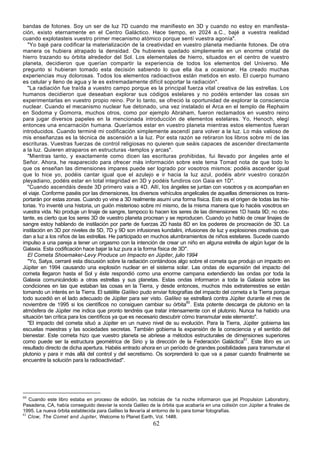 bandas de fotones. Soy un ser de luz 7D cuando me manifiesto en 3D y cuando no estoy en manifesta-
ción, existo eternamente en el Centro Galáctico. Hace tiempo, en 2024 a.C., bajé a vuestra realidad
cuando explotasteis vuestro primer mecanismo atómico porque sentí vuestra agonía".
   "Yo bajé para codificar la materialización de la creatividad en vuestro planeta mediante fotones. De otra
manera os hubiera atrapado la densidad. Os hubiereis quedado simplemente en un enorme cristal de
hierro trazando su órbita alrededor del Sol. Los elementales de hierro, situados en el centro de vuestro
planeta, decidieron que querían compartir la experiencia de todos los elementos del Universo. Me
pregunto si hubieran tomado esta decisión sabiendo lo que ella iba a ocasionar. Ha creado muchas
experiencias muy dolorosas. Todos los elementos radioactivos están metidos en esto. El cuerpo humano
es celular y lleno de agua y le es extremadamente difícil soportar la radiación".
   "La radiación fue traída a vuestro campo porque es la principal fuerza vital creativa de las estrellas. Los
humanos decidieron que deseaban explorar sus códigos estelares y no podéis entender las cosas sin
experimentarlas en vuestro propio reino. Por lo tanto, se ofreció la oportunidad de explorar la consciencia
nuclear. Cuando el mecanismo nuclear fue detonado, una vez instalado el Arca en el templo de Rephaim
en Sodoma y Gomorra, muchos otros, como por ejemplo Abraham, fueron reclamados en vuestro reino
para jugar diversos papeles en la mencionada introducción de elementos estelares. Yo, Henoch, elegí
entonces una encarnación humana. Queríamos estar en vuestro planeta mientras estos elementos fueran
introducidos. Cuando terminé mi codificación simplemente ascendí para volver a la luz. Lo más valioso de
mis enseñanzas es la técnica de ascensión a la luz. Por esta razón se retiraron los libros sobre mí de las
escrituras. Vuestras fuerzas de control religiosas no quieren que seáis capaces de ascender directamente
a la luz. Quieren atraparos en estructuras -templos y arcas".
   "Mientras tanto, y exactamente como dicen las escrituras prohibidas, fui llevado por ángeles ante el
Señor. Ahora, he reaparecido para ofrecer más información sobre este tema Tomad nota de que todo lo
que os enseñan las dimensiones impares puede ser logrado por vosotros mismos: podéis ascender igual
que lo hice yo, podéis cantar igual que el azulejo e ir hacia la luz azul, podéis abrir vuestro corazón
pleyadiano, podéis estar en total integridad en 3D y podéis fundiros con Gaia en 1D".
   "Cuando ascendáis desde 3D primero vais a 4D. Allí, los ángeles se juntan con vosotros y os acompañan en
el viaje. Conforme paséis por las dimensiones, los diversos vehículos angelicales de aquellas dimensiones os trans-
portarán por estas zonas. Cuando yo vine a 3D realmente asumí una forma física. Esto es el origen de todas las his-
torias. Yo inventé una historia, un guión misterioso sobre mí mismo, de la misma manera que lo hacéis vosotros en
vuestra vida. No produje un linaje de sangre, tampoco lo hacen los seres de las dimensiones 1D hasta 9D; no obs-
tante, es cierto que los seres 3D de vuestro planeta procrean y se reproducen. Cuando yo hablo de crear linajes de
sangre estoy hablando de instilación por parte de fuerzas 2D hasta 8D en los poderes de procreación de 3D. La
instilación en 3D por niveles de 5D, 7D y 9D son infusiones kundalini, infusiones de luz y explosiones creativas que
dan a luz a los niños de las estrellas. He participado en muchos alumbramientos de niños estelares. Sucede cuando
impulso a una pareja a tener un orgasmo con la intención de crear un niño en alguna estrella de algún lugar de la
Galaxia. Esta codificación hace bajar la luz pura a la forma física de 3D".
   El Cometa Shoemaker-Levy Produce un Impacto en Júpiter, julio 1994
   "Yo, Satya, cerraré esta discusión sobre la radiación contándoos algo sobre el cometa que produjo un impacto en
Júpiter en 1994 causando una explosión nuclear en el sistema solar. Las ondas de expansión del impacto del
cometa llegaron hasta el Sol y éste respondió como una enorme campana extendiendo las ondas por toda la
Galaxia comunicándolo a otras estrellas y sus planetas. Estas ondas informaron a toda la Galaxia sobre las
condiciones en las que estaban las cosas en la Tierra, y desde entonces, muchos más extraterrestres se están
tomando un interés en la Tierra. El satélite Galileo pudo enviar fotografías del impacto del cometa a la Tierra porque
todo sucedió en el lado adecuado de Júpiter para ser visto. Galileo se estrellará contra Júpiter durante el mes de
noviembre de 1995 si los científicos no consiguen cambiar su órbita60. Esta potente descarga de plutonio en la
atmósfera de Júpiter me indica que pronto tendréis que tratar intensamente con el plutonio. Nunca ha habido una
situación tan crítica para los científicos ya que es necesario descubrir cómo transmutar este elemento".
   "El impacto del cometa situó a Júpiter en un nuevo nivel de su evolución. Para la Tierra, Júpiter gobierna las
escuelas maestras y las sociedades secretas. También gobierna la expansión de la consciencia y el sentido del
bienestar. Este cometa hizo que vuestro planeta se abriese a métodos estructurales de dimensiones superiores
como puede ser la estructura geométrica de Sirio y la dirección de la Federación Galáctica61. Este libro es un
resultado directo de dicha apertura. Habéis entrado ahora en un período de grandes posibilidades para transmutar el
plutonio y para ir más allá del control y del secretismo. Os sorprenderá lo que va a pasar cuando finalmente se
encuentre la solución para la radioactividad".




60
   Cuando este libro estaba en proceso de edición, las noticias de 1a noche informaron que jet Propulsion Laboratory,
Pasadena, CA, había conseguido desviar la sonda Galileo de la órbita que acabaría en una colisión con Júpiter a finales de
1995. La nueva órbita establecida para Galileo la llevaría al entorno de lo para tomar fotografías.
61
   Clow, The Comet and Jupiter, Welcome to Planet Earth, Vol. 14#8.
                                                           62
 