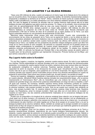 4
                           LOS LAGARTOS Y LA IGLESIA ROMANA

   “Hace unos 225 millones de años, vuestro sol estaba en el mismo lugar de la Galaxia de la Vía Láctea en
que se encuentra ahora. Era la época durante la cual grandes reptiles, de tamaños impresionantes estaban
empezando a establecer su territorio en la Tierra62. Ahora, volviendo al mismo punto en vuestra Galaxia, os
habéis vuelto autoreflexivos y os estáis planteando si en otros sistemas estelares también se ha desarrollado
vida. Por esto ha llegado el momento de ahondar más en vuestra herencia reptil porque ella es la base
biológica de este ciclo galáctico que está a punto de cerrarse. Yo, Staya, os he contado, como al principio de
cada ciclo de aproximadamente 26.000 años se crea una nueva intención y cuatro de estos ciclos -
aproximadamente 104.000 años- siempre suponen un mayor salto evolutivo. 225 millones de años del
Retorno Galáctico se componen de 2.160 de estos ciclos de 104.000 años. Resulta interesante que
precisamente 2.160 sea el número de años de la precesión de un signo Zodiaco en la Tierra. Los doce
signos zodiacales avanzan en una precesión de exactamente 25.920 años".
  "Menciono estas imponentes cifras porque todo está sincronizado. Cuanto más comprendáis la
sincronización de los ciclos de precesión de la Tierra con la espiral de Alción y con la órbita de todo el
sistema pleyadiano alrededor del Centro Galáctico más os asombraréis. Ahora ha llegado el momento de
profundizar en la auténtica verdad sobre vuestra herencia reptil, los últimos 225 millones de evolución
biológica de la Tierra. Los reptiles son los portadores de potentes códigos biológicos puesto que ellos han
vivido en la Tierra durante el ciclo completo. Os perturba su supuesta extinción en el pasado porque en
realidad estáis contemplando la posibilidad de vuestra propia desaparición. La culminación del ciclo
galáctico sintoniza profundamente con la inteligencia celular de los reptiles. Yo estaba muy intrigada
cuando, en 1989, mi vehículo fue llevado por Hunbatz Men a las profundas cuevas de piedra caliza en
Yucatán para ver las pinturas rupestres que representan dinosaurios. Pinturas hechas por los Maya -¡así
que vamos a escuchar a un lagarto!"

Rey Lagarto habla sobre la Kundalini
   "Yo soy Rey Lagarto y nosotros, los lagartos, amamos vuestra espina dorsal. Es todo lo que realmente
nos interesa. Somos especialistas en espinas dorsales junto con nuestras hermanas las bienaventuradas
serpientes. La energía de vuestra espina dorsal nos atrae y estamos ahora aquí porque éstos son tiempos
de aceleración energética en vuestras columnas. Nuestras espinas dorsales son muy largas y su
capacidad de sentir es exquisita. A los dinosaurios les sucede igual. Actualmente tenemos que luchar,
mucho más de lo que os imagináis, para quedarnos en una forma encarnada. Por alguna extraña razón,
vosotros pensáis que nosotros somos invencibles porque somos muy eficaces devorándoos en cuanto se
presenta la oportunidad. Estoy ahora aquí porque puede que, de esta manera, me perdéis el miedo".
   "Somos los maestros, delegados, reguladores y resonadores de la influencia que ejerce la espina dorsal
en vuestro planeta. ¡Miradnos! Mirad nuestras espinas dorsales tan exquisitamente largas. ¿No os parece
impresionante el Tyrannosauro Rex? ¿No es maravilloso que una criatura tan enorme, con patas y
caderas tan grandes tenga una columna tan poderosa extendiéndose a lo largo de toda su espalda y cola?
¡Al igual que vosotros, los humanos, también nosotros hemos tenido momentos cumbres en nuestra
civilización y nos encanta cómo exhibís a nuestro Tyrannosauro Rex en los museos! Cuanto más larga es
la columna vertebral, más energía kundalini se tiene. Esto es así puesto que cuantas más vértebras se
tiene, más energía kundalini hay. Si vosotros todavía tuvierais vuestras colas tendríais más. Nuestros
amigos, los Pleyadianos, aman la energía kundalini. Dado que ellos son el nivel etérico de kundalini y
nosotros el nivel físico, los dos estamos profundamente implicados en la consciencia biológica de los
reptiles en la Tierra".
   "Puede que os preguntéis si la longitud de la columna vertebral tiene relación con la longitud del pene.
¿Qué pasa con el pene humano y la activación de la kundalini? Este miembro viril es simplemente un
órgano imanado de sangre y adherido a los cuerpos de los hombres cerca de su chakra raíz. La activación
y estimulación de este miembro viril están regidas por el flujo de la sangre en el cuerpo físico y no por la
energía kundalini de la columna vertebral. Ahora, también es verdad que la energía kundalini en la espina
dorsal activa el flujo de sangre en todos los chakras pero el principio que realmente gobierna la activación
del pene es el sistema sanguíneo".
   "Nosotros, los lagartos, junto con los pájaros, somos las especies biológicas primarias de la Tierra y
tenemos características similares: disponemos de una fuerza biológica extremadamente robusta. No
obstante, nuestra capacidad de sobrevivir en el planeta puede convertirse en un tema delicado. Debido a
este precario equilibrio, somos siempre excelentes barómetros del equilibrio ecológico de vuestro planeta.
Junto con las aves, nosotros los reptiles, estamos ligados a la especie nibiruana porque siempre hemos

62
     Arthur C. Clark, Rama Revealed (New York: Bantam, 1995), p.1.

                                                         63
 