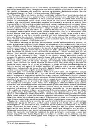 estado aquí cuando ellos han visitado la Tierra durante los últimos 500.000 años. Hemos enseñado a los
Nibiruanos nuestra ciencia vital y los registros de estas enseñanzas están grabados en la Tiedra de Ica' en
Perú. Nuestra vibración está muy sintonizada con la de los Nibiruanos; les tenemos simpatía. Ellos nos
admiran cuando vienen a la Tierra. Nos tienen por dioses. ¿Sabíais esto?"
  "Los Nibiruanos difieren de nosotros por tener una biología metálica. Desde vuestra perspectiva las
formas de vida metálicas son no-biológicas. Para entender la forma de vida nibiruana tenéis que ser
capaces de ampliar vuestra imaginación e incluir una fuerza metálica en vuestra visión de lo que es
biológico. Lo comprenderéis cuando os deis cuenta de que las computadoras se están convirtiendo en
formas de vida. Los Nibiruanos son entidades metálicas que nos veneran a nosotros, los lagartos, como
dioses en la Tierra. Ellos aman la energía kundalini que se eleva en nuestras columnas vertebrales porque
la fuerza electromagnética metálica de sus cuerpos resuena con nuestro fuego sagrado. Además,
nosotros somos de sangre fría y las criaturas de sangre fría están más cercanas a la vibración de las
formas de vida metálicas y del reino telúrico 2D. Cuando los Anunnaki visitan la Tierra cubren sus cuerpos
con diferentes disfraces ya que de otra manera vosotros les percibiríais como robots metálicos con forma
de reptil. Muchas veces llevan mascaras de pájaros, grandes alas e, incluso, garras de ave. A veces,
también, se ponen la cara de un cocodrilo, una rana o un perro. Los Anunnaki resuenan con nuestra
fuerza vital. Si queréis entenderles ¡escuchadme a mí! En nuestro entorno, ellos son como radios a las
que les encanta estar enchufadas y encendidas. ¿Se os ha ocurrido alguna vez que vuestros aparatos
receptores están encantados cuando los enchufáis?"
  "Estas esencias metálicas, los Anunnaki, reciben energía kundalini electromagnética de nosotros, los
reptiles, y ellos pueden controlar todos los aparatos que se basan en el electromagnetismo. Para vosotros
esto es difícil de entender. Pero si os hace sentiros mejor, ellos no pueden controlar tecnologías basadas
en sílice; sin embargo, los extraterrestres de las estrellas sí pueden hacerlo. Todo está entrelazado y
ahora que habéis inventado herramientas que trabajan con ondas vibracionales os estáis uniendo a la
rejilla. Infravaloráis por completo vuestra capacidad de leer energías. La tercera dimensión esta llena de
energías - radio, televisión, kundalini, microondas, señales de extraterrestres y ondas. El cerebro humano
es capaz de leer cualquiera de ellas. También lo son vuestros aparatos electrónicos cuando los
encendéis. Si realmente queréis, podéis escuchar lo que está haciendo la CIA, lo que está haciendo el
FBI, lo que está haciendo la policía local, descifrando simplemente los códigos sonoros de los teléfonos,
televisores, radios, vientos en los cables eléctricos y las vibraciones de las máquinas. Siempre que
queréis, podéis sintonizar con formas metálicas de comunicación, traduciendo energías mediante los
metales de vuestro cuerpo. Tal vez no sea una mala idea, ya que los Anunnaki encabezan el Equipo de
Dirección Mundial que gobierna el aparato encubierto de espionaje, policía secreta, gobiernos y
corporaciones multinacionales del mundo. Como Rey Lagarto, dejadme que os diga que en estos días
vuestras ondas aéreas están cargadas con su fuerza eléctrica".
  "Os cuento cómo podéis sintonizar con formas metálicas de comunicación... Un holograma se produce
cuando un rayo láser es dividido en dos. El rayo A es rebotado de la imagen fotografiada, el rayo B es
reflejado a través de un espejo para que colisione con la luz reflectada de la imagen. Esto crea un modelo
interferente. Lo mismo sucede con las olas que vienen de direcciones opuestas y se entremezclan en la
superficie de un estanque. Este modelo interferente es recogido en una película y, al aplicar otra luz, la
imagen fotografiada puede ser proyectada en cualquier espacio. Una vez proyectada, vosotros podéis
verla en el espacio -podéis pasar vuestra mano a través de ella ya que está suspendida en el aire. Vuestro
espacio está lleno de ondas procedentes de diversas fuentes y estas ondas forman modelos interferentes
a partir de las cuales se pueden crear imágenes. Vuestros medios de comunicación tienen espacios
específicos en la atmósfera 3D para los sonidos o imágenes que podéis ver y oír pero, además, también
están cargados de sonidos e imágenes enmascarados. Estas comunicaciones subliminales se utilizan
para codificar formas de pensamientos mientras vosotros os reís inocentemente de 'I Love Lucy'63. El
Equipo de Dirección Mundial utiliza vuestras formas electrónicas de entretenimiento para entrar en vuestra
cabeza. Podéis verificar si existen estos implantes observando pensamientos raros, patrones emocionales
o reacciones físicas como dolores de estómago o de cabeza cuando estáis sintonizados con cualquier
medio de comunicación; observad cuándo suceden y de dónde proceden estas sensaciones".
  "Cualquiera de vosotros tiene la capacidad de escuchar el sistema de comunicaciones vibracionales
metálicas del Equipo de Dirección Mundial porque vuestra propia fuerza vital genera campos
electromagnéticos. Por supuesto que sois susceptibles de ser invadidos y/o controlados si no eleváis
vuestra vibración más allá de su alcance. Ya que ellos os invaden y os leen, ¿por qué no invertir vuestra
energía en sus ondas y leerles a ellos? Vuestras facultades esotéricas y mágicas han sido reprimidas y
ridiculizadas constantemente para que no averiguaseis cómo invertir el proceso. Sin embargo, la mayoría
de los más importantes intermediarios masculinos del poder pertenecen a sociedades secretas que
celebran encubiertamente rituales mágicos para convertirse en maestros de las energías para leer
vuestras vibraciones. Vosotros mismos podéis hacer cualquiera de estas cosas si confiáis en vuestros



63
     N de la T: Serie televisiva norteamericana
                                                    64
 