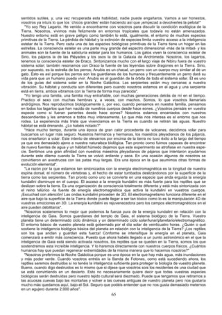 sentidos sutiles, y, una vez recuperada esta habilidad, nadie puede engañaros. Vamos a ser honestos,
vosotros ya intuís lo que los `chicos grandes' están haciendo así que ¡empezad a devolverles la pelota!"
   "Yo soy Rey Lagarto. He venido a encontrarme con vosotros para discutir la condición ecológica de la
Tierra. Nosotros, vivimos más felizmente en entornos tropicales que todavía no están amenazados.
Nuestro entorno está en grave peligro como también lo está, igualmente, el entorno de muchas especies
primitivas de la Tierra. La pérdida de hábitat y la extinción de especies limita vuestro acceso a la inteligencia
estelar de la Tierra. Pero cada una de las especies biológicas primitivas de la Tierra tiene un hogar en las
estrellas. La consciencia estelar es una parte muy grande del espectro dimensional -más de la mitad- y los
animales son la fuente de la sabiduría estelar para los humanos. Los gatos viven la consciencia estelar de
Sirio, los pájaros la de las Pléyades y los osos la de la Galaxia de Andrómeda. Nosotros, los lagartos,
tenemos la consciencia estelar de Draco. Sintonizamos mucho con el largo viaje de Nibiru fuera de vuestro
sistema solar; también resonamos con Draco la fuente de las leyendas sobre dragones en la Tierra. Sirio,
por supuesto, es la estrella de los perros; Anubis es un chacal, un perro con un cuerpo muy similar al de un
gato. Esto es así porque los perros son los guardianes de los humanos y frecuentemente un perro dará su
vida para que un humano pueda vivir. Anubis es el guardián de la órbita de todo el sistema solar. Él es uno
de los guías del sistema solar en la Noche Galáctica. Las serpientes están muy cercanas a nuestra
vibración. Su hábitat y conducta son diferentes pero cuando nosotros estamos en el agua y una serpiente
está en tierra, ambos vibramos con la Tierra de forma muy parecida".
   "Yo tengo una familia, una familia muy entrañable, con muchas generaciones detrás de mí en el tiempo.
Practico el sexo con muchas hembras y, a veces, con machos. Somos, lo que vosotros llamaríais
andróginos. Nos reproducimos biológicamente y, por eso, cuando pensamos en nuestra familia, pensamos
en todos los lagartos que han nacido de nuestros cuerpos desde hace eones. ¿Vosotros pensáis en vuestra
especie como si fueran parientes desde hace eones? Nosotros estamos encantados con nuestros
descendientes y les amamos a todos muy intensamente. Lo que más nos interesa es el entorno que nos
rodea. La experiencia más triste que vivenciamos en la Tierra es cuando se retiran las aguas. Nuestro
hábitat se está drenando. ¿Lo habéis notado?"
   "Hace mucho tiempo, durante una época de gran calor procedente de volcanes, decidimos volar para
buscarnos un lugar más seguro. Nuestros hermanos y hermanas, los maestros pleyadianos de los pájaros,
nos enseñaron a volar. Este intento de elevarnos por encima de la tierra no tuvo éxito a lo largo del tiempo
ya que era demasiado ajeno a nuestra naturaleza biológica. Tan pronto como fuimos capaces de encontrar
de nuevo fuentes de agua y un hábitat húmedo dejamos que este experimento se atrofiase en nuestra espe-
cie. Sentimos una gran afinidad con nuestros maestros pleyadianos de pájaros que intentaron ayudarnos
durante este dilema cuando la Tierra se volvió ardiente y seca. En una ocasión algunos de nosotros se
convirtieron en avestruces con las patas muy largas. Era una época en la que asumimos otras formas de
evolución elemental".
   "La razón por la que estamos tan sintonizados con la energía electromagnética es la longitud de nuestra
espina dorsal, el número de vértebras y, el hecho de estar tumbados deslizándonos por la superficie de la
tierra como las serpientes. Tan pronto como uno se convierte en una especie que anda erguida la energía
kundalini disminuye en el cuerpo. El acceso a la energía kundalini es más fuerte para los reptiles que se
deslizan sobre la tierra. Es una organización de consciencia totalmente diferente y está más sintonizada con
el reino telúrico -la fuente de energía electromagnética que activa la kundalini en vuestros cuerpos.
¡Escuchad con atención! Las ondas kundalini proceden de 2D. El electromagnetismo funciona diferente en el
aire que bajo la superficie de la Tierra donde puede llegar a ser tan tóxico como lo es la manipulación 4D de
vuestras emociones en 3D. La energía kundalini es rejuvenecedora pero los campos electromagnéticos en el
aire pueden debilitaros".
   "Nosotros sostenemos lo mejor que podemos la fuerza pura de la energía kundalini en relación con la
inteligencia de Gaia. Somos guardianes del templo de Gaia, el sistema biológico de la Tierra. Vuestro
planeta tiene un determinado ciclo dinámico y un determinado ciclo solar/lunar/planetario/electromagnético.
El entorno básico de vuestro planeta está gobernado por el día solar de veinticuatro horas. ¿Quién o qué
sostiene la inteligencia biológica básica del planeta en relación con la inteligencia de la Tierra? ¡Los reptiles
son los que anclan y guardan esta fuerza! Conforme se intensifique la energía en el planeta, Gaia
comenzará a emitir más consciencia. Puesto que ahora habéis llegado a un punto astronómico en el que la
inteligencia de Gaia está siendo activada nosotros, los reptiles que se queden en la Tierra, somos los que
sostendremos esta increíble inteligencia. Y lo haremos directamente con nuestros cuerpos físicos. ¿Cuántos
humanos hay que puedan regenerar extremidades de la misma manera que lo hacemos nosotros?"
   "Nosotros preferimos la Noche Galáctica porque es una época en la que hay más agua, más inundaciones
y más poder verde. Cuando vosotros entréis en la Banda de Fotones, como está sucediendo ahora, los
reptiles seremos destruidos si no tenéis la inteligencia suficiente para proteger la biología de vuestro planeta.
Bueno, cuando digo destruidos es lo mismo que si dijese que vosotros sois los residentes de una ciudad que
se está convirtiendo en un desierto. Esto no necesariamente quiere decir que todas vuestras especies
biológicas serán destruidas pero nuestro tejido cultural será diezmado. Puede que tengamos que retirarnos a
las acuosas cuevas bajo las montañas y volver a las cuevas antiguas de vuestro planeta pero nos gustaría
mucho más quedamos aquí, bajo el Sol. Seguro que podéis entender que no nos gusta demasiado meternos
en un agujero durante 2.000 años".
                                                       65
 