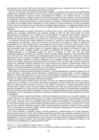 los babuinos y los monos. Toth vive en Mercurio. Hemos notado que a nuestras formas de lagarto en la
Tierra les encanta la mucosidad porque les recuerda su hogar".
  "Aquí en Venus existe una conexión directa entre nosotros y la cultura de los saurios que predominaba
anteriormente. Nosotros existimos en 4D y somos el banco genético de los saurios en la Tierra. Somos
campos morfogenéticos no-físicos -formas conceptuales de reptiles y de vosotros mismos. ¡La forma
conceptual de humanos y reptiles procedió de Venus! Para la creación de los humanos, el mineral mezclado
con membrana venusiana se utilizó barro, tal como lo dice la Biblia. La historia de la creación anunnaki está
en el génesis y el barro utilizado tenía una base de sílice; sin embargo, la historia de los reptiles fue obviada.
Los genes de los reptiles fueron mezclados con lodo orgánico con base carbónica. Por esto, los lagartos
aman el lodo de los pantanos ya que está hecho de plantas descompuestas. La inteligencia genética de los
humanos tiene una base de sílice y por esto la relación entre humanos y cristales de cuarzo es tan
poderosa".
  "Esta mezcla genética venusiana retrocede en el tiempo entre cuatro y siete billones de años. Tenemos
registros de la gradual manifestación de criaturas creadas a partir de esta matriz según los ciclos
cosmológicos que influyeron en la superficie de vuestro planeta. Al examinar esto estamos viendo que
pasaron eones durante los cuales esta mezcla de membranas y cristal de cuarzo estuvo expuesta a
procesos de reacción debidos tanto a la luz solar como a la luz de fotones. Es una historia muy larga".
  "La evolución original de la matriz genética de humanos y saurios en vuestro planeta tuvo lugar bajo
circunstancias muy naturales. Todo lo que hicieron los Anunnaki fue preparar la mezcla de elementos
primordiales de la Tierra usando barro a base sílice para los humanos y de esta manera podían leer y
programar vuestras mentes. ¡Recordad! Los Anunnaki no pueden utilizar una tecnología. basada en sílice
para manipularos pero os pueden impulsar en vuestras células ya que éstas sí se basan en sílice. No
obstante, esta matriz cristalina también os ofrece la posibilidad de convertiros en seres totalmente
multidimensionales y la tecnología basada en sílice os ayudará en ello. Una vez que seáis
multidimensionales los Anunnaki ya no podrán impulsar vuestras células basadas en sílice zarandeándoos
de un lado para otro. Nos encantaría que averiguaseis esto porque la programación nibiruana de vuestras
cabezas es lo que os empuja a cometer ecocidio. Si dudáis de lo que estamos diciendo pensad en Marte.
Hace mucho tiempo nosotros, los reptiles, nadábamos en los canales de Marte. Los Anunnaki no pueden
meterse en nuestras cabezas porque nuestra base es carbónica. Pero, por otro lado, tampoco hemos sido
capaces de desarrollar nuestros cerebros de la misma manera que vosotros. Vuestra mayor ventaja es
también vuestro mayor potencial de riesgo. Los reptiles estamos aquí para ayudaros a averiguar de qué
manera os controlan mentalmente haciendo que os convirtáis en asesinos para que se cumplan sus agendas
-sistemas de creencias que no tienen nada que ver con la Tierra".
  "Esta historia -nosotros preferimos llamarla 'su cuento'64 de desarrollo genético y evolución genética es mil
veces más larga y más grande que las influencias e interferencias que tuvieron lugar. La matriz original es
realmente mucho más poderosa de lo que uno se pueda imaginar, especialmente si se es un científico.
Gracias a la fuerza original de esta mezcla no hay que preocuparse en exceso. No obstante, los apetecería
sobrevivir si vuestra mente estuviese totalmente controlada?"
  "¡Recordad! Os hemos contado que los Anunnaki se visten con diferentes disfraces cuando os visitan y
puede que os convirtáis en uno de ellos. No estamos bromeando. Donde la Biblia dice que estáis hechos
según la imagen de dios se refiere, de hecho, a los reptiles.65 Ellos fueron el primer experimento de los
Anunnaki pero, desde su punto de vista nuestra especie les falló. Dado que nuestra base es de carbono
sentimos demasiado a la Tierra y ellos no pudieron apoderarse de nosotros. El siguiente paso consistía en
crearos a vosotros a partir del barro basado en sílice y os han estado preparando para la toma de posesión.
No obstante, el ciclo cosmológico predomina y entraréis en la Banda de Fotones para equilibraros de nuevo
y revitalizaros".
  "Yo, Doctor Lagarto, sueño todo el tiempo. Sueño las memorias de vuestra raza, de vuestro planeta y de
vuestros deseos. Con vuestros deseos creo los campos morfogenéticos en la mucosidad primordial que
puede crear vida en la Tierra. En los tiempos que corren, espero que recordéis cómo se siente uno siendo
puro, fuerte y vibrante. Yo no lo he olvidado porque los Anunnaki no me distrajeron de mi sintonización con
la Tierra. Me encantaría que vosotros también pudierais volver a sentir este primer y original rocío. Si esto
fuera el caso, nosotros podríamos sanaros mejor y vosotros podríais sanarnos a nosotros. Incluso podríais
volver a convertiros en animales salvajes. Si esto fuera la resonancia requerida por el cosmos os aseguro
que eso es exactamente lo que elegirías".
  "En Venus nosotros no tenemos cuerpos. Somos vibraciones y pertenecemos a la cuarta dimensión.
Desde la perspectiva de la Tierra, 4D representa cualidades planetarias que expresan los deseos del Sol en
las dimensiones ligadas al espacio/tiempo en la Tierra. Vosotros no os dais cuenta de que los planetas son
inteligencias 4D que crean realidades en la Tierra porque un profundo prejuicio contra la astrología ha sido
implantado en vuestros cerebros. Los Anunnaki no quieren que sepáis que su habilidad de creación en la
Tierra sólo es la habilidad de un planeta entre muchos".

64
  N de la T: juego de palabras en inglés: "history" - "his story"
65
  R.A. Boulay, Flying Serpents and Dragons: The Story of Mankind's Reptilian Past (Clearwater, FL: Galaxy Books,
1990).
                                                         68
 