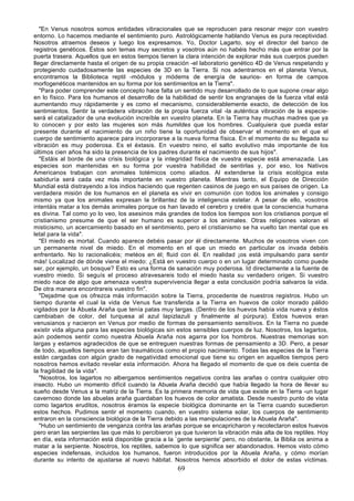 "En Venus nosotros somos entidades vibracionales que se reproducen para resonar mejor con vuestro
entorno. Lo hacemos mediante el sentimiento puro. Astrológicamente hablando Venus es pura receptividad.
Nosotros atraemos deseos y luego los expresamos. Yo, Doctor Lagarto, soy el director del banco de
registros genéticos. Éstos son temas muy secretos y vosotros aún no habéis hecho más que entrar por la
puerta trasera. Aquellos que en estos tiempos tienen la clara intención de explorar más sus cuerpos pueden
llegar directamente hasta el origen de su propia creación -el laboratorio genético 4D de Venus respetando y
protegiendo cuidadosamente las especies de 3D en la Tierra. Si nos adentramos en el planeta Venus,
encontramos la Biblioteca reptil -módulos y módems de energía de saurios- en forma de campos
morfogenéticos mantenidos en su forma por los sentimientos en la Tierra".
   "Para poder comprender este concepto hace falta un sentido muy desarrollado de lo que supone crear algo
en lo físico. Para los humanos el desarrollo de la habilidad de sentir los engranajes de la fuerza vital está
aumentando muy rápidamente y es como el mecanismo, considerablemente exacto, de detección de los
sentimientos. Sentir la verdadera vibración de la propia fuerza vital -la auténtica vibración de la especie-
será el catalizador de una evolución increíble en vuestro planeta. En la Tierra hay muchas madres que ya
lo conocen y por esto las mujeres son más humildes que los hombres. Cualquiera que pueda estar
presente durante el nacimiento de un niño tiene la oportunidad de observar el momento en el que el
cuerpo de sentimiento aparece para incorporarse a la nueva forma física. En el momento de su llegada su
vibración es muy poderosa. Es el éxtasis. En vuestro reino, el salto evolutivo más importante de los
últimos cien años ha sido la presencia de los padres durante el nacimiento de sus hijos".
   "Estáis al borde de una crisis biológica y la integridad física de vuestra especie está amenazada. Las
especies son mantenidas en su forma por vuestra habilidad de sentirlas y, por eso, los Nativos
Americanos trabajan con animales totémicos como aliados. Al extenderse la crisis ecológica esta
sabiduría será cada vez más importante en vuestro planeta. Mientras tanto, el Equipo de Dirección
Mundial está distrayendo a los indios haciendo que regenten casinos de juego en sus países de origen. La
verdadera misión de los humanos en el planeta es vivir en comunión con todos los animales y consigo
mismo ya que los animales expresan la brillantez de la inteligencia estelar. A pesar de ello, vosotros
intentáis matar a los demás animales porque os han lavado el cerebro y creéis que la consciencia humana
es divina. Tal como yo lo veo, los asesinos más grandes de todos los tiempos son los cristianos porque el
cristianismo presume de que el ser humano es superior a los animales. Otras religiones valoran el
misticismo, un acercamiento basado en el sentimiento, pero el cristianismo se ha vuelto tan mental que es
letal para la vida".
   "El miedo es mortal. Cuando aparece debéis pasar por él directamente. Muchos de vosotros viven con
un permanente nivel de miedo. En el momento en el que un miedo en particular os invada debéis
enfrentarlo. No lo racionalicéis; metéos en él; fluid con él. En realidad ¡os está impulsando para sentir
más! Localizad de dónde viene el miedo: ¿Está en vuestro cuerpo o en un lugar determinado como puede
ser, por ejemplo, un bosque? Esto es una forma de sanación muy poderosa. Id directamente a la fuente de
vuestro miedo. Si seguís el proceso atravesareis todo el miedo hasta su verdadero origen. Si vuestro
miedo nace de algo que amenaza vuestra supervivencia llegar a esta conclusión podría salvaros la vida.
De otra manera encontrareis vuestro fin".
   "Dejadme que os ofrezca más información sobre la Tierra, procedente de nuestros registros. Hubo un
tiempo durante el cual la vida de Venus fue transferida a la Tierra en huevos de color morado pálido
vigilados por la Abuela Araña que tenía patas muy largas. (Dentro de los huevos había vida nueva y éstos
cambiaban de color, del turquesa al azul lapizlazuli y finalmente al púrpura). Estos huevos eran
venusianos y nacieron en Venus por medio de formas de pensamiento sensitivos. En la Tierra no puede
existir vida alguna para las especies biológicas sin estos sensibles cuerpos de luz. Nosotros, los lagartos,
aún podemos sentir como nuestra Abuela Araña nos agarra por los hombros. Nuestras memorias son
largas y estamos agradecidos de que se entreguen nuestras formas de pensamiento a 3D. Pero, a pesar
de todo, aquellos tiempos eran tan traumáticos como el propio nacimiento. Todas las especies de la Tierra
están cargadas con algún grado de negatividad emocional que tiene su origen en aquellos tiempos pero
nosotros hemos evitado revelar esta información. Ahora ha llegado el momento de que os deis cuenta de
la fragilidad de la vida".
   "Nosotros, los lagartos no albergamos sentimientos negativos contra las arañas o contra cualquier otro
insecto. Hubo un momento difícil cuando la Abuela Araña decidió que había llegado la hora de llevar su
sueño desde Venus a la matriz de la Tierra. Es la primera memoria de vida que existe en la Tierra -un lugar
cavernoso donde las abuelas araña guardaban los huevos de color amatista. Desde nuestro punto de vista
como lagartos eruditos, nosotros éramos la especie biológica dominante en la Tierra cuando sucedieron
estos hechos. Pudimos sentir el momento cuando, en vuestro sistema solar, los cuerpos de sentimiento
entraron en la consciencia biológica de la Tierra debido a las manipulaciones de la Abuela Araña".
   "Hubo un sentimiento de venganza contra las arañas porque se encapricharon y recolectaron estos huevos
pero eran las serpientes las que más lo percibieron ya que tuvieron la vibración más alta de los reptiles. Hoy
en día, esta información está disponible gracia a la `gente serpiente' pero, no obstante, la Biblia os anima a
matar a la serpiente. Nosotros, los reptiles, sabemos lo que significa ser abandonados. Hemos visto cómo
especies indefensas, incluidos los humanos, fueron introducidos por la Abuela Araña, y cómo morían
durante su intento de ajustarse al nuevo hábitat. Nosotros hemos absorbido el dolor de estas víctimas.
                                                     69
 