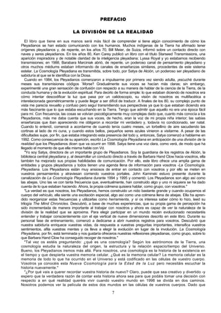 PREFACIO

                                 LA DIVISIÓN DE LA REALIDAD

   El libro que tiene en sus manos será más fácil de comprender si tiene algún conocimiento de cómo los
Pleyadianos se han estado comunicando con los humanos. Muchos indígenas de la Tierra ha afirmado tener
orígenes pleyadianos y, de repente, en los años 70, Bill Meier, de Suiza, informó sobre un contacto directo con
naves y seres pleyadianos. En los años 80, Ken Carey publicó un libro con el título Starseed Transmissions, una
aparición inspiradora y de notable claridad de la inteligencia pleyadiana; Lyssa Royal y yo estabamos recibiendo
transmisiones; en 1988, Barabara Marciniak abrió, de repente, un poderoso canal de pensamiento pleyadiano y
otros muchos médiums estaban informando de canales de enseñanzas similares, procedentes de este sistema
estelar. La Cosmología Pleyadiana es transmitida, sobre todo, por Satya de Alción, un poderoso ser pleyadiano de
sabiduría al que se le identifica con la Diosa.
   Cuando en 1984, los Pleyadianos comenzaron a impulsarme por primera vez siendo adulta, ¡escuché durante
meses sus transmisiones códigos `Morse'! Gradualmente sus voces se hacían más claras; sin embargo,
experimenté una gran sensación de confusión con respecto a su manera de hablar de la ciencia de la Tierra, de la
conducta humana y de la evolución espiritual. Para decirlo de forma simple: lo que estaban diciendo de nosotros era
cómo intentar descodificar la luz que pasa por un calidoscopio, su visión de nosotros es multifacética e
interelacionada geométricamente y puede llegar a ser difícil de traducir. A finales de los 80, su complejo punto de
vista me parecía revuelto y confuso pero seguí transmitiendo sus perspectivas ya que lo que estaban diciendo era
más fascinante que lo que estaba escuchando en la Tierra. Tengo que admitir que aquello no era una época fácil
para mí. Con frecuencia, las cosas se volvían psicológicamente muy complejas dado que, cuanto más conocía a los
Pleyadianos, más me daba cuenta que sus voces, de hecho, eran la voz de mi propia niña interior; las sabias
enseñanzas que iban apareciendo me obligaron a recordar mi verdadero y, todavía no condicionado, ser natal.
Cuando lo entendí, comencé a acordarme de cuando tenía cuatro meses, un torbellino de aire sacudiendo las
cortinas al lado de mi cuna, y cuando estos bellos, pequeños seres azules vinieron a visitarme. A pesar de las
dificultades supe, por fin, que estaba integrando esta presencia del todo y, entonces, Satya comenzó a hablarme en
1992. Como consecuencia de su aparición, escribí La Cosmología Pleyadiana en anticipación de una división de la
realidad que los Pleyadianos dicen que va ocurrir en 1998. Satya tiene una voz clara, como verá, de modo que ha
llegado el momento de que ella misma hable con Vd.
   "Yo soy Satya, directora de un importante grupo de Pleyadianos. Soy la guardiana de los registros de Alción, la
biblioteca central pleyadiana y, al desarrollar un conducto directo a través de Barbara Hand Clow hacia vosotros, ella
también ha mejorado sus propias habilidades de comunicación. Por ello, este libro ofrece una amplia gama de
entidades y grupos pleyadianos y todos tienen una agenda llena de información para vosotros -La Cosmología.
Pleyadiana. Los Pleyadianos están muy ansiosos de entrar en contacto con vosotros y por ello se meten en
vuestros pensamientos y atraviesan corriendo vuestros portales. John Kaminski estuvo presente durante la
canalización de La Cosmología Pleyadiana durante 1994 y 1995 y comentó: Los Pleyadianos son algo así como
las abejas. Uno las ve con tanta frecuencia que, eventualmente, han construido algo y uno ni siquiera se ha dado
cuenta de lo que estaban haciendo. Ahora, la propia colmena quisiera hablar, como grupo, con vosotros."
   "La verdad es que nosotros, los Pleyadianos, hemos construido un nido bastante grande y cuando ocupamos el
cuerpo del vehículo, ella siente una excitación especial, algo así como una colmena llena de abejas. Ella ha apren-
dido reorganizar estas frecuencias y utilizarlas como herramienta, y si os interesa saber cómo lo hizo, leed su
trilogía The Mind Chronicles. Descubrió, a base de muchas experiencias, que su propia gama de percepción ha
sido incrementada de manera importante al trabajar con nosotros y ahora es capaz de ver la naturaleza de la
división de la realidad que se aproxima. Para elegir participar en un mundo recién evolucionado necesitaréis
entender y trabajar conscientemente con el eje vertical de nueve dimensiones descrito en este libro. Durante su
personal fase de entrenamiento, comenzó a dedicarse a abrir nuestros registros para vosotros. Descubrió que
nuestra sabiduría enriquece vuestras vidas, da respuesta a vuestras preguntas importantes, intensifica vuestros
sentimientos, afila vuestras mentes y os lleva a elegir la evolución en lugar de la involución. La Cosmología
Pleyadiana, por fin, está terminada y nos gustaría ofreceros nuestras reflexiones pleyadianas, como grupo, sobre lo
que Barbara Hand Clow ha conseguido recoger de nosotros."
   "Tal vez os estéis preguntando: ¿qué es una cosmología? Según los astrónomos de la Tierra, una
cosmología estudia la naturaleza del origen, la estructura y la relación espacio/tiempo del Universo.
Bueno, los Pleyadianos iremos más allá. Para nosotros, una cosmología es la historia de la existencia en
el tiempo y que despierta vuestra memoria celular. ¿Qué es la memoria celular? La memoria celular es la
memoria de todo lo que ha ocurrido en el Universo y está codificado en las células de vuestro cuerpo.
Vosotros ya conocéis esta Nueva Cosmología para la Edad de la Luz pero necesitáis escuchar la
historia nuevamente."
   "¿Por qué vais a querer recordar vuestra historia de nuevo? Claro, puede que sea creativo y divertido -y
espero que la verdadera razón de contar esta historia ahora sea para que podáis tomar una decisión con
respecto a en qué realidad queréis vivir cuando vuestro mundo en 1998 se divida en dos caminos.
Nosotros podemos ver la película de estos dos mundos en las células de vuestros cuerpos. Dado que

                                                          7
 