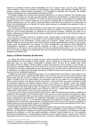 Vosotros os sentisteis víctimas cuando intentasteis vivir de un manera nueva y por eso, hoy, destruís el
medio ambiente. Tenéis que recuperar la vulnerabilidad y esto significa estar abiertos y flexibles. De otra
manera, vuestras mentes estarán controladas y os impulsarán a destruirlo todo. Nosotros, los reptiles,
somos los guardianes de la vulnerabilidad para todos los seres".
  "Mi energía cristalina de luz blanca está centrada totalmente en mi columna vertebral. Pero también estoy
centrado en mi barriga a la que sólo se puede acceder mediante los sentimientos y no elevando la energía
con trabajos de respiración y `radiance'66. El miedo se siente en la barriga y ésta contiene los códigos para
trabajar el miedo. Si os centráis solamente en la columna vertebral sólo os interesará la meta. Por esto
fuisteis condicionados y, por fin, vuestro condicionamiento se está eliminando porque ya no es apropiado. Al
entrar más profundamente en la Banda de Fotones seréis capaces de protegeros las espaldas si abrís lo
bastante vuestra barriga".
  "La manera de entender la cuarta dimensión es verla desde 5D o desde más arriba. Si solamente veis las
cosas en el espacio y tiempo lineal os sentiréis como ratas en un laberinto. Os asombraríais muchísimo si
cada vez que os sentís atascados -no sabiendo en qué dirección moveros, sintiendo que estáis en un
aprieto- enfocarais el problema cambiando vuestra consciencia a la perspectiva de una dimensión superior.
¿Cómo se hace esto?"
  "Con ojos 5D os podéis convertir en videntes en 3D. Cuando estáis en 3D estáis sobre un tablero de
damas atrapados en el espacio y en el tiempo. El único contacto posible con 5D se establece cuando pedís
algo basándoos en los sentimientos. Cuando pedís con el corazón. ¡Venga! ¿Qué es lo que queréis de
verdad? Desde el sutil aire del plano de la sincronicidad lo sabréis inmediatamente, sentiréis lo que queréis.
Cuando partís de sentimientos muy intensos, el campo morfogenético que gobierna esta posibilidad de
manifestación, responde a vuestra petición. Después de todo, la única agenda de 4D consiste en
manifestarse en 3D. Dentro de mi matriz celular de Venus la realidad funciona para mí así. Yo, por ahora,
me voy y os dejo con Satya y sus Pleyadianos para más información sobre vuestra biología y de cómo estáis
atrapados en la Red en 3D".

Satya y el Botón Cósmico de Re-inicio
   "yo, Satya, estoy otra vez aquí en vuestro mundo y estoy encantada de saber cómo habéis explorado la
matriz biológica con Rey Lagarto y Doctor Lagarto. ¿No es verdad que la mayoría de vosotros os estáis
alarmando cada vez más cuando contempláis el posible futuro? El grito de los reptiles está siendo
escuchado en toda la Galaxia. Hemos notado en estas transmisiones que los hebreos se han llevado un
buen palo de los reptiles. Desde mi punto de vista 5D, yo no veo que haya un grupo determinado que tenga
un sistema de creencias existenciales que sea más válido que otro. Así que vamos a examinar más de cerca
al cristianismo, la religión que dice haber reconocido al Mesías mientras que los judíos no acertaron ver a
aquel que fue tan largamente esperado".
   "¿Sabéis por qué vuestro calendario llega hasta un punto determinado en el tiempo y luego vuelve a cero
para comenzar de nuevo? ¿Habéis pensado alguna vez lo peculiar que es el hecho de que el tiempo lineal
finalizó hace casi dos mil años y luego se puso en marcha nuevamente? Los seres de Andrómeda, que
vigilan la Galaxia de la Vía Láctea desde una perspectiva ideal ya que existen en una Galaxia gemela,
llaman a este momento en el tiempo 'el botón de re-inicio' y ésta es la clave que ayuda a entender a todas
las poderosas agencias del Sagrado Imperio Romano. Los césares, por ejemplo, creían que estaban
construyendo templos para el nuevo ciclo nibiruano que comenzó durante su reinado. Hubo muchas señales
de Nibiru cuando Julio César llegó al poder. Él pregonó ser un sacerdote de Júpiter perteneciendo a un linaje
divino y declaró que el calendario hebreo -que comenzó en 3760 a.C. cuando Nibiru estaba entrando en el
sistema solar- había tocado a su fin y que iba a comenzar uno nuevo".
   "Una vez que julio César consiguió el control sobre Roma, abolió el calendario lunar etrusco y estableció el
Calendario Juliano basado en el movimiento solar. Dado que era un sumo sacerdote del Templo de Júpiter,
le dio al nuevo calendario solar su propio nombre y anunció que los romanos eran el pueblo elegido. Hubo
varias manipulaciones del calendario. El Calendario Eclesiástico, por ejemplo, fue establecido durante el
concilio de Nicea en 325 d.C. y el Calendario Gregoriano fue instituido por Gregorio XIII en 1582. Estas
modificaciones han desviado nuestra atención del extraordinario hecho de que los romanos controlaron la
realidad hasta tal punto que podían instaurar un calendario en el que el tiempo retrocediese al Punto Cero y
que desde entonces siguiera hacia delante para siempre"67.
   "Para aquellos de vosotros que seguís el Calendario Hebreo estoy aquí para ayudaros a entender lo que
significa. Habéis pretendido ser el Pueblo Elegido de Nibiru al establecer vuestro calendario en 3760 a.C.
Nosotros, los Pleyadianos, respetamos vuestra valiente elección de ser portadores de semejante concepto
grandioso. No obstante, a no ser que estéis dispuestos a sacrificar vuestro becerro de oro -una expresión
favorita de los Pleyadianos- no comprenderéis el sentido exacto y vuestros dioses o césares de la Tierra os
manipularán más que a ninguna otra raza de la Tierra. ¿Es que no estáis cansados de escuchar que no com-

66
     N de la T: Se trata de una técnica de imposición de manos.
67
     Encyclopedia Britannica, Undécima Edición, vol. IV, pp. 939-41.
                                                              70
 