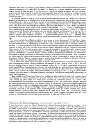 prendisteis nada hace 2.000 años? ¿Qué pasaría si en aquel entonces no reconocisteis intencionadamente al
Mesías para tener ahora la oportunidad de descubrir al Mesías 9D? Si estáis dispuestos a sacrificar vuestro
becerro de oro al igual que todo el mundo, entonces dejaréis de esperar al Mesías fuera de vosotros y
recordaréis que este potencial ya existe en vuestro planeta. ahora mismo. También a vosotros se os ha
distraído. Todos habéis sido desviados y estáis marcando el tiempo en vuestro calendario para otro planeta y
no para el vuestro".
   "Los romanos decidieron hacerse cargo de las reglas del calendario ya que son códigos de acceso para
alineaciones astronómicas en relación con el tiempo. Los romanos establecieron el Punto Cero como dinámica
de control cuando se dieron cuenta de la amenaza tan seria que suponía el nacimiento de Cristo. Los romanos
tomaron posesión del calendario cuando eligieron jugar a `Nosotros contra Ellos'. La dinámica 'Nosotros-
contra-Ellos' está siendo disparada por el perihelio o afelio de Nibiru cada 1.800 años y se ha convertido en
una pauta generalizada. Nibiru estaba lo más cera al Sol -perihelio- en 7200 a.C., 3600 a.C. y durante el Punto
Cero y estuvo lo más alejado del Sol, cerca de Sirio, durante el afelio -en 5400 a.C. (1800 a.C. y 1800 d.C.
aproximadamente). Durante estas épocas ocurren grandes cambios en los patrones de control 4D con
respecto a vuestra realidad 3D. Los arquetipos de la historia cambian. Por ejemplo, en 3500 a.C. el juego se
llamaba `egipcios contra sumerios', en 1600 a.C. `israelitas contra egipcios', en 100 d.C. `cristianos contra
romanos'. Y ahora, al final del Calendario Maya, los de la Nueva Era y los cristianos juegan al `Nosotros contra
Ellos`.
   "Los césares, al eliminar el Calendario Hebreo y comenzar el tiempo de nuevo en el Punto Cero, estaban
totalmente dispuestos a tomar posesión nibiruana de la Tierra. Pero algo más ocurrió durante la visita de Nibiru
a vuestro sistema solar -el nacimiento y la muerte de Cristo- un hecho que cogió a romanos y judíos por
sorpresa. El Punto Cero también era el Botón Cósmico de Andrómeda de Re-inicio para establecer un nue-vo
potencial a través de Cristo, aunque ambas partes estaban esperando que los Nibiruanos aterrizasen
físicamente en la Tierra; los dos grupos estaban preparando sociedades, terrenos y templos para que fuesen
los lugares de llegada. Los romanos reconstruyeron el Templo de Zeus en Baalbek para que fuese el puerto de
aterrizaje y lo llamaron "Templo de Júpiter". Quitaron obeliscos de Egipto para instalarlos por toda Roma68,
destruyeron el Templo de Salomón en Jerusalén y edificaron en su lugar un templo para el César. Trasladaron
sus puntos de poder de Egipto a Roma y dominaron todo el Levante, conquistando el sistema que, en su día,
estableciera Alejandro Magno. Incluso prepararon a varias sacerdotisas, como Salomé, Cleopatra y Aurelia -
madre de Cesar- para que recibiesen a los dioses como amantes".
   "Todas estas cosas fueron organizadas para la llegada del gran planeta de los dioses del sistema solar.
Nibiru fue visible en vuestros cielos poco después del asesinato de Julio César en el año 44 a.C. y, en aquel
entonces, se dijo que era el alma de César ascendiendo a Nibiru. En 17 a.C., Nibiru había viajado a otro punto
visible desde la Tierra -Augusto ocupaba el trono y a la gente se le dijo que el alma de César había vuelto para
anunciar la'Nueva Era'. Los romanos acuñaron monedas con el símbolo de Nibiru -la estrella de ocho puntas- que
decían "DIVUS IVLIVS", Divino julio, para celebrar el retorno de Nibiru69 (Ver Ilustr. 11). Al igual que hicieron los
Sumerios 3.600 años antes, los romanos reclamaron la soberanía, una verdad cuidadosamente escondida por la
Iglesia Católica Romana".
   "¿Qué sucedió en el Punto Cero? Bueno, en realidad es algo bastante divertido. Los romanos fueron
engañados ya que estaban pendientes de los cielos tal como podéis ver en sus monedas conmemorativas.
Unos cientos de años antes del Punto Cero, durante los momentos cíclicos de cambio, seres
multidimensionales extraordinarios -hubo muchos alrededor del Punto Cero- como Cristo, Buddah y Alejandro
Magno se reencarnaron en la Tierra. Los romanos estaban en las almenas de sus grandes templos esperando
que aterrizasen las naves y mientras tanto, justo debajo de sus narices en el Levante, nació Cristo. Durante el
Punto Cero la ley se basaba en el código mosáico -un legado de códigos de los Sumerios, luego de los
babilonios y después de los israelitas. Todos estos códigos eran restos del sistema anunnaki y los césares
habían planeado utilizarlos para tomar posesión de la Tierra en el Punto Cero. Los Anunnaki habían
establecido sistemas de ciudades/templos basándose en leyes de las ciudades sumerias de 3600 a.C.; estos
códigos se extendieron por muchas culturas que esperaban su retorno en el Punto Cero".




68
   Labib Habachi, The Obelisks of Egypt, (Cairo: American University Press, 1984), PP 109-49.
69
    Linda Zimmermann, Heads and Tales of Celestial Coins, Sky and Telescope, (Marzo 1995) La ilustración 11 es un
dibujo adaptado, partiendo de este artículo, sobre una moneda romana que muestra las palabras "Divos Ivlis " dentro de
una estrella de ocho puntas. En la moneda original hay una línea extra, si se considera "Divos Ivlis" como una línea. No
obstante, esta línea extra debería ser la reservada para el nombre de César y no se podría aceptar que una línea pasara a
través de su nombre. Los rayos de la estrella fueron cambiados para mostrar su nombre divino, haciendo que la moneda
tuviese una estrella con diez rayos, inclusive "Divino César". He estudiado literalmente cientos de monedas y símbolos de
estrellas de ocho puntas, que es Nibiru, y pedí a mi ilustrador modificar ligeramente la moneda para facilitarle la
comprensión al lector. Además, esta moneda es especialmente interesante porque la línea puede haber sido cambiada
para dar un mayor énfasis al momento en e1 que Nibiru cruzó, aproximadamente entre 200 a.C. y 100 d.C., tal como se
puede observar en la moneda de la p. 29, "Noble Saturno en Acuario", que tiene ocho rayos pero ligeramente ajustados.
Normalmente estos símbolos eran muy exactos y tenían ocho lados.
                                                           71
 