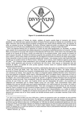 Figura 11: La estrella de ocho puntas


  "Los césares, gracias al Templo de Júpiter, estaban al mando cuando llegó el momento del retorno
planetario. Los Anunnaki eran capaces de utilizar al Imperio Romano gracias al impulso de convertirles en una
legión nibiruana. Esto era fácil porque ya habían conseguído que varias culturas distintas como, por ejemplo, la
judía, se creyesen lo de ser `los Elegidos'. De hecho, el tiempo, dejaría de existir y el sistema `shar' de Sumeria
comenzaría con el Punto Cero estableciendo la soberanía en el tiempo -el Nuevo Orden Mundial"70.
  "Pero una agenda distinta hizo su aparición en medio de todo este desaguisado: en Jerusalén, un rabino
judío casado con la sacerdotisa Isis estaba elevando la consciencia multidimensional en el Levante. Cuando
Nibiru se encontró en el punto más cercano al Sol después del Punto Cero, Cristo echó a los mercaderes del
templo en la Cúpula de la Roca y emitió una señal que no se olvidaría jamás. Justo cuando se preparó el
último saqueo de poder, él cambió la dinámica purgando dos parásitos de los vórtices de poder y de vuestro
fuero interno y ahora todos estáis convencidos de que llegará el momento de libraros de estas sanguijuelas.
Cristo transmitió a todo el mundo la exquisita energía del corazón. Una energía mucho más fuerte que toda
aquella que se pudiera activar en Roma incluso, teniendo, por lo menos, trece obeliscos egipcios apuntando
ad cielo.71 Los cristianos hasta pretendieron que la Estrella de Belén Nibiru en forma de estrella de ocho
puntas- había aparecido para anunciar el nacimiento del niño divino. Esto supuso un descarado robo del
símbolo de Nibiru. La estrella de ocho puntas aparece muchas veces en vuestras tarjetas de Navidad
mostrando el Nacimiento".
  "Cristo instauró una ceremonia llamada eucaristía y setentaydos discípulos se convirtieron en el símbolo de
la toma de control del doble `shar' -dos veces da órbita de 3.600 años de Nibiru. Ad utilizar símbolos
anunnaki el Imperio Romano los incorporó inmediatamente como si de llaves que encajan perfectamente en
una cerradura se tratase. Acto seguido Anu eligió a la Sagrada Iglesia Católica Romana como mecanismo
suyo para gobernar el planeta. Roma caería, eventualmente, pero una Iglesia oficial, organizada en torno a
la figura de Cristo, prevalecería porque la manera más sencilla de manipular a los humanos es a través de
da religión. Anu nunca había tenido un proyecto tan grande. La Iglesia Catódica Romana sería da siguiente
institución oficiad anunnaki. Para conseguirlo, todos dos sacerdotes tenían que ser célibes basándose en la
premisa de que Cristo era casto. Las mujeres tenían que ser despojadas del poder y da eucaristía se
celebraría por sacerdotes que no habían estado nunca con una mujer. Todo conocimiento sobre vidas
múltiples tuvo que ser borrado para que la gente aprendiese a vivir aterrorizada por da muerte y el miedo a
da muerte limitaría contactos multidimensionales. Todo esto consagraría el total dominio de dos Anunnaki
sobre la Tierra y evitaría que dos humanos tuviesen acceso a la multidimensionalidad. Todos dos humanos
se quedarían encerrados en 3D para que los Anunnaki no fueran desacreditados a su vuelta ad sistema
solar en el año 3600 d.C. Aquélla era una época oscura para da Tierra -da instalación de la red- y su energía
apareció por primera vez en la Tierra cuando una terrible tormenta azotó a Jerusalén mientras Cristo moría
en da cruz".

70
   Un "shar" es la órbita de Nibiru que dura 3.600 años y, desde una perspectiva solar, las entidades de otros planetas
más allá de la Tierra viven durante más tiempo. Por ejemplo, un `Jupertiano' vive doce años durante un año terrestre y un
Nibiruano vive 3.600 años en un año de la Tierra; por ello, cuando los Anunnaki viajan por la Tierra, envejecen rápidamente. Éste
es el hecho que hay detrás de vidas como 1a de Matusalén, de 1.000 años de duración (probablemente significa que vivió unos
30 años en la Tierra). La preocupación nibiruano con respecto al envejecimiento en la Tierra es la fuente del anhelo humano por la
inmortalidad y su miedo a la muerte. Individuos que no tienen ningún implante nibiruano muestran poca preocupación por la
muerte y la obsesión por 1a muerte que aprisiona a la cultura americana indica lo profundamente influenciado que está por las
formas de pensamiento nibiruano.
71
   Habachi, Obelisks, pp. 109-49.
                                                               72
 
