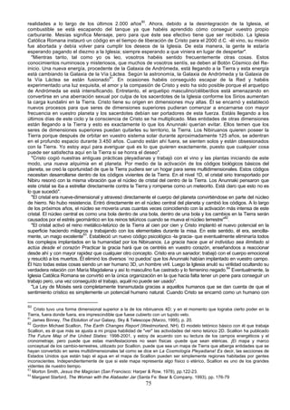 realidades a lo largo de los últimos 2.000 años80. Ahora, debido a la desintegración de la Iglesia, el
combustible se está escapando del tanque ya que habéis aprendido cómo conseguir vuestro propio
carburante. Mesías significa Mensaje, pero para que éste sea efectivo tiene que ser recibido. La Iglesia
Católica Romana instauró un código en el tiempo de liberación de Cristo para el 2000 d.C. -él vino, su misión
fue abortada y debía volver para cumplir los deseos de la Iglesia. De esta manera, la gente le estaría
esperando pagando el diezmo a la Iglesia; siempre esperando a que viniera en lugar de despertar".
  "Mientras tanto, tal como yo os leo, vosotros habéis sentido frecuentemente otras cosas. Estos
conocimientos numinosos y misteriosos, que muchos de vosotros sentís, se deben al Botón Cósmico del Re-
inicio. Una nueva energía, procedente de la Galaxia de Andrómeda, está llegando a la Tierra y esta energía
está cambiando la Galaxia de la Vía Láctea. Según la astronomía, la Galaxia de Andrómeda y la Galaxia de
la Vía Láctea se están fusionado81. En ocasiones habéis conseguido escapar de la Red y habéis
experimentado una luz exquisita, el amor y la compasión de Cristo y esto ha sido posible porque el arquetipo
de Andrómeda se está intensificando. Entretanto, el arquetipo masculino/célibe/dios está amenazando en
convertirse en una aberración sexual por culpa de los sacerdotes de la Iglesia conforme los Sirios aumentan
la carga kundalini en la Tierra. Cristo tiene su origen en dimensiones muy altas. Él se encarnó y estableció
nuevos procesos para que seres de dimensiones superiores pudieran comenzar a encarnarse con mayor
frecuencia en vuestro planeta y los sacerdotes debían ser portadores de esta fuerza. Estáis llegando a los
últimos días de este ciclo y la consciencia de Cristo se ha multiplicado. Mas entidades de otras dimensiones
están llegando a la Tierra y esto es exactamente lo que los Anunnaki querían evitar. Ellos temen que los
seres de dimensiones superiores puedan quitarles su territorio, la Tierra. Los Nibiruanos quieren poseer la
Tierra porque después de orbitar en vuestro sistema solar durante aproximadamente 125 años, se adentran
en el profundo espacio durante 3.450 años. Cuando están ahí fuera, se sienten solos y están obsesionados
con la Tierra. Yo estoy aquí para averiguar qué es lo que quieren exactamente, puesto que cualquier cosa
puede ser satisfecha aquí en la Tierra si se honra el deseo".
  "Cristo cogió nuestras antiguas prácticas pleyadianas y trabajó con el vino y las plantas iniciando de este
modo, una nueva alquimia en el planeta. Por medio de la activación de los códigos biológicos básicos del
planeta, se creó la oportunidad de que la Tierra pudiera ser un hogar para seres multidimensionales. Estos códigos
necesitan desarrollarse dentro de los códigos vivientes de la Tierra. En el nivel 1D, el cristal sirio transportado por
Nibiru resonó con la misma vibración que el núcleo de cristal del centro de la Tierra. Los Anunnaki pensaron que
este cristal se iba a estrellar directamente contra la Tierra y romperse como un meteorito. Está claro que esto no es
lo que sucedió".
  "El cristal era nueve-dimensional y atravesó directamente el cuerpo del planeta convirtiéndose en parte del núcleo
de hierro. No hubo resistencia. Entró directamente en el núcleo central del planeta y cambió los códigos. A lo largo
de los próximos años, el núcleo se movería unas cuantas veces coincidiendo con la activación más intensa de este
cristal. El núcleo central es como una bola dentro de una bola, dentro de una bola y los cambios en la Tierra serán
causados por el estrés geomántico en los reinos telúricos cuando se mueva el núcleo terrestre"82.
  "El cristal activó el reino metálico-telúrico de la Tierra al cien por cien y Cristo implantó el nuevo potencial en la
superficie haciendo milagros y trabajando con los elementales durante la misa. En este sentido, él era, sencilla-
mente, un mago excelente83. Estableció un nuevo código psicológico -la gracia- que eventualmente eliminaría todos
los complejos implantados en la humanidad por los Nibiruanos. La gracia hace que el individuo sea ilimitado si
actúa desde el corazón Practicar la gracia hará que os centréis en vuestro corazón, enseñandoos a reaccionar
desde ahí y con mayor rapidez que cualquier otro concepto. Cristo era un sanador; trabajó con el cuerpo emocional
y resucitó a los muertos. Él eliminó los diversos `no puedos' que los Anunnaki habían implantado en vuestro campo.
Él hizo todas estas cosas siendo un ser humano 3D, un hombre viril. Luego la Iglesia anuló su virilidad ocultando su
verdadera relación con María Magdalena y así lo masculino fue castrado y lo femenino negado.84 Eventualmente, la
Iglesia Católica Romana se convirtió en la única organización en la que hacia falta tener un pene para conseguir un
trabajo pero, una vez conseguído el trabajo, aquél no puede ser usado".
  "La Ley de Moisés será completamente transmutada gracias a aquellos humanos que se dan cuenta de que el
sentimiento crístico es simplemente un potencial humano natural. Cuando Cristo se encarnó como un humano con

80
    Cristo tuvo una forma dimensional superior a la de los nibiruanos 4D; y en el momento que lograba cierto poder en la
Tierra, fuera donde fuera, era imprescindible que fuese cubierto con un tupido velo.
81
   James Binney, The Etolution of our Galaxy, Sky & Telescope (Marzo, 1995), p. 20.
82
   Gordon Michael Scallion, The Earth Changes Report (Westmorland, NH). El modelo tetónico básico con él que trabaja
Scallion, es él que más se ajusta a mi propia habilidad de "ver" las actividades del reino telúrico 2D. Scallion ha publicado
The Future Map of the United States: 1998-2001, y estoy de acuerdo con su lectura de los campos energéticos y el
cronometraje, pero puede que estas manifestaciones no sean físicas -puede que sean etéricas. ¡El mapa y marco
conceptual de los cambio-terrestres, utilizado por Scallion, puede que sea un mapa de Tierra que alberga entidades que se
hayan convertido en seres multidimensionales tal como se dice en La Cosmología Pleyadiana! Es decir, las secciones de
Estados Unidos que están bajo el agua en el mapa de Scallion pueden ser simplemente regiones habitadas por gentes
inconscientes. Independientemente de que si este mapa representa algo físico o etérico, Scallion es uno de los grandes
videntes de nuestro tiempo.
83
   Morton Smith, Jesus the Magician (San Francisco: Harper & Row, 1978), pp.122-23.
84
   Margaret Starbird, The Woman with the Alabaster Jar (Santa Fe: Bear & Company, 1993), pp. 176-79
                                                             75
 