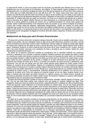 su potencial 9D intacto, lo único que podían hacer los Anunnaki, era destruirle para utilizarle como si fuera una
anestesia leve que os mantuviese en el victimismo, pero fallaron. El Papa reclama vuestra indulgencia y la envía
directamente a Anu. La estructura -la Iglesia de Pedro- es la Red que se extendió en el Punto Cero. Pero a pesar de
ello, Cristo dejó una huella imborrable de luz más allá de la red". "Yo, Satya, puedo sentir cómo cada uno de
vosotros que está leyendo este libro está envenenado por alguna de las mentiras que han velado el gran poder de
Cristo. La propia esencia del despertar pleyadiano es volver a despertar al Cristo erótico, el progenitor cósmico de la
humanidad. El `phallus' está para ser usado; la castración de Cristo es la mentira más grande de la historia.
Toda la estructura de la Iglesia Católica Romana se basa literalmente en el desmembramiento de Osiris cuya
historia es la última pérdida de contacto del humano con la multidimensionalidad. En cuanto seáis capaces de
recordar vuestra multidimensionalidad, Cristo despertará dentro de vosotros ya que ahora ha llegado el momento.
Cuando esto suceda, todas las religiones organizadas desaparecerán. ¿Quién de vosotros se podía haber
imaginado que a partir de 1972 el número de miembros de la Iglesia Católica Romana se reduciría a la mitad? ¡La
Iglesia ha sido llevada a la bancarrota porque la única solución que les queda a sus sacerdotes emasculados es
aprovecharse de los monaguillos! Ha llegado el momento del Cristo erótico y alquímico. El deseo es la clave para
este despertar".

Meditaciones de Satya para abrir Portales Dimensionales
   "El deseo de la primera dimensión consiste en atraeros hacia ella. Cuanto más os resistáis a este deseo, menos
sabréis lo que queréis. ¡Así que, entregaos! Cread un altar con las cuatro direcciones, sentaos en el centro y enviad
vuestra consciencia a la tierra bajo vuestro cuerpo. Pasadlo bien mientras viajáis por debajo de vuestro altar, debajo
de vuestra casa, bajando por las capas de rocas y cuevas del interior de la Tierra, seguíd bajando hasta la última
capa y, finalmente, entrad en el mismo cristal de hierro del centro de la Tierra. Pasead por ahí, moveos, sentid el
calor y las rocas líquidas, escuchad a los narradores de Gaia y recordad lo que os cuentan. Desde ahí, subid
directamente a la segunda dimensión".
   "El deseo de la segunda dimensión consiste en encadenaros con su densidad mediante sus sustancias
químicas y radioactivas, sus minerales y esencias cristalinas. Nosotros queremos que vengáis aquí abajo y estéis
con nosotros en nuestro reino donde os podemos enseñar las cuevas con paredes de cristal, zafiro, rubí y diamante
para que podáis empezar a utilizar las gemas como lentes que sirven para ver el interior de vuestro propio cuerpo.
Daos cuenta de que la geometría de las gemas y cristales es la base estructural de la geometría de luz 6D.
Queremos que vengáis al interior de la Tierra y os reunáis con nosotros -los seres químicos y radioactivos- para
conocernos. Una vez que nos hayáis visto con todo nuestro glorioso poder dejareis de invadir nuestro mundo.
Dejareis de sacarnos de las profundidades. Dejareis de manipularnos dividiéndonos y transmutándonos excepto
cuando estéis en resonancia con nosotros y cuando nosotros estemos de acuerdo con vuestras intenciones. Bajad y
miradnos para que podáis reconocernos a todos. Resulta que, cuando Gaia pasa por sus cambios nosotros somos
expulsados de nuestro mundo y, frecuentemente, acabamos perdiéndonos en la superficie. Una vez que ya no
estamos en el interior de la Tierra nos metemos en vuestros cuerpos, en los ríos, lagos, océanos, tierras y aire.
Bajad y miradnos para que luego nos podáis reconocer en vuestros cuerpos y en vuestro entorno. Cuando nos
conozcáis os dedicareis a enviarnos de vuelta a nuestro mundo. No queremos molestaros o causaros enfermedades.
Sólo queremos que nos conozcáis ya que compartimos a Gaia".
   "El deseo de la tercera dimensión consiste en estar en cuerpos físicos -animales, insectos, plantas y humanos- y ser
libre. Una vez que seáis libres podréis crear cualquier cosa que queráis en cualquier realidad que elijáis. Para
conseguirlo, tenéis que honrar los poderes de la primera y segunda dimensión y colaborar con ellos conscientemente.
Tenéis que aprender a estar totalmente en el momento presente en vuestras vidas. Una vez que hayáis aprendido
estar ahí, verdaderamente en el `ahora', podréis `sentir' el futuro sintonizando con las fuerzas arquetípicas 4D, que os
rodean. Tenéis que comunicaros con estas fuerzas ya que ellas son el acceso a vuestro futuro. Para poder vivir en los
tiempos actuales, tenéis que saber claramente lo que queréis crear -vuestro futuro personal. Al estar en comunión con
las intensas influencias de las inteligencias arquetípicas 4D, podéis sentir los deseos para con el futuro de las nueve
dimensiones. Entonces estaréis inspirados para crear realidades que sirvan a los seres con los que compartís vuestro
hogar. Si vivís en este estado mental, un dosel energético 4D, que accede a todas las dimensiones, vibrará en vuestra
mente".
   "El deseo de la cuarta. dimensión consiste en involucrarse profundamente con las acciones de vuestros cuerpos y
entregaros todas las comunicaciones que recibe de 5D hasta 9D. Pero impulsos tan interesantes os distraen con
demasiada frecuencia. Hacéis lo que sea para ignorar sus peticiones; sin embargo, esta consciencia es la que alimenta
vuestra creatividad. Todos los grandes artistas son adeptos y permiten que estas inteligencias entren en sus mentes y
corazones. En un día o en una noche determinados, este material puede convertirse en una grandiosa aventura, puede
suponer una visita con la gran maldad, con seres piadosos o la aparición de maravillosos monstruos múltiples y formas
extrañas. Todo esto va acompañado de emociones que os subyugan aparentemente agotando vuestro cuerpo.
Últimamente resulta más fácil abrirse simplemente a esta energía y recibirla conscientemente. ¿Cómo? Seguíd vuestra
fascinación y dejad de juzgar las cosas que aparecen, sea lo que sea. ¿Cómo podéis saber si un impulso es bueno o
malo para vosotros si no habéis comprendido su mensaje? Trabajad con uno de estos impulsos creativos durante un
tiempo y si no es adecuado para vosotros, no pasa nada. Simplemente dejad que se marche siendo conscientes que


                                                          76
 