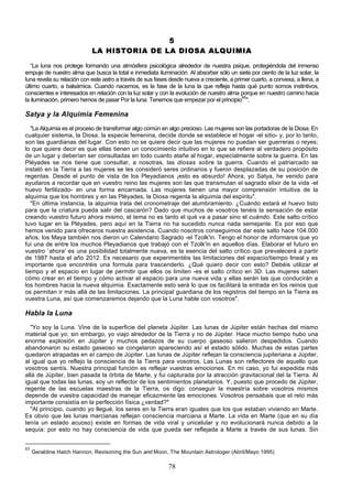 5
                            LA HISTORIA DE LA DIOSA ALQUIMIA

   “La luna nos protege formando una atmósfera psicológica alrededor de nuestra psique, protegiéndola del inmenso
empuje de nuestro alma que busca la total e inmediata iluminación. Al absorber sólo un siete por ciento de la luz solar, la
luna revela su relación con este astro a través de sus fases desde nueva a creciente, a primer cuarto, a convexa, a llena, a
último cuarto, a balsámica. Cuando nacemos, es la fase de la luna la que refleja hasta qué punto somos instintivos,
conscientes e interesados en relación con la luz solar y con la evolución de nuestro alma porque en nuestro camino hacia
la iluminación, primero hemos de pasar Por la luna. Tenemos que empezar por el principio85".

Satya y la Alquimia Femenina
   "La Alquimia es el proceso de transformar algo común en algo precioso. Las mujeres son las portadoras de la Diosa. En
cualquier sistema, la Diosa, la especie femenina, decide donde se establece el hogar -el sitio- y, por lo tanto,
son las guardianas del lugar. Con esto no se quiere decir que las mujeres no puedan ser guerreras o reyes;
lo que quiere decir es que ellas tienen un conocimiento intuitivo en lo que se refiere al verdadero propósito
de un lugar y deberían ser consultadas en todo cuanto atañe al hogar, especialmente sobre la guerra. En las
Pléyades se nos tiene que consultar, a nosotras, las diosas sobre la guerra. Cuando el patriarcado se
instaló en la Tierra a las mujeres se les consideró seres ordinarios y fueron desplazadas de su posición de
regentas. Desde el punto de vista de los Pleyadianos ¡esto es absurdo! Ahora, yo Satya, he venido para
ayudaros a recordar que en vuestro reino las mujeres son las que transmutan el sagrado elixir de la vida -el
huevo fertilizado- en una forma encarnada. Las mujeres tienen una mayor comprensión intuitiva de la
alquimia que los hombres y en las Pléyades, la Diosa regenta la alquimia del espíritu".
   "En última instancia, la alquimia trata del cronometraje del alumbramiento. ¿Cuándo estará el huevo listo
para que la criatura pueda salir del cascarón? Dado que muchos de vosotros tenéis la sensación de estar
creando vuestro futuro ahora mismo, el tema no es tanto el qué va a pasar sino el cuándo. Este salto crítico
tuvo lugar en la Pléyades, pero aquí en la Tierra no ha sucedido nunca nada semejante. Es por eso que
hemos venido para ofreceros nuestra asistencia. Cuando nosotros conseguimos dar este salto hace 104.000
años, los Maya también nos dieron un Calendario Sagrado -el Tzolk'in. Tengo el honor de informaros que yo
fui una de entre los muchos Pleyadianos que trabajó con el Tzolk'in en aquellos días. Elaborar el futuro en
vuestro `ahora' es una posibilidad totalmente nueva, es la esencia del salto crítico que prevalecerá a partir
de 1987 hasta el año 2012. Es necesario que experimentéis las limitaciones del espacio/tiempo lineal y es
importante que encontréis una formula para trascenderlo. ¿Qué quiero decir con esto? Debéis utilizar el
tiempo y el espacio en lugar de permitir que ellos os limiten -es el salto crítico en 3D. Las mujeres saben
cómo crear en el tiempo y cómo activar el espacio para una nueva vida y ellas serán las que conducirán a
los hombres hacia la nueva alquimia. Exactamente esto será lo que os facilitará la entrada en los reinos que
os permitan ir más allá de las limitaciones. La principal guardiana de los registros del tiempo en la Tierra es
vuestra Luna, así que comenzaremos dejando que la Luna hable con vosotros".

Habla la Luna
  "Yo soy la Luna. Vine de la superficie del planeta Júpiter. Las lunas de Júpiter están hechas del mismo
material que yo; sin embargo, yo viajo alrededor de la Tierra y no de Júpiter. Hace mucho tiempo hubo una
enorme explosión en Júpiter y muchos pedazos de su cuerpo gaseoso salieron despedidos. Cuando
abandonaron su estado gaseoso se congelaron apareciendo así el estado sólido. Muchas de estas partes
quedaron atrapadas en el campo de Júpiter. Las lunas de Júpiter reflejan la consciencia jupiteriana a Júpiter,
al igual que yo reflejo la consciencia de la Tierra para vosotros. Las Lunas son reflectores de aquello que
vosotros sentís. Nuestra principal función es reflejar vuestras emociones. En mi caso, yo fui expedida más
allá de Júpiter, bien pasada la órbita de Marte, y fui capturada por la atracción gravitacional del la Tierra. Al
igual que todas las lunas, soy un reflector de los sentimientos planetarios. Y, puesto que procedo de Júpiter,
regente de las escuelas maestras de la Tierra, os digo: conseguir la maestría sobre vosotros mismos
depende de vuestra capacidad de manejar eficazmente las emociones. Vosotros pensabais que el reto más
importante consistía en la perfección física ¿verdad?"
  "Al principio, cuando yo llegué, los seres en la Tierra eran iguales que los que estaban viviendo en Marte.
Es obvio que las lunas marcianas reflejan consciencia marciana a Marte. La vida en Marte (que en su día
tenía un estado acuoso) existe en formas de vida viral y unicelular y no evolucionará nunca debido a la
sequía: por esto no hay consciencia de vida que pueda ser reflejada a Marte a través de sus lunas. Sin


85
     Geraldine Hatch Hannon, Revisoning the Sun and Moon, The Mountain Astrologer (Abril/Mayo 1995)

                                                            78
 